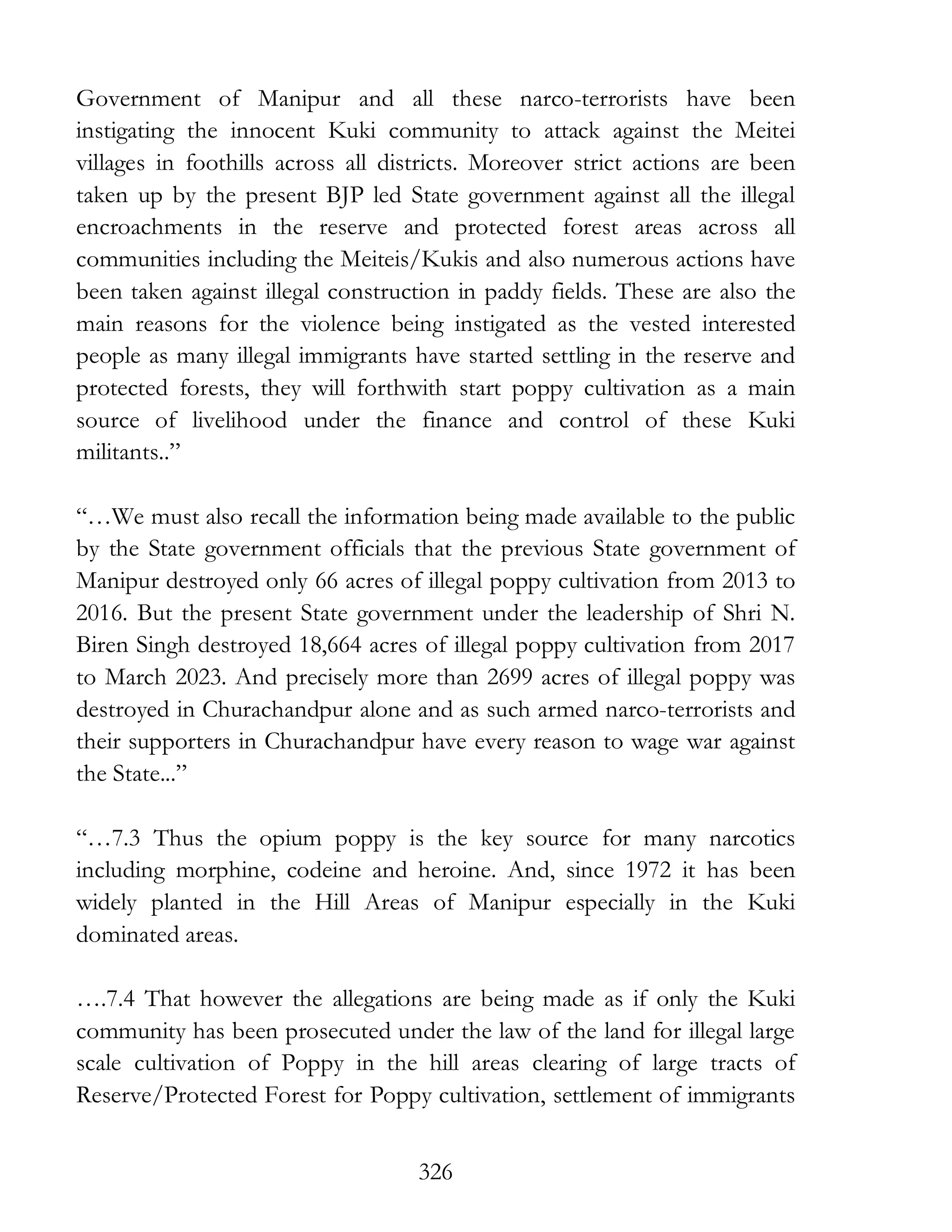 326
Government of Manipur and all these narco-terrorists have been
instigating the innocent Kuki community to attack against the Meitei
villages in foothills across all districts. Moreover strict actions are been
taken up by the present BJP led State government against all the illegal
encroachments in the reserve and protected forest areas across all
communities including the Meiteis/Kukis and also numerous actions have
been taken against illegal construction in paddy fields. These are also the
main reasons for the violence being instigated as the vested interested
people as many illegal immigrants have started settling in the reserve and
protected forests, they will forthwith start poppy cultivation as a main
source of livelihood under the finance and control of these Kuki
militants..”
“…We must also recall the information being made available to the public
by the State government officials that the previous State government of
Manipur destroyed only 66 acres of illegal poppy cultivation from 2013 to
2016. But the present State government under the leadership of Shri N.
Biren Singh destroyed 18,664 acres of illegal poppy cultivation from 2017
to March 2023. And precisely more than 2699 acres of illegal poppy was
destroyed in Churachandpur alone and as such armed narco-terrorists and
their supporters in Churachandpur have every reason to wage war against
the State...”
“…7.3 Thus the opium poppy is the key source for many narcotics
including morphine, codeine and heroine. And, since 1972 it has been
widely planted in the Hill Areas of Manipur especially in the Kuki
dominated areas.
….7.4 That however the allegations are being made as if only the Kuki
community has been prosecuted under the law of the land for illegal large
scale cultivation of Poppy in the hill areas clearing of large tracts of
Reserve/Protected Forest for Poppy cultivation, settlement of immigrants
 