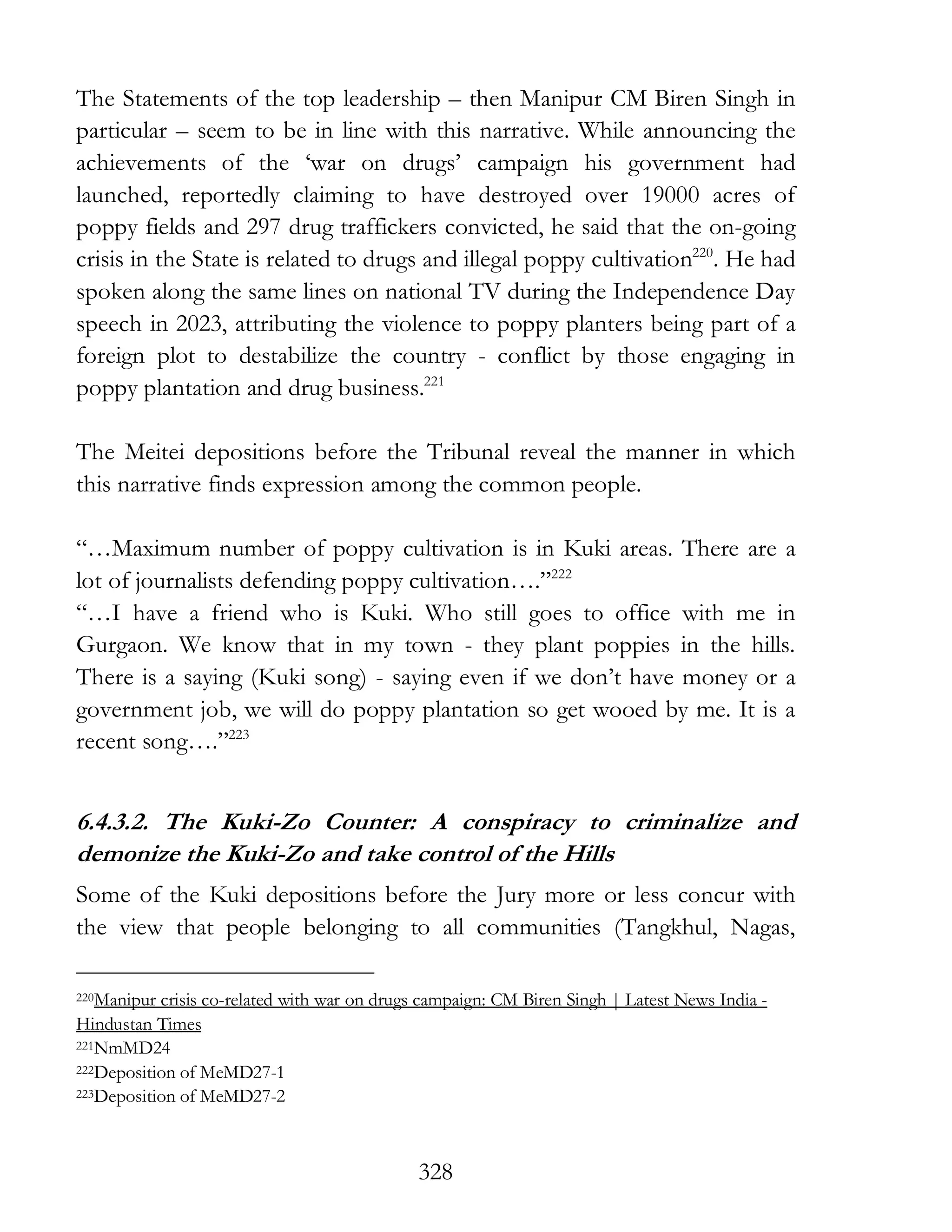 328
The Statements of the top leadership – then Manipur CM Biren Singh in
particular – seem to be in line with this narrative. While announcing the
achievements of the ‘war on drugs’ campaign his government had
launched, reportedly claiming to have destroyed over 19000 acres of
poppy fields and 297 drug traffickers convicted, he said that the on-going
crisis in the State is related to drugs and illegal poppy cultivation220
. He had
spoken along the same lines on national TV during the Independence Day
speech in 2023, attributing the violence to poppy planters being part of a
foreign plot to destabilize the country - conflict by those engaging in
poppy plantation and drug business.221
The Meitei depositions before the Tribunal reveal the manner in which
this narrative finds expression among the common people.
“…Maximum number of poppy cultivation is in Kuki areas. There are a
lot of journalists defending poppy cultivation….”222
“…I have a friend who is Kuki. Who still goes to office with me in
Gurgaon. We know that in my town - they plant poppies in the hills.
There is a saying (Kuki song) - saying even if we don’t have money or a
government job, we will do poppy plantation so get wooed by me. It is a
recent song….”223
6.4.3.2. The Kuki-Zo Counter: A conspiracy to criminalize and
demonize the Kuki-Zo and take control of the Hills
Some of the Kuki depositions before the Jury more or less concur with
the view that people belonging to all communities (Tangkhul, Nagas,
220Manipur crisis co-related with war on drugs campaign: CM Biren Singh | Latest News India -
Hindustan Times
221NmMD24
222Deposition of MeMD27-1
223Deposition of MeMD27-2
 