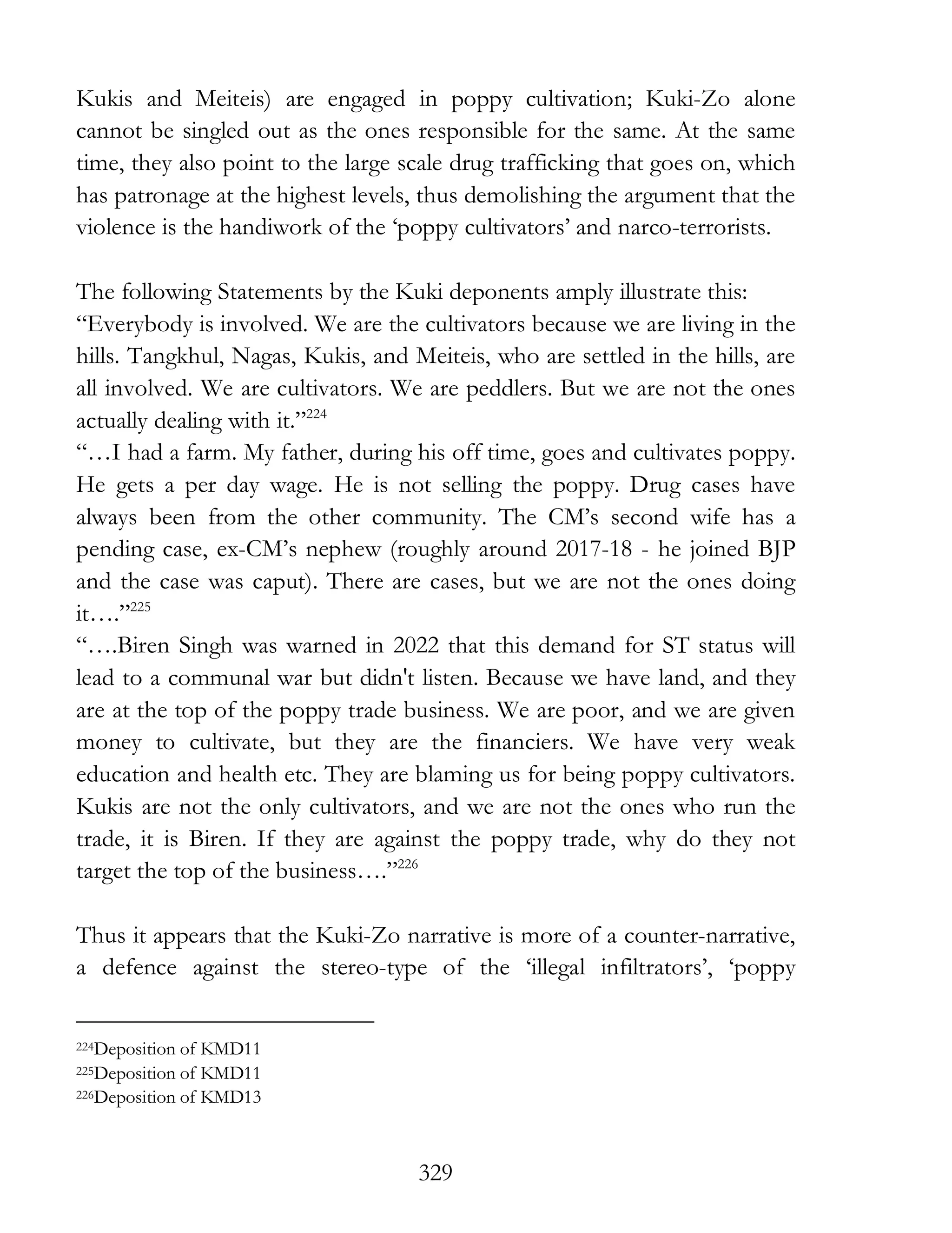 329
Kukis and Meiteis) are engaged in poppy cultivation; Kuki-Zo alone
cannot be singled out as the ones responsible for the same. At the same
time, they also point to the large scale drug trafficking that goes on, which
has patronage at the highest levels, thus demolishing the argument that the
violence is the handiwork of the ‘poppy cultivators’ and narco-terrorists.
The following Statements by the Kuki deponents amply illustrate this:
“Everybody is involved. We are the cultivators because we are living in the
hills. Tangkhul, Nagas, Kukis, and Meiteis, who are settled in the hills, are
all involved. We are cultivators. We are peddlers. But we are not the ones
actually dealing with it.”224
“…I had a farm. My father, during his off time, goes and cultivates poppy.
He gets a per day wage. He is not selling the poppy. Drug cases have
always been from the other community. The CM’s second wife has a
pending case, ex-CM’s nephew (roughly around 2017-18 - he joined BJP
and the case was caput). There are cases, but we are not the ones doing
it….”225
“….Biren Singh was warned in 2022 that this demand for ST status will
lead to a communal war but didn't listen. Because we have land, and they
are at the top of the poppy trade business. We are poor, and we are given
money to cultivate, but they are the financiers. We have very weak
education and health etc. They are blaming us for being poppy cultivators.
Kukis are not the only cultivators, and we are not the ones who run the
trade, it is Biren. If they are against the poppy trade, why do they not
target the top of the business….”226
Thus it appears that the Kuki-Zo narrative is more of a counter-narrative,
a defence against the stereo-type of the ‘illegal infiltrators’, ‘poppy
224Deposition of KMD11
225Deposition of KMD11
226Deposition of KMD13
 