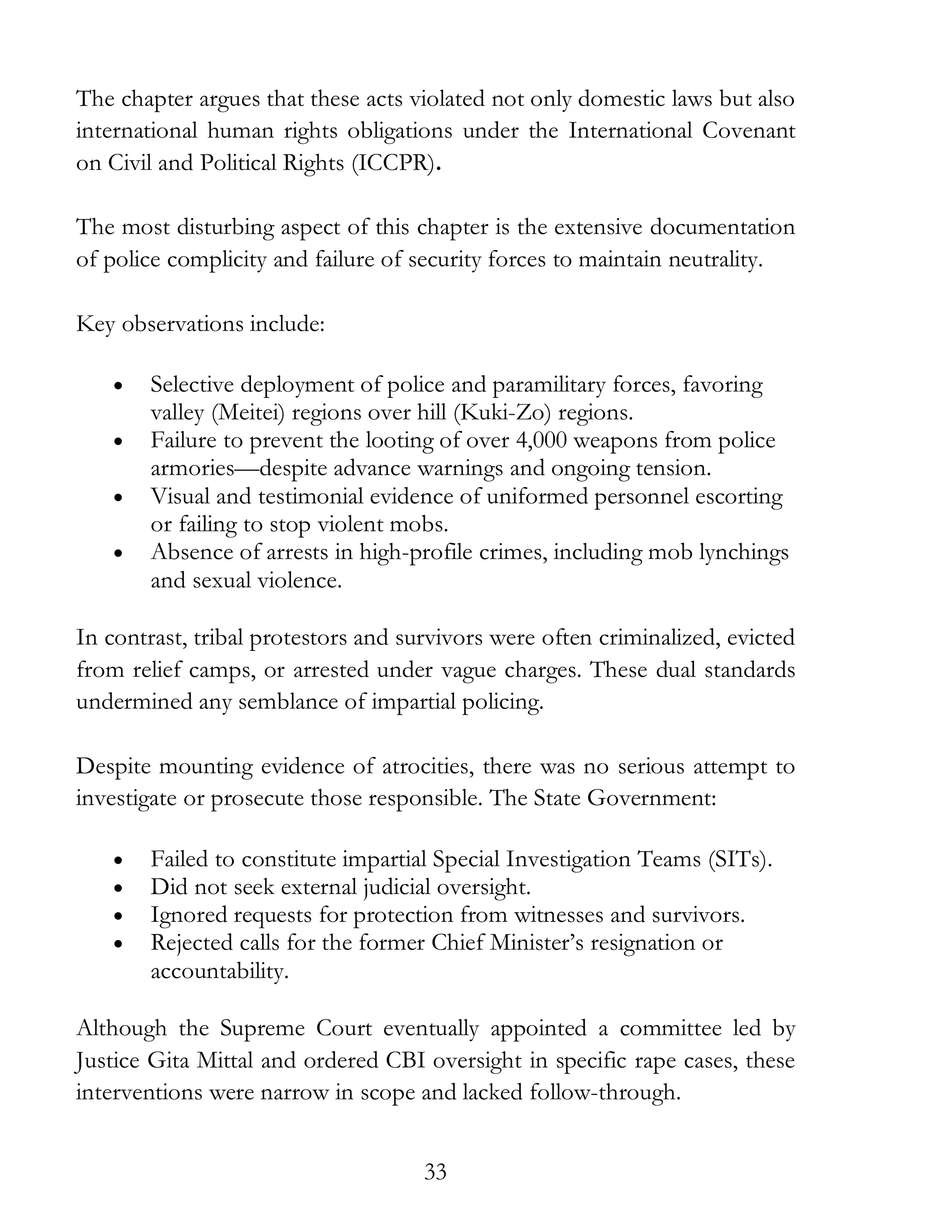33
The chapter argues that these acts violated not only domestic laws but also
international human rights obligations under the International Covenant
on Civil and Political Rights (ICCPR).
The most disturbing aspect of this chapter is the extensive documentation
of police complicity and failure of security forces to maintain neutrality.
Key observations include:
• Selective deployment of police and paramilitary forces, favoring
valley (Meitei) regions over hill (Kuki-Zo) regions.
• Failure to prevent the looting of over 4,000 weapons from police
armories—despite advance warnings and ongoing tension.
• Visual and testimonial evidence of uniformed personnel escorting
or failing to stop violent mobs.
• Absence of arrests in high-profile crimes, including mob lynchings
and sexual violence.
In contrast, tribal protestors and survivors were often criminalized, evicted
from relief camps, or arrested under vague charges. These dual standards
undermined any semblance of impartial policing.
Despite mounting evidence of atrocities, there was no serious attempt to
investigate or prosecute those responsible. The State Government:
• Failed to constitute impartial Special Investigation Teams (SITs).
• Did not seek external judicial oversight.
• Ignored requests for protection from witnesses and survivors.
• Rejected calls for the former Chief Minister’s resignation or
accountability.
Although the Supreme Court eventually appointed a committee led by
Justice Gita Mittal and ordered CBI oversight in specific rape cases, these
interventions were narrow in scope and lacked follow-through.
 