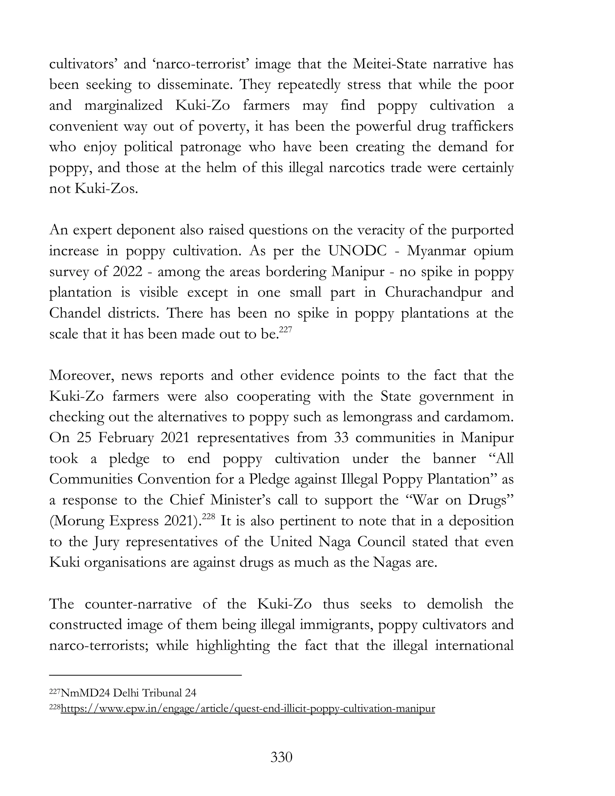 330
cultivators’ and ‘narco-terrorist’ image that the Meitei-State narrative has
been seeking to disseminate. They repeatedly stress that while the poor
and marginalized Kuki-Zo farmers may find poppy cultivation a
convenient way out of poverty, it has been the powerful drug traffickers
who enjoy political patronage who have been creating the demand for
poppy, and those at the helm of this illegal narcotics trade were certainly
not Kuki-Zos.
An expert deponent also raised questions on the veracity of the purported
increase in poppy cultivation. As per the UNODC - Myanmar opium
survey of 2022 - among the areas bordering Manipur - no spike in poppy
plantation is visible except in one small part in Churachandpur and
Chandel districts. There has been no spike in poppy plantations at the
scale that it has been made out to be.227
Moreover, news reports and other evidence points to the fact that the
Kuki-Zo farmers were also cooperating with the State government in
checking out the alternatives to poppy such as lemongrass and cardamom.
On 25 February 2021 representatives from 33 communities in Manipur
took a pledge to end poppy cultivation under the banner “All
Communities Convention for a Pledge against Illegal Poppy Plantation” as
a response to the Chief Minister’s call to support the “War on Drugs”
(Morung Express 2021).228
It is also pertinent to note that in a deposition
to the Jury representatives of the United Naga Council stated that even
Kuki organisations are against drugs as much as the Nagas are.
The counter-narrative of the Kuki-Zo thus seeks to demolish the
constructed image of them being illegal immigrants, poppy cultivators and
narco-terrorists; while highlighting the fact that the illegal international
227NmMD24 Delhi Tribunal 24
228https://www.epw.in/engage/article/quest-end-illicit-poppy-cultivation-manipur
 