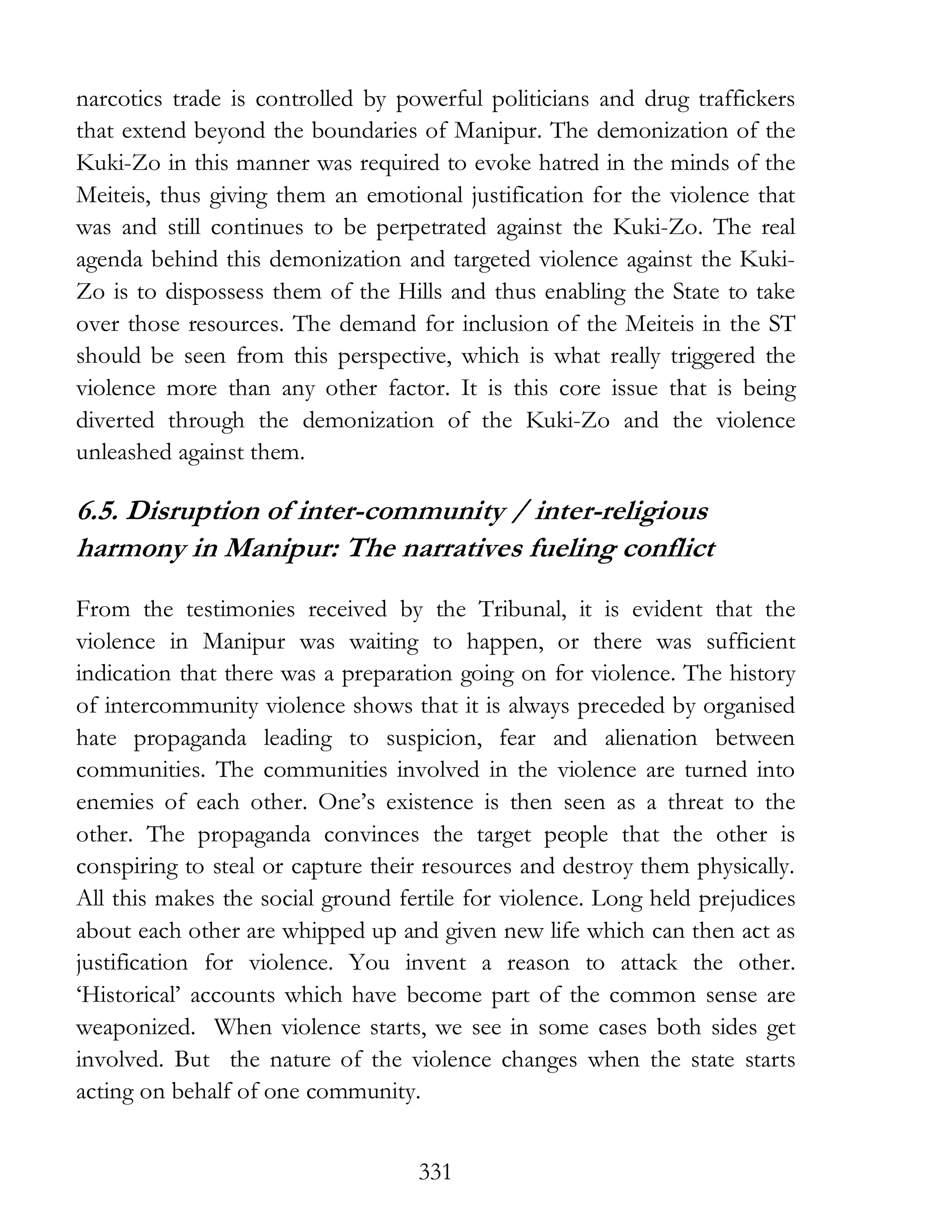 331
narcotics trade is controlled by powerful politicians and drug traffickers
that extend beyond the boundaries of Manipur. The demonization of the
Kuki-Zo in this manner was required to evoke hatred in the minds of the
Meiteis, thus giving them an emotional justification for the violence that
was and still continues to be perpetrated against the Kuki-Zo. The real
agenda behind this demonization and targeted violence against the Kuki-
Zo is to dispossess them of the Hills and thus enabling the State to take
over those resources. The demand for inclusion of the Meiteis in the ST
should be seen from this perspective, which is what really triggered the
violence more than any other factor. It is this core issue that is being
diverted through the demonization of the Kuki-Zo and the violence
unleashed against them.
6.5. Disruption of inter-community / inter-religious
harmony in Manipur: The narratives fueling conflict
From the testimonies received by the Tribunal, it is evident that the
violence in Manipur was waiting to happen, or there was sufficient
indication that there was a preparation going on for violence. The history
of intercommunity violence shows that it is always preceded by organised
hate propaganda leading to suspicion, fear and alienation between
communities. The communities involved in the violence are turned into
enemies of each other. One’s existence is then seen as a threat to the
other. The propaganda convinces the target people that the other is
conspiring to steal or capture their resources and destroy them physically.
All this makes the social ground fertile for violence. Long held prejudices
about each other are whipped up and given new life which can then act as
justification for violence. You invent a reason to attack the other.
‘Historical’ accounts which have become part of the common sense are
weaponized. When violence starts, we see in some cases both sides get
involved. But the nature of the violence changes when the state starts
acting on behalf of one community.
 