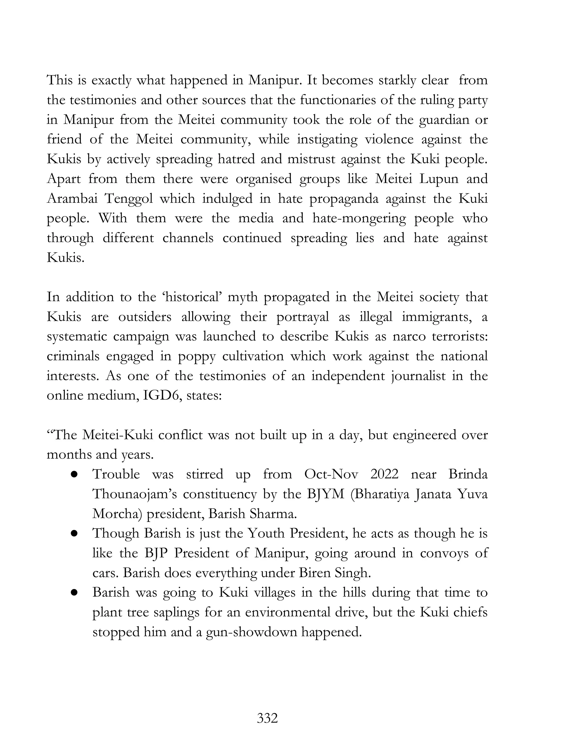 332
This is exactly what happened in Manipur. It becomes starkly clear from
the testimonies and other sources that the functionaries of the ruling party
in Manipur from the Meitei community took the role of the guardian or
friend of the Meitei community, while instigating violence against the
Kukis by actively spreading hatred and mistrust against the Kuki people.
Apart from them there were organised groups like Meitei Lupun and
Arambai Tenggol which indulged in hate propaganda against the Kuki
people. With them were the media and hate-mongering people who
through different channels continued spreading lies and hate against
Kukis.
In addition to the ‘historical’ myth propagated in the Meitei society that
Kukis are outsiders allowing their portrayal as illegal immigrants, a
systematic campaign was launched to describe Kukis as narco terrorists:
criminals engaged in poppy cultivation which work against the national
interests. As one of the testimonies of an independent journalist in the
online medium, IGD6, states:
“The Meitei-Kuki conflict was not built up in a day, but engineered over
months and years.
● Trouble was stirred up from Oct-Nov 2022 near Brinda
Thounaojam’s constituency by the BJYM (Bharatiya Janata Yuva
Morcha) president, Barish Sharma.
● Though Barish is just the Youth President, he acts as though he is
like the BJP President of Manipur, going around in convoys of
cars. Barish does everything under Biren Singh.
● Barish was going to Kuki villages in the hills during that time to
plant tree saplings for an environmental drive, but the Kuki chiefs
stopped him and a gun-showdown happened.
 