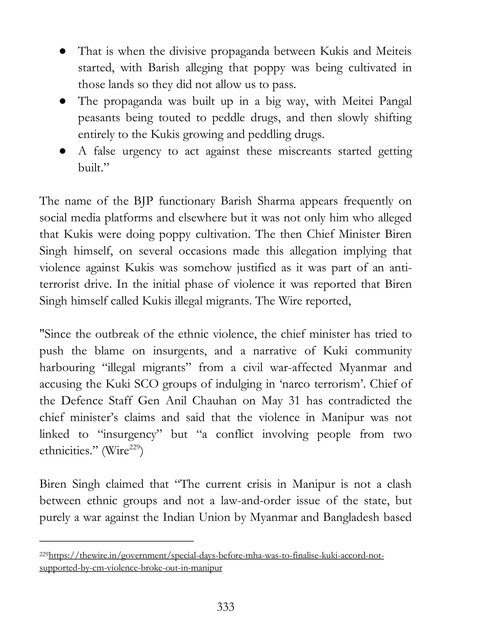 333
● That is when the divisive propaganda between Kukis and Meiteis
started, with Barish alleging that poppy was being cultivated in
those lands so they did not allow us to pass.
● The propaganda was built up in a big way, with Meitei Pangal
peasants being touted to peddle drugs, and then slowly shifting
entirely to the Kukis growing and peddling drugs.
● A false urgency to act against these miscreants started getting
built.”
The name of the BJP functionary Barish Sharma appears frequently on
social media platforms and elsewhere but it was not only him who alleged
that Kukis were doing poppy cultivation. The then Chief Minister Biren
Singh himself, on several occasions made this allegation implying that
violence against Kukis was somehow justified as it was part of an anti-
terrorist drive. In the initial phase of violence it was reported that Biren
Singh himself called Kukis illegal migrants. The Wire reported,
"Since the outbreak of the ethnic violence, the chief minister has tried to
push the blame on insurgents, and a narrative of Kuki community
harbouring “illegal migrants” from a civil war-affected Myanmar and
accusing the Kuki SCO groups of indulging in ‘narco terrorism’. Chief of
the Defence Staff Gen Anil Chauhan on May 31 has contradicted the
chief minister’s claims and said that the violence in Manipur was not
linked to “insurgency” but “a conflict involving people from two
ethnicities.” (Wire229
)
Biren Singh claimed that “The current crisis in Manipur is not a clash
between ethnic groups and not a law-and-order issue of the state, but
purely a war against the Indian Union by Myanmar and Bangladesh based
229https://thewire.in/government/special-days-before-mha-was-to-finalise-kuki-accord-not-
supported-by-cm-violence-broke-out-in-manipur
 