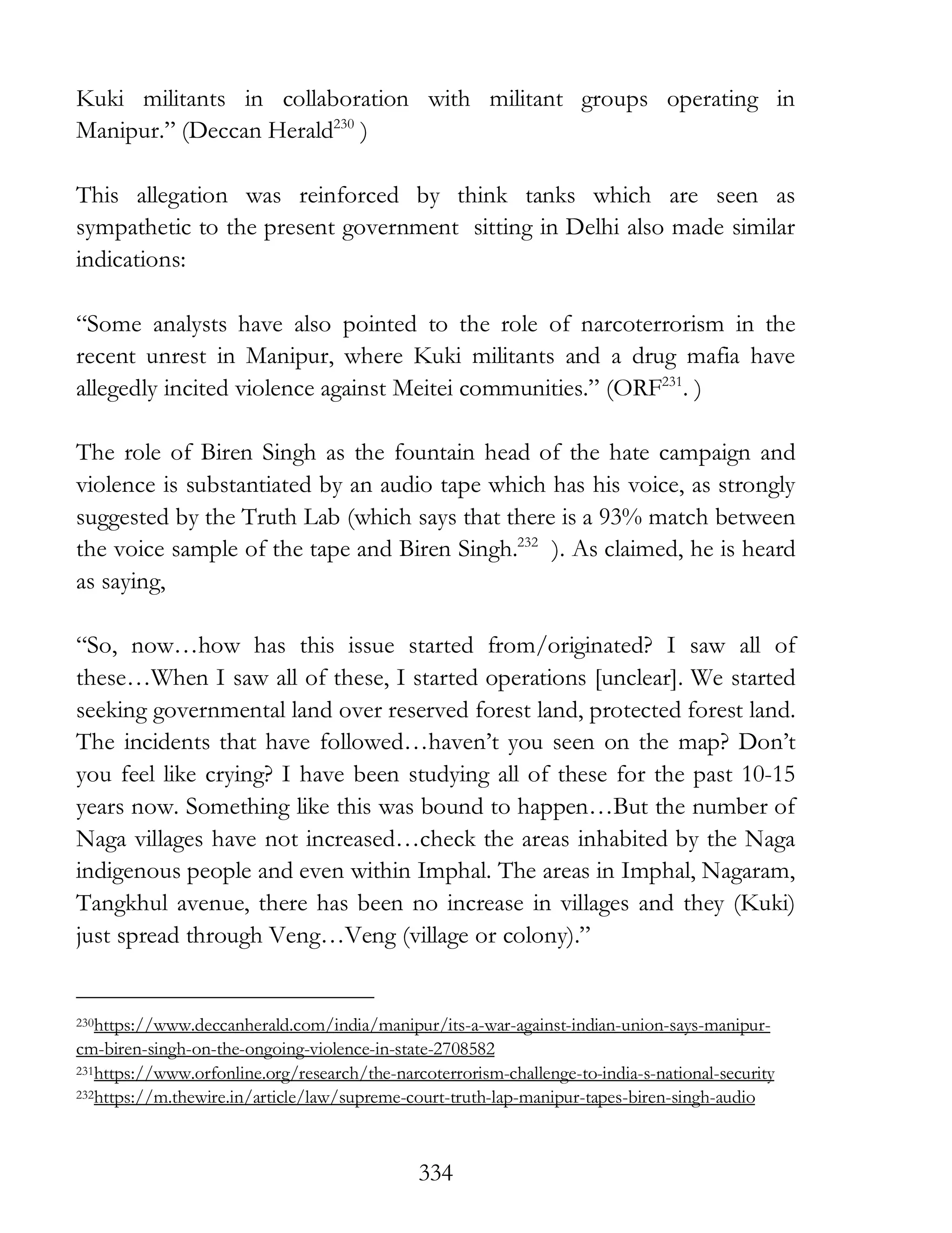 334
Kuki militants in collaboration with militant groups operating in
Manipur.” (Deccan Herald230
)
This allegation was reinforced by think tanks which are seen as
sympathetic to the present government sitting in Delhi also made similar
indications:
“Some analysts have also pointed to the role of narcoterrorism in the
recent unrest in Manipur, where Kuki militants and a drug mafia have
allegedly incited violence against Meitei communities.” (ORF231
. )
The role of Biren Singh as the fountain head of the hate campaign and
violence is substantiated by an audio tape which has his voice, as strongly
suggested by the Truth Lab (which says that there is a 93% match between
the voice sample of the tape and Biren Singh.232
). As claimed, he is heard
as saying,
“So, now…how has this issue started from/originated? I saw all of
these…When I saw all of these, I started operations [unclear]. We started
seeking governmental land over reserved forest land, protected forest land.
The incidents that have followed…haven’t you seen on the map? Don’t
you feel like crying? I have been studying all of these for the past 10-15
years now. Something like this was bound to happen…But the number of
Naga villages have not increased…check the areas inhabited by the Naga
indigenous people and even within Imphal. The areas in Imphal, Nagaram,
Tangkhul avenue, there has been no increase in villages and they (Kuki)
just spread through Veng…Veng (village or colony).”
230https://www.deccanherald.com/india/manipur/its-a-war-against-indian-union-says-manipur-
cm-biren-singh-on-the-ongoing-violence-in-state-2708582
231https://www.orfonline.org/research/the-narcoterrorism-challenge-to-india-s-national-security
232https://m.thewire.in/article/law/supreme-court-truth-lap-manipur-tapes-biren-singh-audio
 