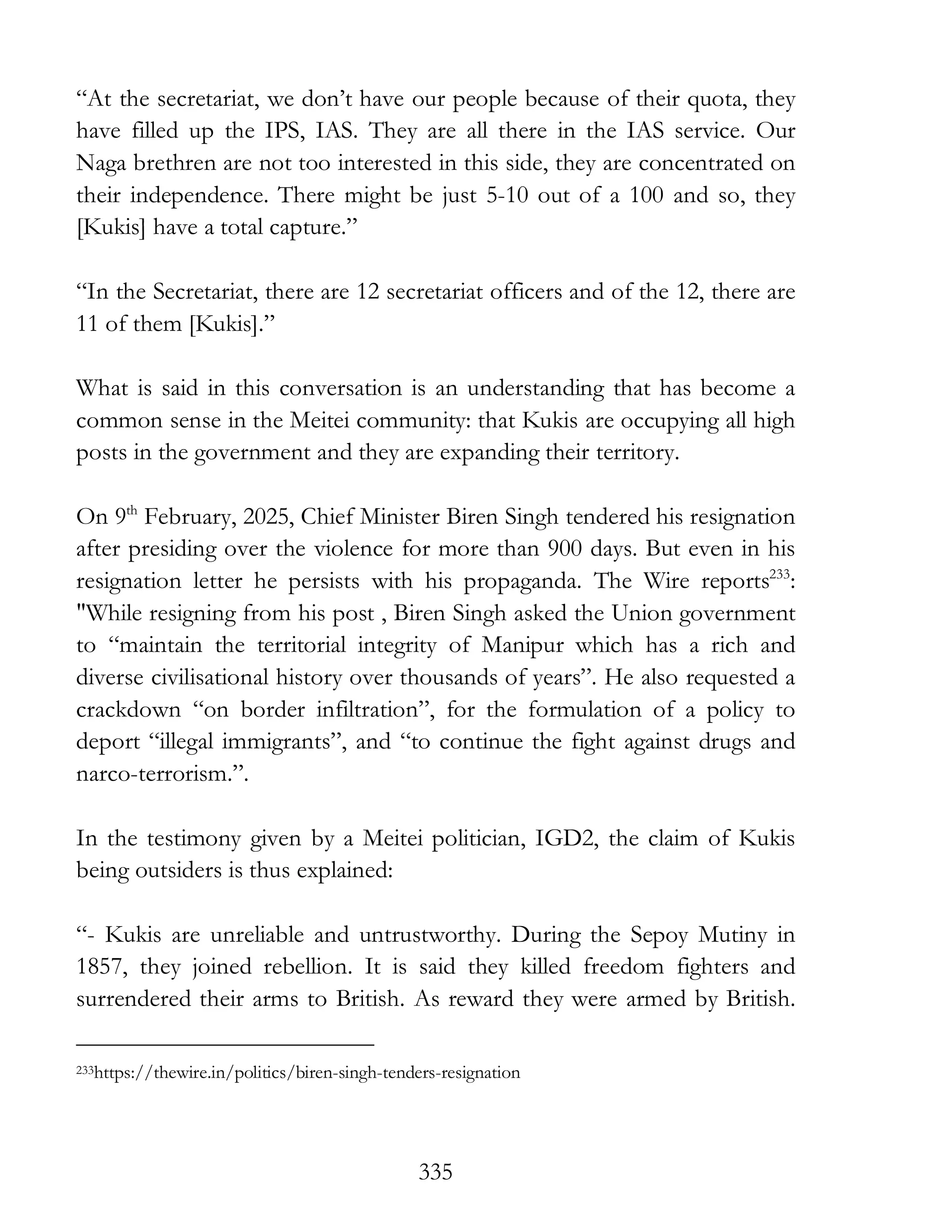 335
“At the secretariat, we don’t have our people because of their quota, they
have filled up the IPS, IAS. They are all there in the IAS service. Our
Naga brethren are not too interested in this side, they are concentrated on
their independence. There might be just 5-10 out of a 100 and so, they
[Kukis] have a total capture.”
“In the Secretariat, there are 12 secretariat officers and of the 12, there are
11 of them [Kukis].”
What is said in this conversation is an understanding that has become a
common sense in the Meitei community: that Kukis are occupying all high
posts in the government and they are expanding their territory.
On 9th
February, 2025, Chief Minister Biren Singh tendered his resignation
after presiding over the violence for more than 900 days. But even in his
resignation letter he persists with his propaganda. The Wire reports233
:
"While resigning from his post , Biren Singh asked the Union government
to “maintain the territorial integrity of Manipur which has a rich and
diverse civilisational history over thousands of years”. He also requested a
crackdown “on border infiltration”, for the formulation of a policy to
deport “illegal immigrants”, and “to continue the fight against drugs and
narco-terrorism.”.
In the testimony given by a Meitei politician, IGD2, the claim of Kukis
being outsiders is thus explained:
“- Kukis are unreliable and untrustworthy. During the Sepoy Mutiny in
1857, they joined rebellion. It is said they killed freedom fighters and
surrendered their arms to British. As reward they were armed by British.
233https://thewire.in/politics/biren-singh-tenders-resignation
 