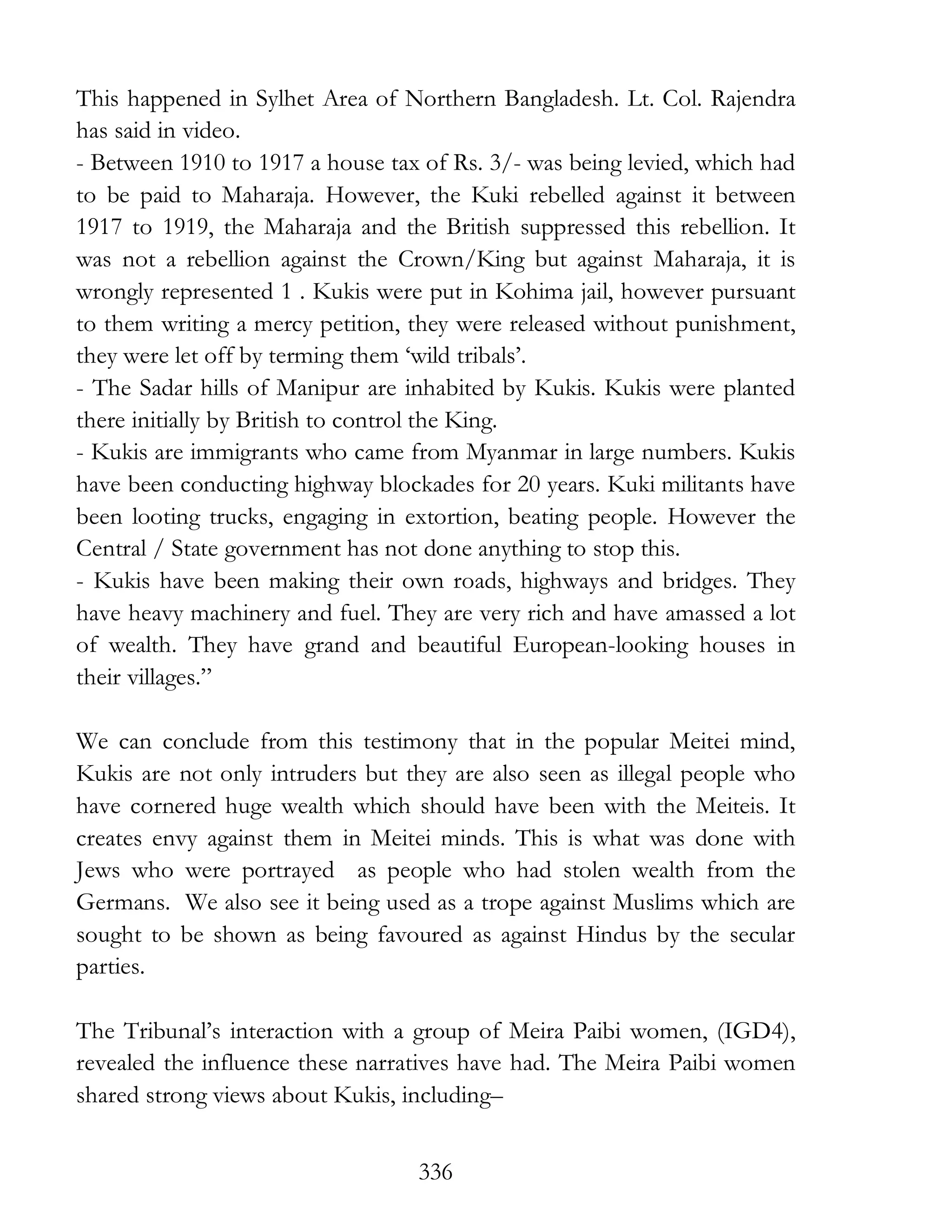 336
This happened in Sylhet Area of Northern Bangladesh. Lt. Col. Rajendra
has said in video.
- Between 1910 to 1917 a house tax of Rs. 3/- was being levied, which had
to be paid to Maharaja. However, the Kuki rebelled against it between
1917 to 1919, the Maharaja and the British suppressed this rebellion. It
was not a rebellion against the Crown/King but against Maharaja, it is
wrongly represented 1 . Kukis were put in Kohima jail, however pursuant
to them writing a mercy petition, they were released without punishment,
they were let off by terming them ‘wild tribals’.
- The Sadar hills of Manipur are inhabited by Kukis. Kukis were planted
there initially by British to control the King.
- Kukis are immigrants who came from Myanmar in large numbers. Kukis
have been conducting highway blockades for 20 years. Kuki militants have
been looting trucks, engaging in extortion, beating people. However the
Central / State government has not done anything to stop this.
- Kukis have been making their own roads, highways and bridges. They
have heavy machinery and fuel. They are very rich and have amassed a lot
of wealth. They have grand and beautiful European-looking houses in
their villages.”
We can conclude from this testimony that in the popular Meitei mind,
Kukis are not only intruders but they are also seen as illegal people who
have cornered huge wealth which should have been with the Meiteis. It
creates envy against them in Meitei minds. This is what was done with
Jews who were portrayed as people who had stolen wealth from the
Germans. We also see it being used as a trope against Muslims which are
sought to be shown as being favoured as against Hindus by the secular
parties.
The Tribunal’s interaction with a group of Meira Paibi women, (IGD4),
revealed the influence these narratives have had. The Meira Paibi women
shared strong views about Kukis, including–
 