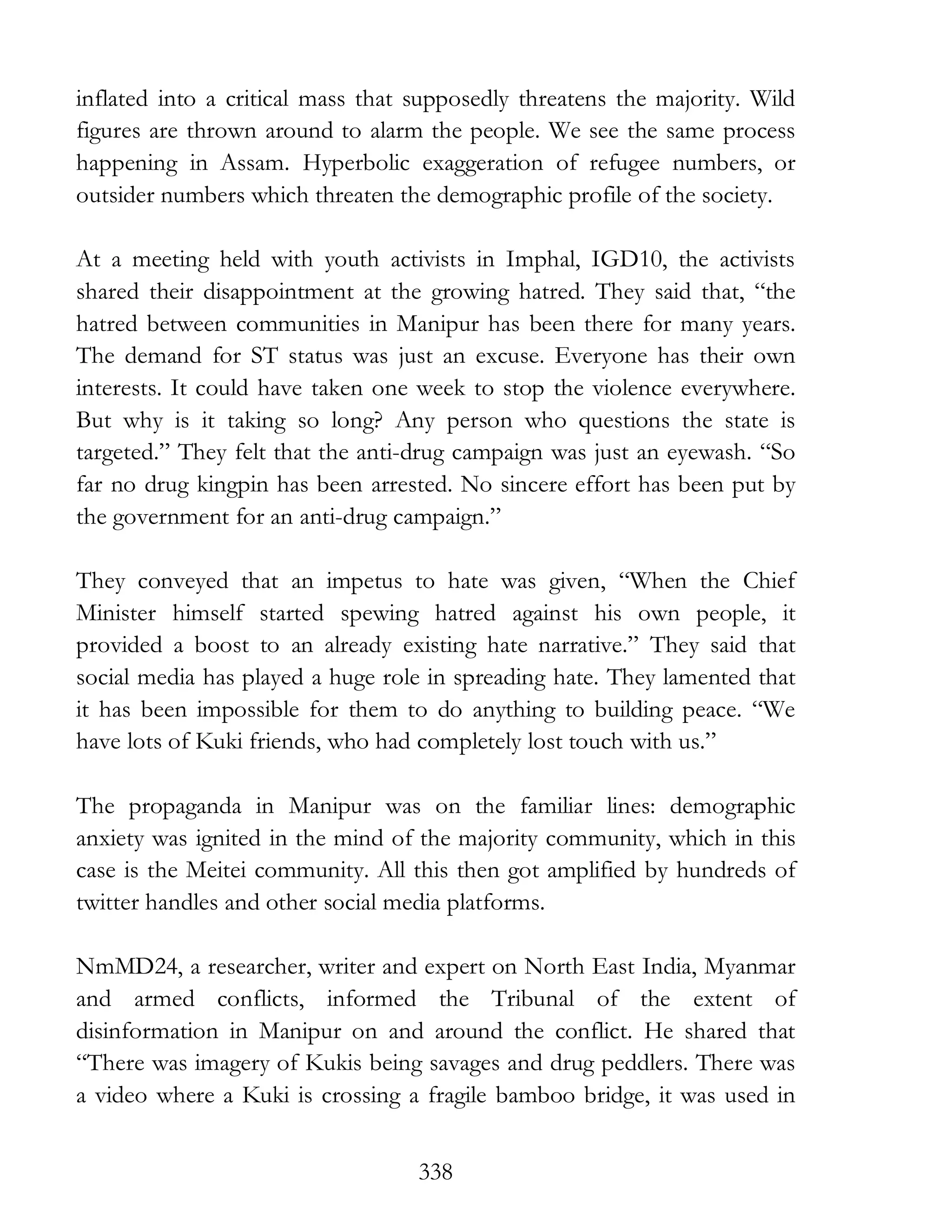 338
inflated into a critical mass that supposedly threatens the majority. Wild
figures are thrown around to alarm the people. We see the same process
happening in Assam. Hyperbolic exaggeration of refugee numbers, or
outsider numbers which threaten the demographic profile of the society.
At a meeting held with youth activists in Imphal, IGD10, the activists
shared their disappointment at the growing hatred. They said that, “the
hatred between communities in Manipur has been there for many years.
The demand for ST status was just an excuse. Everyone has their own
interests. It could have taken one week to stop the violence everywhere.
But why is it taking so long? Any person who questions the state is
targeted.” They felt that the anti-drug campaign was just an eyewash. “So
far no drug kingpin has been arrested. No sincere effort has been put by
the government for an anti-drug campaign.”
They conveyed that an impetus to hate was given, “When the Chief
Minister himself started spewing hatred against his own people, it
provided a boost to an already existing hate narrative.” They said that
social media has played a huge role in spreading hate. They lamented that
it has been impossible for them to do anything to building peace. “We
have lots of Kuki friends, who had completely lost touch with us.”
The propaganda in Manipur was on the familiar lines: demographic
anxiety was ignited in the mind of the majority community, which in this
case is the Meitei community. All this then got amplified by hundreds of
twitter handles and other social media platforms.
NmMD24, a researcher, writer and expert on North East India, Myanmar
and armed conflicts, informed the Tribunal of the extent of
disinformation in Manipur on and around the conflict. He shared that
“There was imagery of Kukis being savages and drug peddlers. There was
a video where a Kuki is crossing a fragile bamboo bridge, it was used in
 