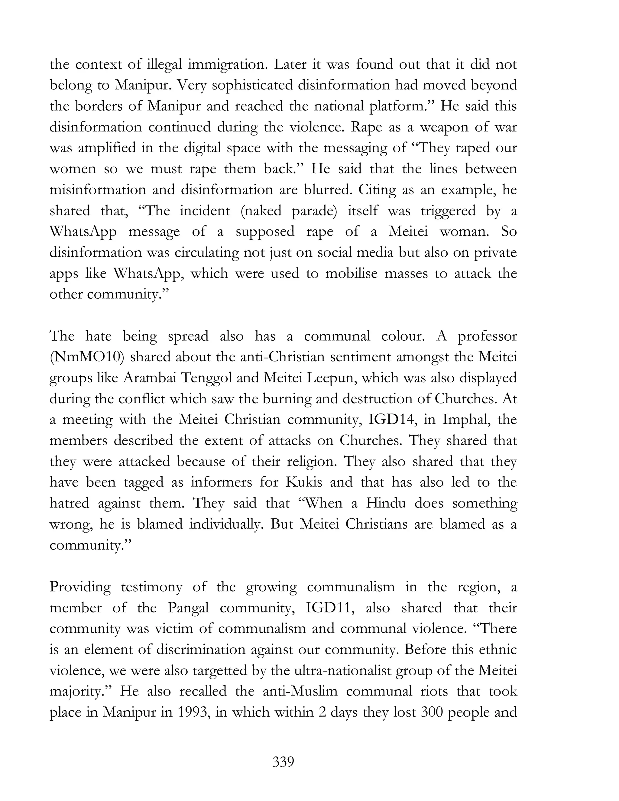 339
the context of illegal immigration. Later it was found out that it did not
belong to Manipur. Very sophisticated disinformation had moved beyond
the borders of Manipur and reached the national platform.” He said this
disinformation continued during the violence. Rape as a weapon of war
was amplified in the digital space with the messaging of “They raped our
women so we must rape them back.” He said that the lines between
misinformation and disinformation are blurred. Citing as an example, he
shared that, “The incident (naked parade) itself was triggered by a
WhatsApp message of a supposed rape of a Meitei woman. So
disinformation was circulating not just on social media but also on private
apps like WhatsApp, which were used to mobilise masses to attack the
other community.”
The hate being spread also has a communal colour. A professor
(NmMO10) shared about the anti-Christian sentiment amongst the Meitei
groups like Arambai Tenggol and Meitei Leepun, which was also displayed
during the conflict which saw the burning and destruction of Churches. At
a meeting with the Meitei Christian community, IGD14, in Imphal, the
members described the extent of attacks on Churches. They shared that
they were attacked because of their religion. They also shared that they
have been tagged as informers for Kukis and that has also led to the
hatred against them. They said that “When a Hindu does something
wrong, he is blamed individually. But Meitei Christians are blamed as a
community.”
Providing testimony of the growing communalism in the region, a
member of the Pangal community, IGD11, also shared that their
community was victim of communalism and communal violence. “There
is an element of discrimination against our community. Before this ethnic
violence, we were also targetted by the ultra-nationalist group of the Meitei
majority.” He also recalled the anti-Muslim communal riots that took
place in Manipur in 1993, in which within 2 days they lost 300 people and
 