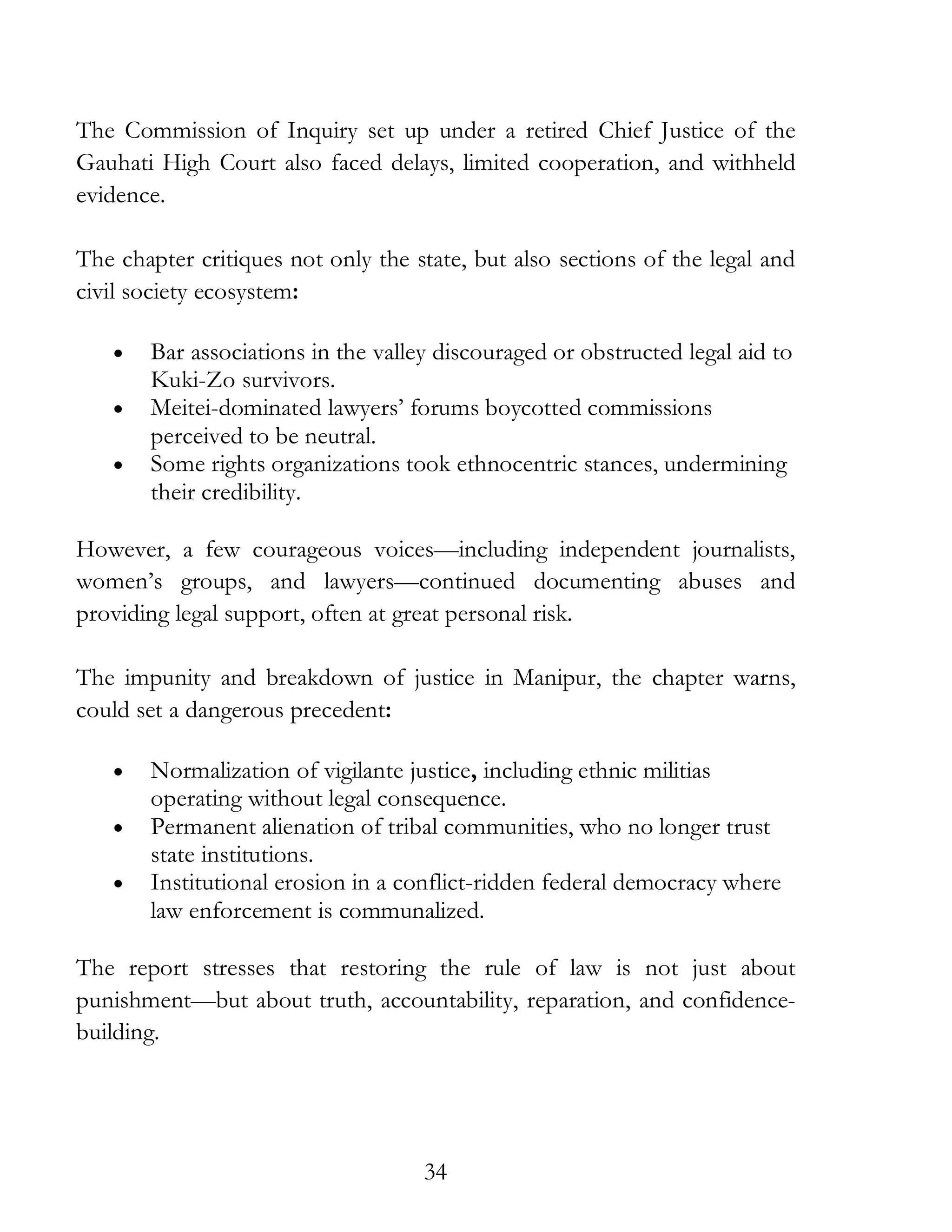 34
The Commission of Inquiry set up under a retired Chief Justice of the
Gauhati High Court also faced delays, limited cooperation, and withheld
evidence.
The chapter critiques not only the state, but also sections of the legal and
civil society ecosystem:
• Bar associations in the valley discouraged or obstructed legal aid to
Kuki-Zo survivors.
• Meitei-dominated lawyers’ forums boycotted commissions
perceived to be neutral.
• Some rights organizations took ethnocentric stances, undermining
their credibility.
However, a few courageous voices—including independent journalists,
women’s groups, and lawyers—continued documenting abuses and
providing legal support, often at great personal risk.
The impunity and breakdown of justice in Manipur, the chapter warns,
could set a dangerous precedent:
• Normalization of vigilante justice, including ethnic militias
operating without legal consequence.
• Permanent alienation of tribal communities, who no longer trust
state institutions.
• Institutional erosion in a conflict-ridden federal democracy where
law enforcement is communalized.
The report stresses that restoring the rule of law is not just about
punishment—but about truth, accountability, reparation, and confidence-
building.
 