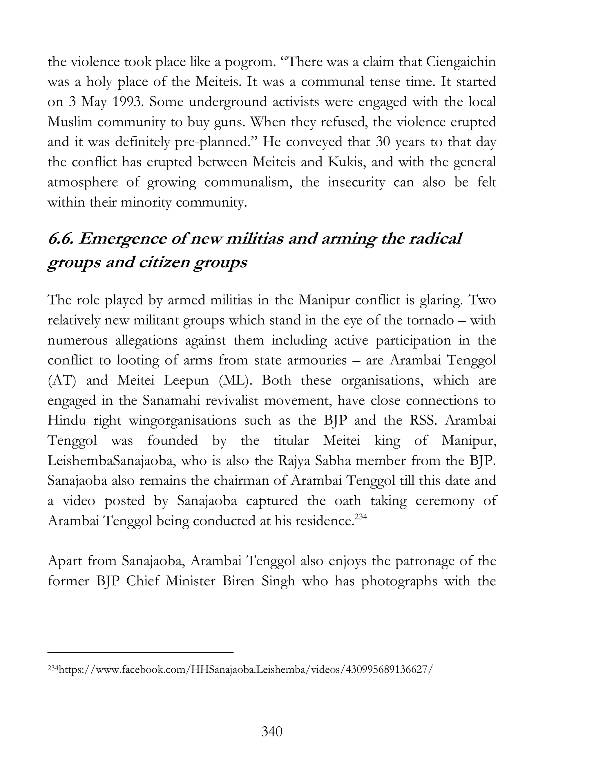 340
the violence took place like a pogrom. “There was a claim that Ciengaichin
was a holy place of the Meiteis. It was a communal tense time. It started
on 3 May 1993. Some underground activists were engaged with the local
Muslim community to buy guns. When they refused, the violence erupted
and it was definitely pre-planned.” He conveyed that 30 years to that day
the conflict has erupted between Meiteis and Kukis, and with the general
atmosphere of growing communalism, the insecurity can also be felt
within their minority community.
6.6. Emergence of new militias and arming the radical
groups and citizen groups
The role played by armed militias in the Manipur conflict is glaring. Two
relatively new militant groups which stand in the eye of the tornado – with
numerous allegations against them including active participation in the
conflict to looting of arms from state armouries – are Arambai Tenggol
(AT) and Meitei Leepun (ML). Both these organisations, which are
engaged in the Sanamahi revivalist movement, have close connections to
Hindu right wingorganisations such as the BJP and the RSS. Arambai
Tenggol was founded by the titular Meitei king of Manipur,
LeishembaSanajaoba, who is also the Rajya Sabha member from the BJP.
Sanajaoba also remains the chairman of Arambai Tenggol till this date and
a video posted by Sanajaoba captured the oath taking ceremony of
Arambai Tenggol being conducted at his residence.234
Apart from Sanajaoba, Arambai Tenggol also enjoys the patronage of the
former BJP Chief Minister Biren Singh who has photographs with the
234https://www.facebook.com/HHSanajaoba.Leishemba/videos/430995689136627/
 