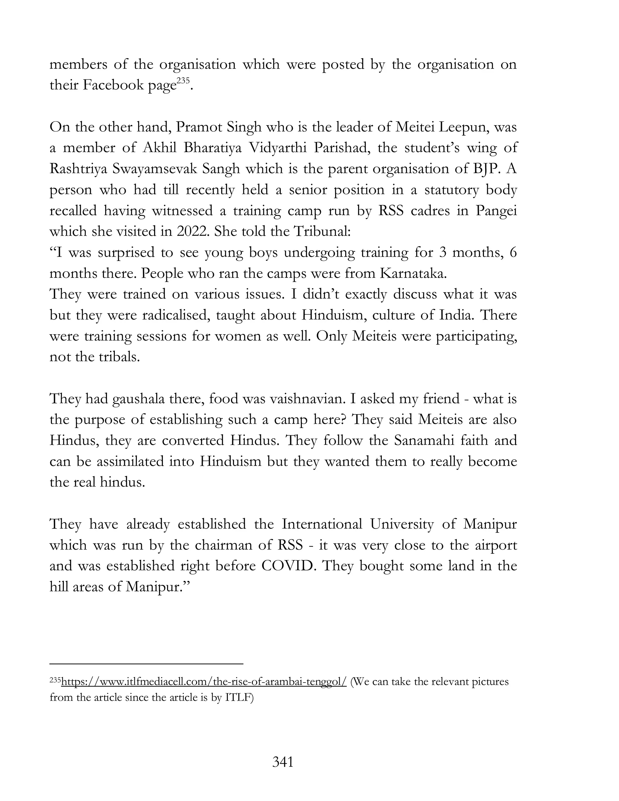 341
members of the organisation which were posted by the organisation on
their Facebook page235
.
On the other hand, Pramot Singh who is the leader of Meitei Leepun, was
a member of Akhil Bharatiya Vidyarthi Parishad, the student’s wing of
Rashtriya Swayamsevak Sangh which is the parent organisation of BJP. A
person who had till recently held a senior position in a statutory body
recalled having witnessed a training camp run by RSS cadres in Pangei
which she visited in 2022. She told the Tribunal:
“I was surprised to see young boys undergoing training for 3 months, 6
months there. People who ran the camps were from Karnataka.
They were trained on various issues. I didn’t exactly discuss what it was
but they were radicalised, taught about Hinduism, culture of India. There
were training sessions for women as well. Only Meiteis were participating,
not the tribals.
They had gaushala there, food was vaishnavian. I asked my friend - what is
the purpose of establishing such a camp here? They said Meiteis are also
Hindus, they are converted Hindus. They follow the Sanamahi faith and
can be assimilated into Hinduism but they wanted them to really become
the real hindus.
They have already established the International University of Manipur
which was run by the chairman of RSS - it was very close to the airport
and was established right before COVID. They bought some land in the
hill areas of Manipur.”
235https://www.itlfmediacell.com/the-rise-of-arambai-tenggol/ (We can take the relevant pictures
from the article since the article is by ITLF)
 