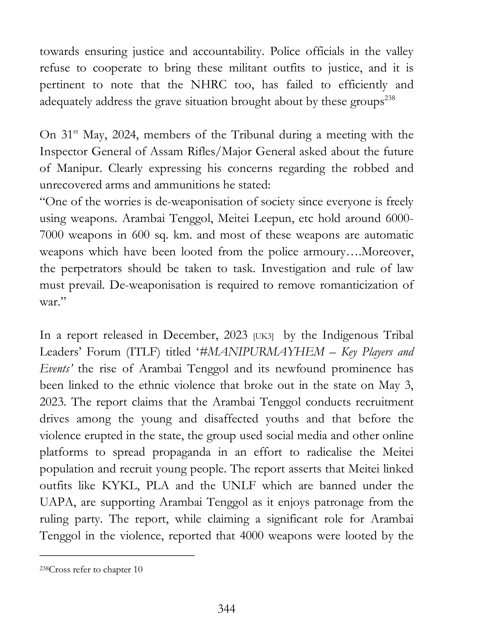 344
towards ensuring justice and accountability. Police officials in the valley
refuse to cooperate to bring these militant outfits to justice, and it is
pertinent to note that the NHRC too, has failed to efficiently and
adequately address the grave situation brought about by these groups238
On 31st
May, 2024, members of the Tribunal during a meeting with the
Inspector General of Assam Rifles/Major General asked about the future
of Manipur. Clearly expressing his concerns regarding the robbed and
unrecovered arms and ammunitions he stated:
“One of the worries is de-weaponisation of society since everyone is freely
using weapons. Arambai Tenggol, Meitei Leepun, etc hold around 6000-
7000 weapons in 600 sq. km. and most of these weapons are automatic
weapons which have been looted from the police armoury….Moreover,
the perpetrators should be taken to task. Investigation and rule of law
must prevail. De-weaponisation is required to remove romanticization of
war.”
In a report released in December, 2023 [UK3] by the Indigenous Tribal
Leaders’ Forum (ITLF) titled ‘#MANIPURMAYHEM – Key Players and
Events’ the rise of Arambai Tenggol and its newfound prominence has
been linked to the ethnic violence that broke out in the state on May 3,
2023. The report claims that the Arambai Tenggol conducts recruitment
drives among the young and disaffected youths and that before the
violence erupted in the state, the group used social media and other online
platforms to spread propaganda in an effort to radicalise the Meitei
population and recruit young people. The report asserts that Meitei linked
outfits like KYKL, PLA and the UNLF which are banned under the
UAPA, are supporting Arambai Tenggol as it enjoys patronage from the
ruling party. The report, while claiming a significant role for Arambai
Tenggol in the violence, reported that 4000 weapons were looted by the
238Cross refer to chapter 10
 