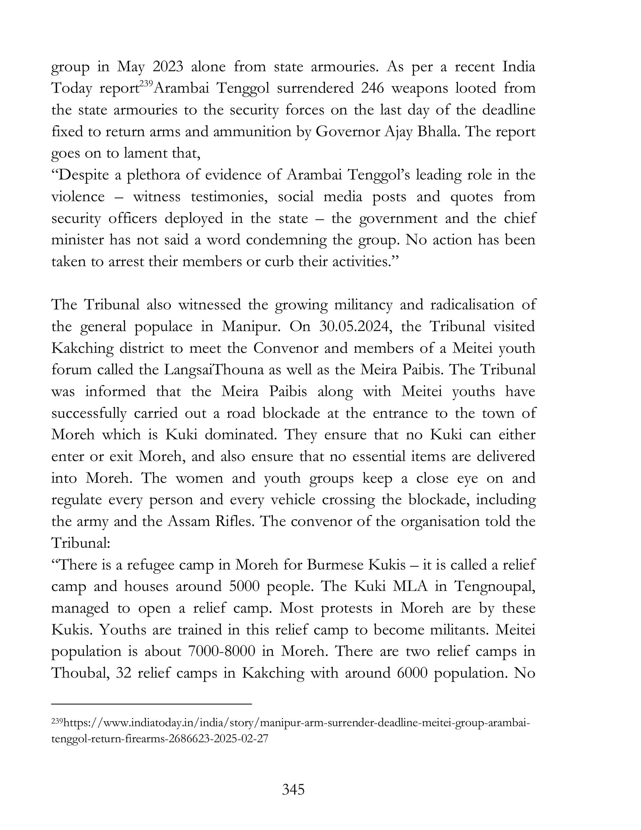 345
group in May 2023 alone from state armouries. As per a recent India
Today report239
Arambai Tenggol surrendered 246 weapons looted from
the state armouries to the security forces on the last day of the deadline
fixed to return arms and ammunition by Governor Ajay Bhalla. The report
goes on to lament that,
“Despite a plethora of evidence of Arambai Tenggol’s leading role in the
violence – witness testimonies, social media posts and quotes from
security officers deployed in the state – the government and the chief
minister has not said a word condemning the group. No action has been
taken to arrest their members or curb their activities.”
The Tribunal also witnessed the growing militancy and radicalisation of
the general populace in Manipur. On 30.05.2024, the Tribunal visited
Kakching district to meet the Convenor and members of a Meitei youth
forum called the LangsaiThouna as well as the Meira Paibis. The Tribunal
was informed that the Meira Paibis along with Meitei youths have
successfully carried out a road blockade at the entrance to the town of
Moreh which is Kuki dominated. They ensure that no Kuki can either
enter or exit Moreh, and also ensure that no essential items are delivered
into Moreh. The women and youth groups keep a close eye on and
regulate every person and every vehicle crossing the blockade, including
the army and the Assam Rifles. The convenor of the organisation told the
Tribunal:
“There is a refugee camp in Moreh for Burmese Kukis – it is called a relief
camp and houses around 5000 people. The Kuki MLA in Tengnoupal,
managed to open a relief camp. Most protests in Moreh are by these
Kukis. Youths are trained in this relief camp to become militants. Meitei
population is about 7000-8000 in Moreh. There are two relief camps in
Thoubal, 32 relief camps in Kakching with around 6000 population. No
239https://www.indiatoday.in/india/story/manipur-arm-surrender-deadline-meitei-group-arambai-
tenggol-return-firearms-2686623-2025-02-27
 