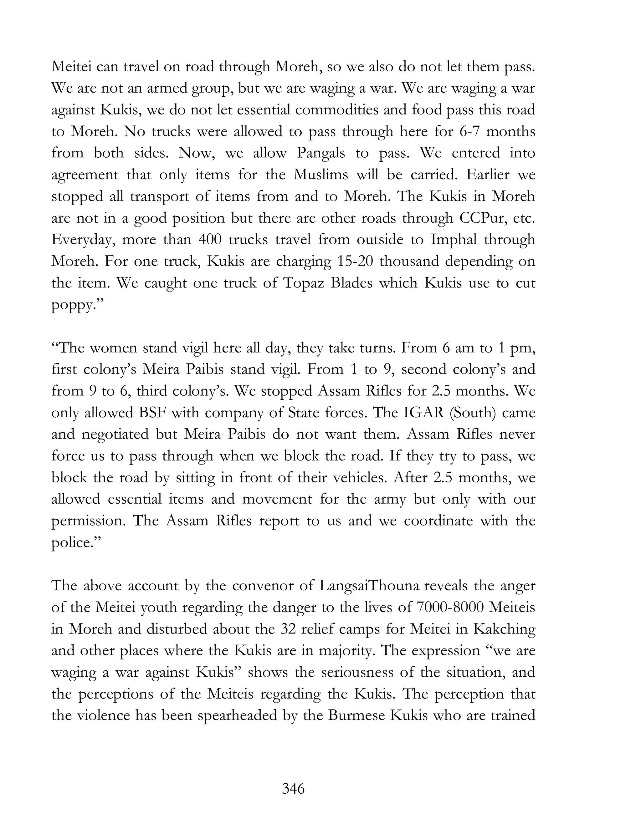 346
Meitei can travel on road through Moreh, so we also do not let them pass.
We are not an armed group, but we are waging a war. We are waging a war
against Kukis, we do not let essential commodities and food pass this road
to Moreh. No trucks were allowed to pass through here for 6-7 months
from both sides. Now, we allow Pangals to pass. We entered into
agreement that only items for the Muslims will be carried. Earlier we
stopped all transport of items from and to Moreh. The Kukis in Moreh
are not in a good position but there are other roads through CCPur, etc.
Everyday, more than 400 trucks travel from outside to Imphal through
Moreh. For one truck, Kukis are charging 15-20 thousand depending on
the item. We caught one truck of Topaz Blades which Kukis use to cut
poppy.”
“The women stand vigil here all day, they take turns. From 6 am to 1 pm,
first colony’s Meira Paibis stand vigil. From 1 to 9, second colony’s and
from 9 to 6, third colony’s. We stopped Assam Rifles for 2.5 months. We
only allowed BSF with company of State forces. The IGAR (South) came
and negotiated but Meira Paibis do not want them. Assam Rifles never
force us to pass through when we block the road. If they try to pass, we
block the road by sitting in front of their vehicles. After 2.5 months, we
allowed essential items and movement for the army but only with our
permission. The Assam Rifles report to us and we coordinate with the
police.”
The above account by the convenor of LangsaiThouna reveals the anger
of the Meitei youth regarding the danger to the lives of 7000-8000 Meiteis
in Moreh and disturbed about the 32 relief camps for Meitei in Kakching
and other places where the Kukis are in majority. The expression “we are
waging a war against Kukis” shows the seriousness of the situation, and
the perceptions of the Meiteis regarding the Kukis. The perception that
the violence has been spearheaded by the Burmese Kukis who are trained
 
