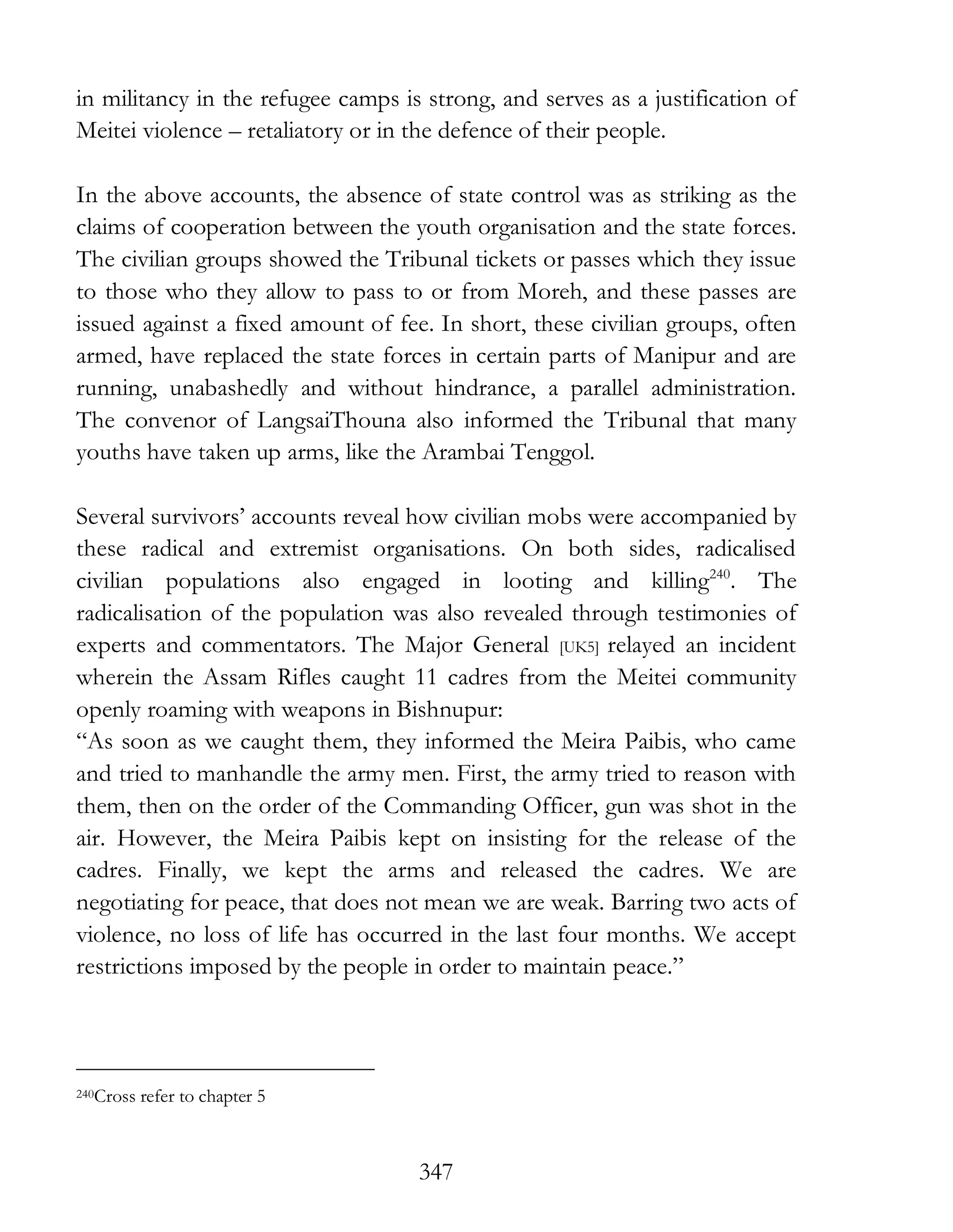 347
in militancy in the refugee camps is strong, and serves as a justification of
Meitei violence – retaliatory or in the defence of their people.
In the above accounts, the absence of state control was as striking as the
claims of cooperation between the youth organisation and the state forces.
The civilian groups showed the Tribunal tickets or passes which they issue
to those who they allow to pass to or from Moreh, and these passes are
issued against a fixed amount of fee. In short, these civilian groups, often
armed, have replaced the state forces in certain parts of Manipur and are
running, unabashedly and without hindrance, a parallel administration.
The convenor of LangsaiThouna also informed the Tribunal that many
youths have taken up arms, like the Arambai Tenggol.
Several survivors’ accounts reveal how civilian mobs were accompanied by
these radical and extremist organisations. On both sides, radicalised
civilian populations also engaged in looting and killing240
. The
radicalisation of the population was also revealed through testimonies of
experts and commentators. The Major General [UK5] relayed an incident
wherein the Assam Rifles caught 11 cadres from the Meitei community
openly roaming with weapons in Bishnupur:
“As soon as we caught them, they informed the Meira Paibis, who came
and tried to manhandle the army men. First, the army tried to reason with
them, then on the order of the Commanding Officer, gun was shot in the
air. However, the Meira Paibis kept on insisting for the release of the
cadres. Finally, we kept the arms and released the cadres. We are
negotiating for peace, that does not mean we are weak. Barring two acts of
violence, no loss of life has occurred in the last four months. We accept
restrictions imposed by the people in order to maintain peace.”
240Cross refer to chapter 5
 