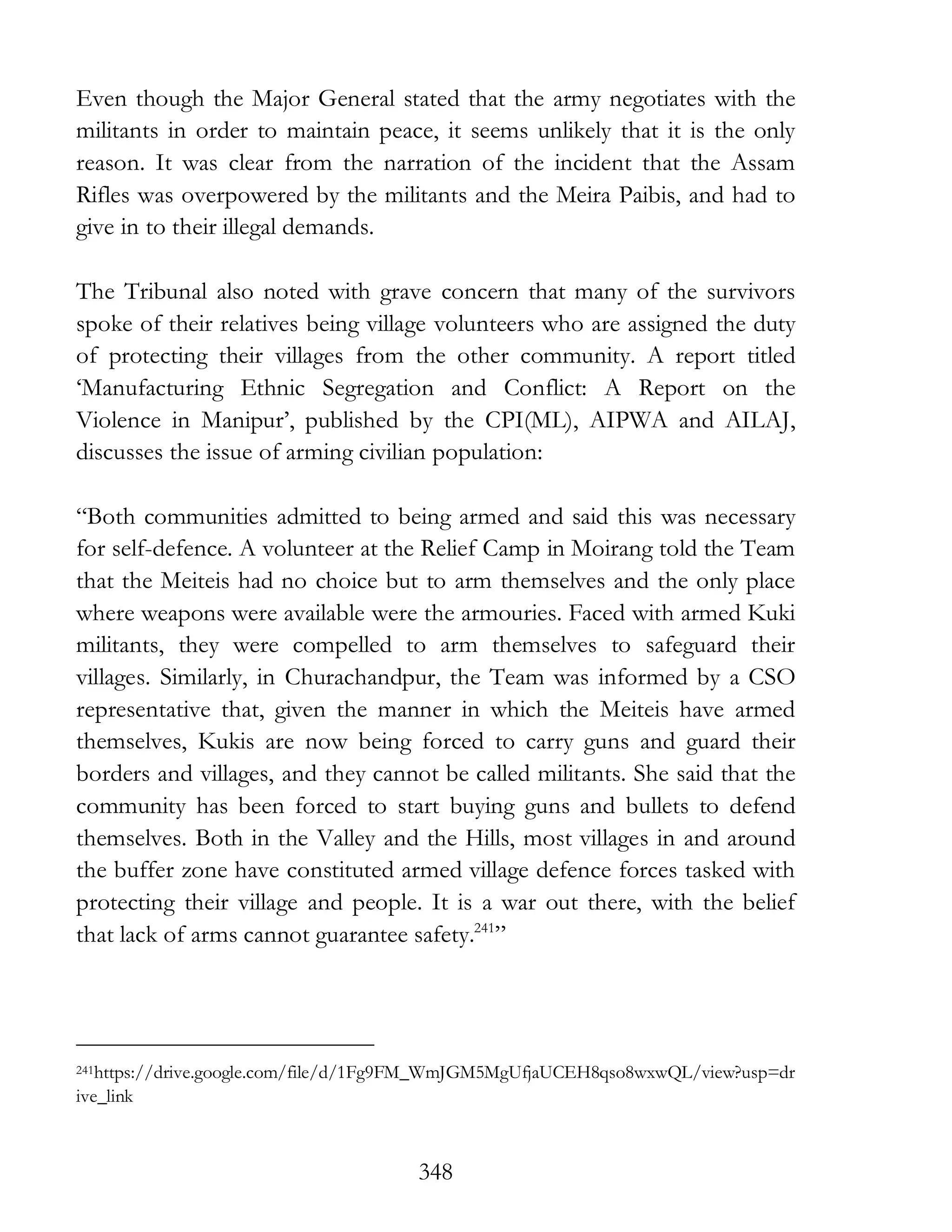 348
Even though the Major General stated that the army negotiates with the
militants in order to maintain peace, it seems unlikely that it is the only
reason. It was clear from the narration of the incident that the Assam
Rifles was overpowered by the militants and the Meira Paibis, and had to
give in to their illegal demands.
The Tribunal also noted with grave concern that many of the survivors
spoke of their relatives being village volunteers who are assigned the duty
of protecting their villages from the other community. A report titled
‘Manufacturing Ethnic Segregation and Conflict: A Report on the
Violence in Manipur’, published by the CPI(ML), AIPWA and AILAJ,
discusses the issue of arming civilian population:
“Both communities admitted to being armed and said this was necessary
for self-defence. A volunteer at the Relief Camp in Moirang told the Team
that the Meiteis had no choice but to arm themselves and the only place
where weapons were available were the armouries. Faced with armed Kuki
militants, they were compelled to arm themselves to safeguard their
villages. Similarly, in Churachandpur, the Team was informed by a CSO
representative that, given the manner in which the Meiteis have armed
themselves, Kukis are now being forced to carry guns and guard their
borders and villages, and they cannot be called militants. She said that the
community has been forced to start buying guns and bullets to defend
themselves. Both in the Valley and the Hills, most villages in and around
the buffer zone have constituted armed village defence forces tasked with
protecting their village and people. It is a war out there, with the belief
that lack of arms cannot guarantee safety.241
”
241https://drive.google.com/file/d/1Fg9FM_WmJGM5MgUfjaUCEH8qso8wxwQL/view?usp=dr
ive_link
 