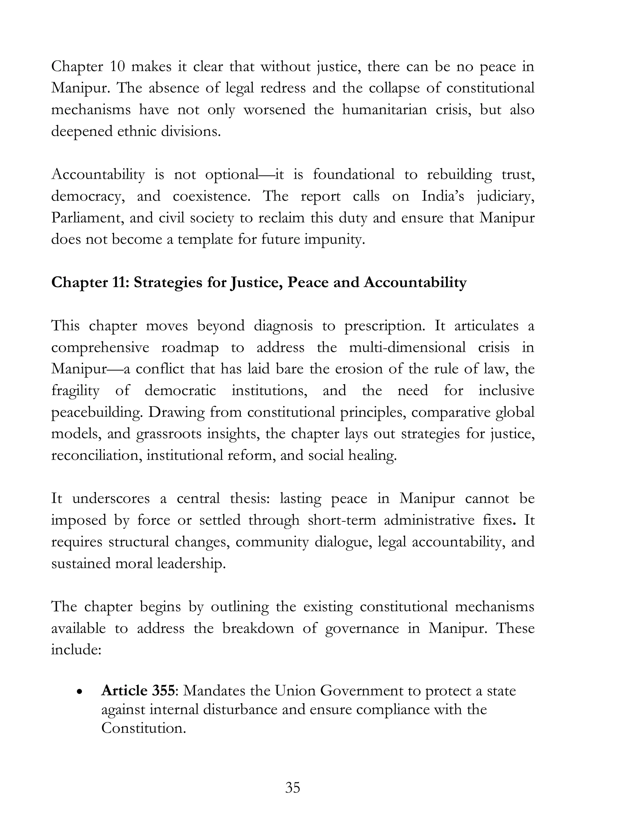 35
Chapter 10 makes it clear that without justice, there can be no peace in
Manipur. The absence of legal redress and the collapse of constitutional
mechanisms have not only worsened the humanitarian crisis, but also
deepened ethnic divisions.
Accountability is not optional—it is foundational to rebuilding trust,
democracy, and coexistence. The report calls on India’s judiciary,
Parliament, and civil society to reclaim this duty and ensure that Manipur
does not become a template for future impunity.
Chapter 11: Strategies for Justice, Peace and Accountability
This chapter moves beyond diagnosis to prescription. It articulates a
comprehensive roadmap to address the multi-dimensional crisis in
Manipur—a conflict that has laid bare the erosion of the rule of law, the
fragility of democratic institutions, and the need for inclusive
peacebuilding. Drawing from constitutional principles, comparative global
models, and grassroots insights, the chapter lays out strategies for justice,
reconciliation, institutional reform, and social healing.
It underscores a central thesis: lasting peace in Manipur cannot be
imposed by force or settled through short-term administrative fixes. It
requires structural changes, community dialogue, legal accountability, and
sustained moral leadership.
The chapter begins by outlining the existing constitutional mechanisms
available to address the breakdown of governance in Manipur. These
include:
• Article 355: Mandates the Union Government to protect a state
against internal disturbance and ensure compliance with the
Constitution.
 