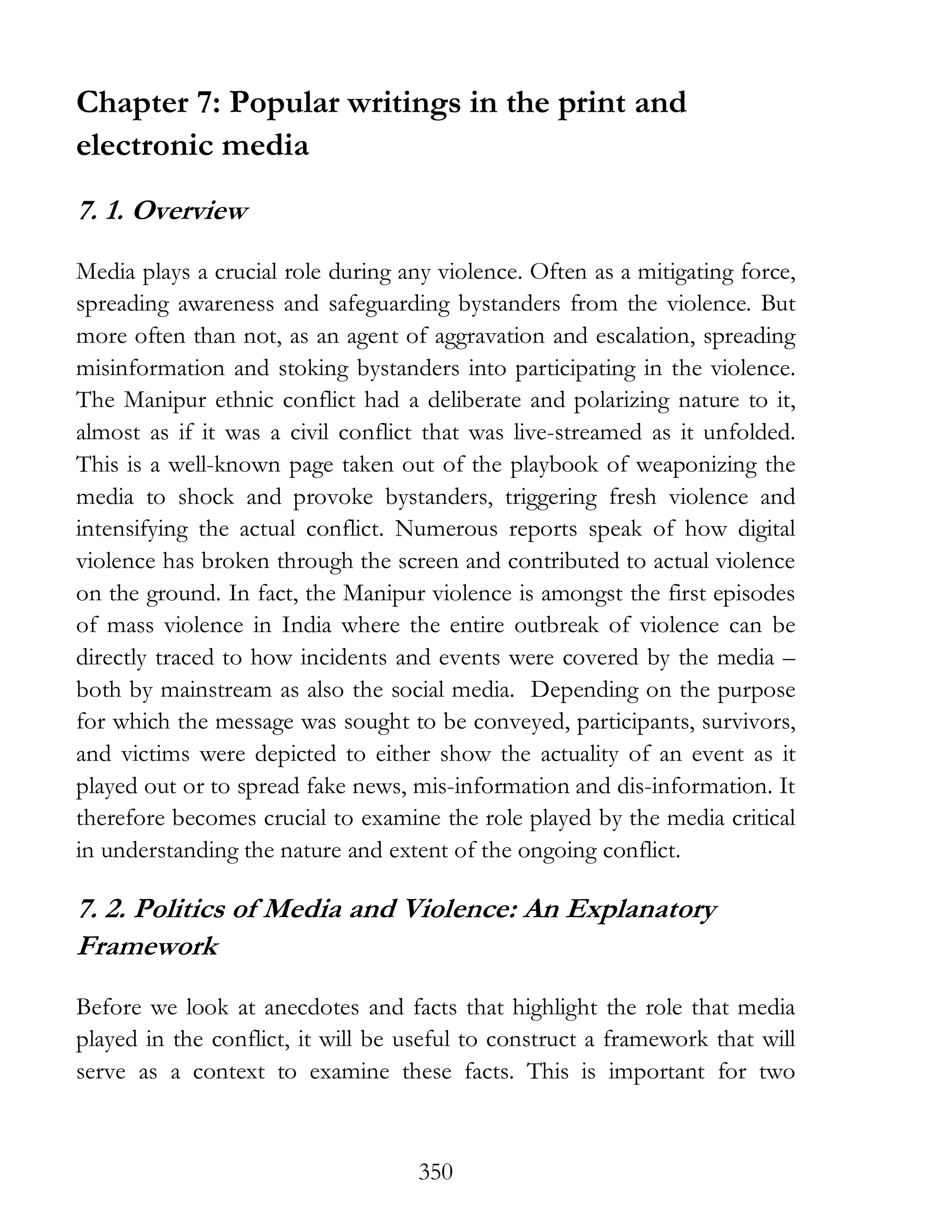 350
Chapter 7: Popular writings in the print and
electronic media
7. 1. Overview
Media plays a crucial role during any violence. Often as a mitigating force,
spreading awareness and safeguarding bystanders from the violence. But
more often than not, as an agent of aggravation and escalation, spreading
misinformation and stoking bystanders into participating in the violence.
The Manipur ethnic conflict had a deliberate and polarizing nature to it,
almost as if it was a civil conflict that was live-streamed as it unfolded.
This is a well-known page taken out of the playbook of weaponizing the
media to shock and provoke bystanders, triggering fresh violence and
intensifying the actual conflict. Numerous reports speak of how digital
violence has broken through the screen and contributed to actual violence
on the ground. In fact, the Manipur violence is amongst the first episodes
of mass violence in India where the entire outbreak of violence can be
directly traced to how incidents and events were covered by the media –
both by mainstream as also the social media. Depending on the purpose
for which the message was sought to be conveyed, participants, survivors,
and victims were depicted to either show the actuality of an event as it
played out or to spread fake news, mis-information and dis-information. It
therefore becomes crucial to examine the role played by the media critical
in understanding the nature and extent of the ongoing conflict.
7. 2. Politics of Media and Violence: An Explanatory
Framework
Before we look at anecdotes and facts that highlight the role that media
played in the conflict, it will be useful to construct a framework that will
serve as a context to examine these facts. This is important for two
 
