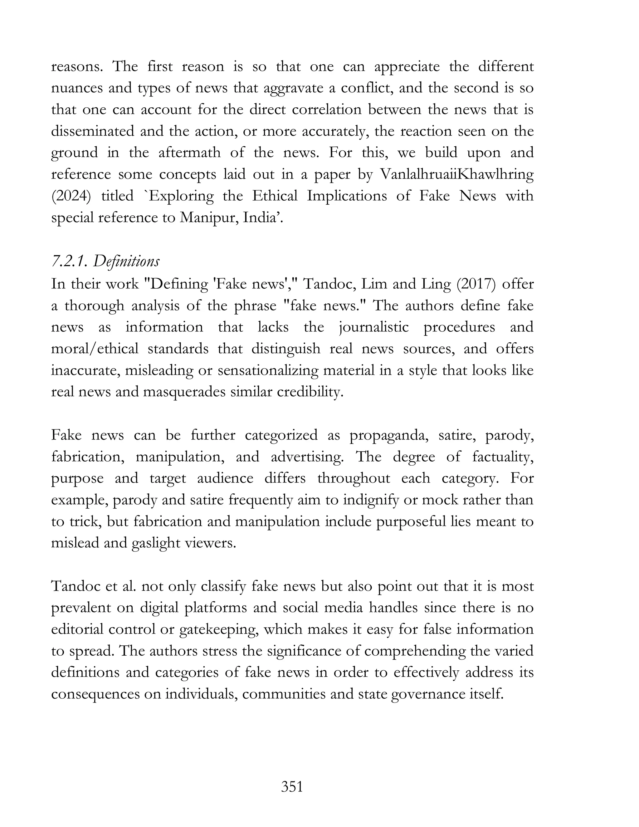 351
reasons. The first reason is so that one can appreciate the different
nuances and types of news that aggravate a conflict, and the second is so
that one can account for the direct correlation between the news that is
disseminated and the action, or more accurately, the reaction seen on the
ground in the aftermath of the news. For this, we build upon and
reference some concepts laid out in a paper by VanlalhruaiiKhawlhring
(2024) titled `Exploring the Ethical Implications of Fake News with
special reference to Manipur, India’.
7.2.1. Definitions
In their work "Defining 'Fake news'," Tandoc, Lim and Ling (2017) offer
a thorough analysis of the phrase "fake news." The authors define fake
news as information that lacks the journalistic procedures and
moral/ethical standards that distinguish real news sources, and offers
inaccurate, misleading or sensationalizing material in a style that looks like
real news and masquerades similar credibility.
Fake news can be further categorized as propaganda, satire, parody,
fabrication, manipulation, and advertising. The degree of factuality,
purpose and target audience differs throughout each category. For
example, parody and satire frequently aim to indignify or mock rather than
to trick, but fabrication and manipulation include purposeful lies meant to
mislead and gaslight viewers.
Tandoc et al. not only classify fake news but also point out that it is most
prevalent on digital platforms and social media handles since there is no
editorial control or gatekeeping, which makes it easy for false information
to spread. The authors stress the significance of comprehending the varied
definitions and categories of fake news in order to effectively address its
consequences on individuals, communities and state governance itself.
 