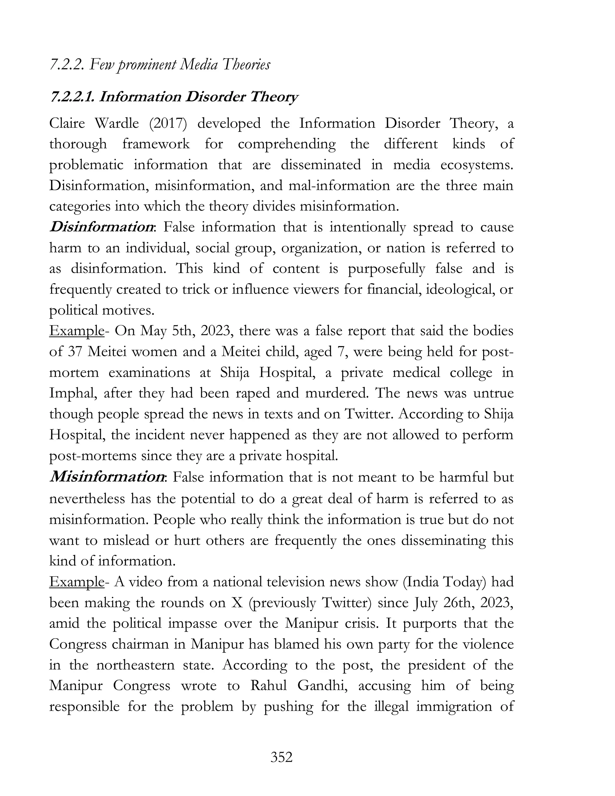 352
7.2.2. Few prominent Media Theories
7.2.2.1. Information Disorder Theory
Claire Wardle (2017) developed the Information Disorder Theory, a
thorough framework for comprehending the different kinds of
problematic information that are disseminated in media ecosystems.
Disinformation, misinformation, and mal-information are the three main
categories into which the theory divides misinformation.
Disinformation: False information that is intentionally spread to cause
harm to an individual, social group, organization, or nation is referred to
as disinformation. This kind of content is purposefully false and is
frequently created to trick or influence viewers for financial, ideological, or
political motives.
Example- On May 5th, 2023, there was a false report that said the bodies
of 37 Meitei women and a Meitei child, aged 7, were being held for post-
mortem examinations at Shija Hospital, a private medical college in
Imphal, after they had been raped and murdered. The news was untrue
though people spread the news in texts and on Twitter. According to Shija
Hospital, the incident never happened as they are not allowed to perform
post-mortems since they are a private hospital.
Misinformation: False information that is not meant to be harmful but
nevertheless has the potential to do a great deal of harm is referred to as
misinformation. People who really think the information is true but do not
want to mislead or hurt others are frequently the ones disseminating this
kind of information.
Example- A video from a national television news show (India Today) had
been making the rounds on X (previously Twitter) since July 26th, 2023,
amid the political impasse over the Manipur crisis. It purports that the
Congress chairman in Manipur has blamed his own party for the violence
in the northeastern state. According to the post, the president of the
Manipur Congress wrote to Rahul Gandhi, accusing him of being
responsible for the problem by pushing for the illegal immigration of
 