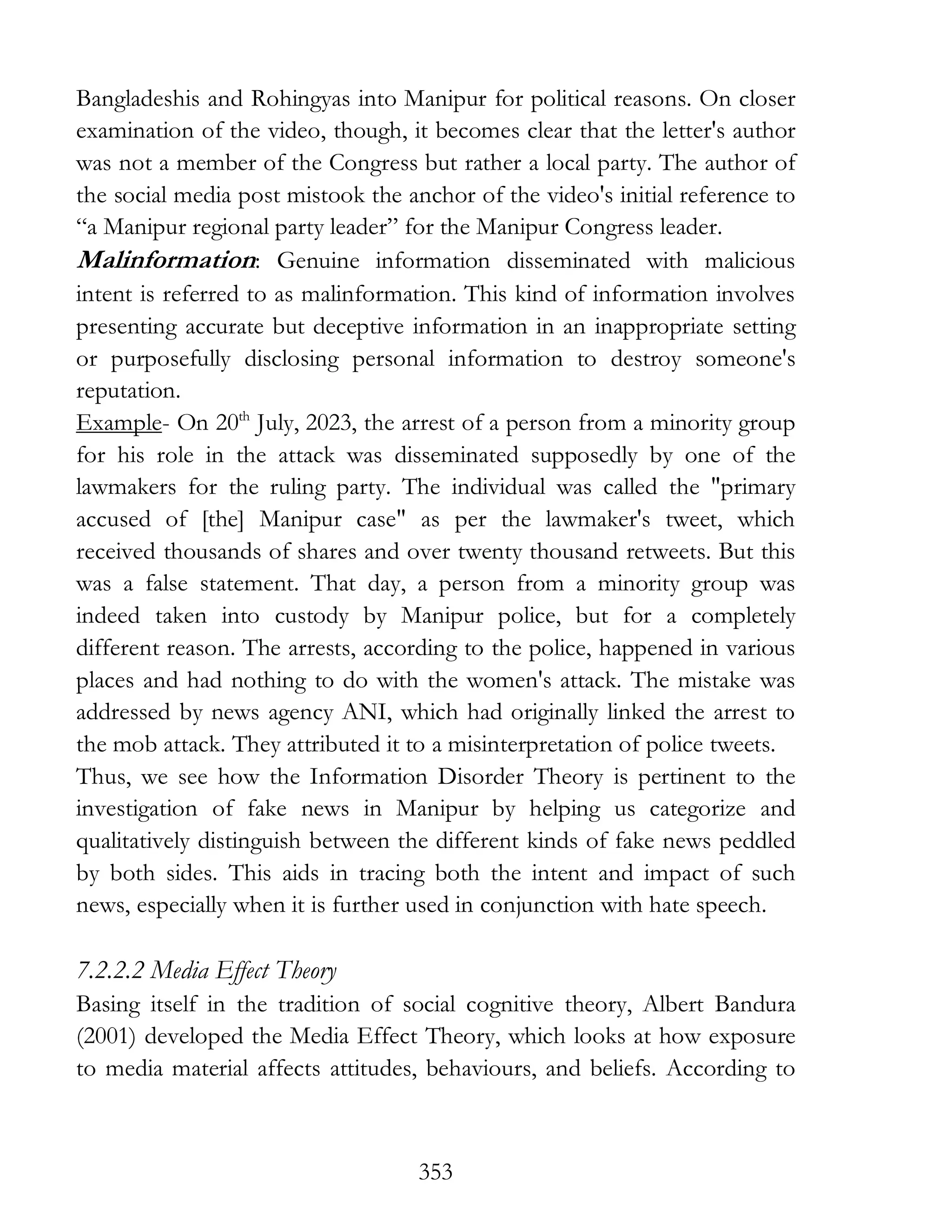 353
Bangladeshis and Rohingyas into Manipur for political reasons. On closer
examination of the video, though, it becomes clear that the letter's author
was not a member of the Congress but rather a local party. The author of
the social media post mistook the anchor of the video's initial reference to
“a Manipur regional party leader” for the Manipur Congress leader.
Malinformation: Genuine information disseminated with malicious
intent is referred to as malinformation. This kind of information involves
presenting accurate but deceptive information in an inappropriate setting
or purposefully disclosing personal information to destroy someone's
reputation.
Example- On 20th
July, 2023, the arrest of a person from a minority group
for his role in the attack was disseminated supposedly by one of the
lawmakers for the ruling party. The individual was called the "primary
accused of [the] Manipur case" as per the lawmaker's tweet, which
received thousands of shares and over twenty thousand retweets. But this
was a false statement. That day, a person from a minority group was
indeed taken into custody by Manipur police, but for a completely
different reason. The arrests, according to the police, happened in various
places and had nothing to do with the women's attack. The mistake was
addressed by news agency ANI, which had originally linked the arrest to
the mob attack. They attributed it to a misinterpretation of police tweets.
Thus, we see how the Information Disorder Theory is pertinent to the
investigation of fake news in Manipur by helping us categorize and
qualitatively distinguish between the different kinds of fake news peddled
by both sides. This aids in tracing both the intent and impact of such
news, especially when it is further used in conjunction with hate speech.
7.2.2.2 Media Effect Theory
Basing itself in the tradition of social cognitive theory, Albert Bandura
(2001) developed the Media Effect Theory, which looks at how exposure
to media material affects attitudes, behaviours, and beliefs. According to
 