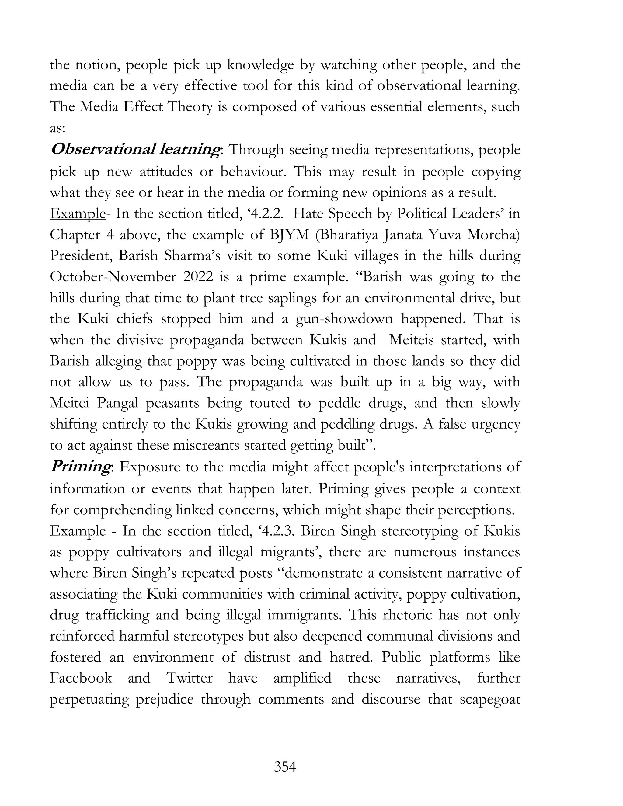 354
the notion, people pick up knowledge by watching other people, and the
media can be a very effective tool for this kind of observational learning.
The Media Effect Theory is composed of various essential elements, such
as:
Observational learning: Through seeing media representations, people
pick up new attitudes or behaviour. This may result in people copying
what they see or hear in the media or forming new opinions as a result.
Example- In the section titled, ‘4.2.2. Hate Speech by Political Leaders’ in
Chapter 4 above, the example of BJYM (Bharatiya Janata Yuva Morcha)
President, Barish Sharma’s visit to some Kuki villages in the hills during
October-November 2022 is a prime example. “Barish was going to the
hills during that time to plant tree saplings for an environmental drive, but
the Kuki chiefs stopped him and a gun-showdown happened. That is
when the divisive propaganda between Kukis and Meiteis started, with
Barish alleging that poppy was being cultivated in those lands so they did
not allow us to pass. The propaganda was built up in a big way, with
Meitei Pangal peasants being touted to peddle drugs, and then slowly
shifting entirely to the Kukis growing and peddling drugs. A false urgency
to act against these miscreants started getting built”.
Priming: Exposure to the media might affect people's interpretations of
information or events that happen later. Priming gives people a context
for comprehending linked concerns, which might shape their perceptions.
Example - In the section titled, ‘4.2.3. Biren Singh stereotyping of Kukis
as poppy cultivators and illegal migrants’, there are numerous instances
where Biren Singh’s repeated posts “demonstrate a consistent narrative of
associating the Kuki communities with criminal activity, poppy cultivation,
drug trafficking and being illegal immigrants. This rhetoric has not only
reinforced harmful stereotypes but also deepened communal divisions and
fostered an environment of distrust and hatred. Public platforms like
Facebook and Twitter have amplified these narratives, further
perpetuating prejudice through comments and discourse that scapegoat
 