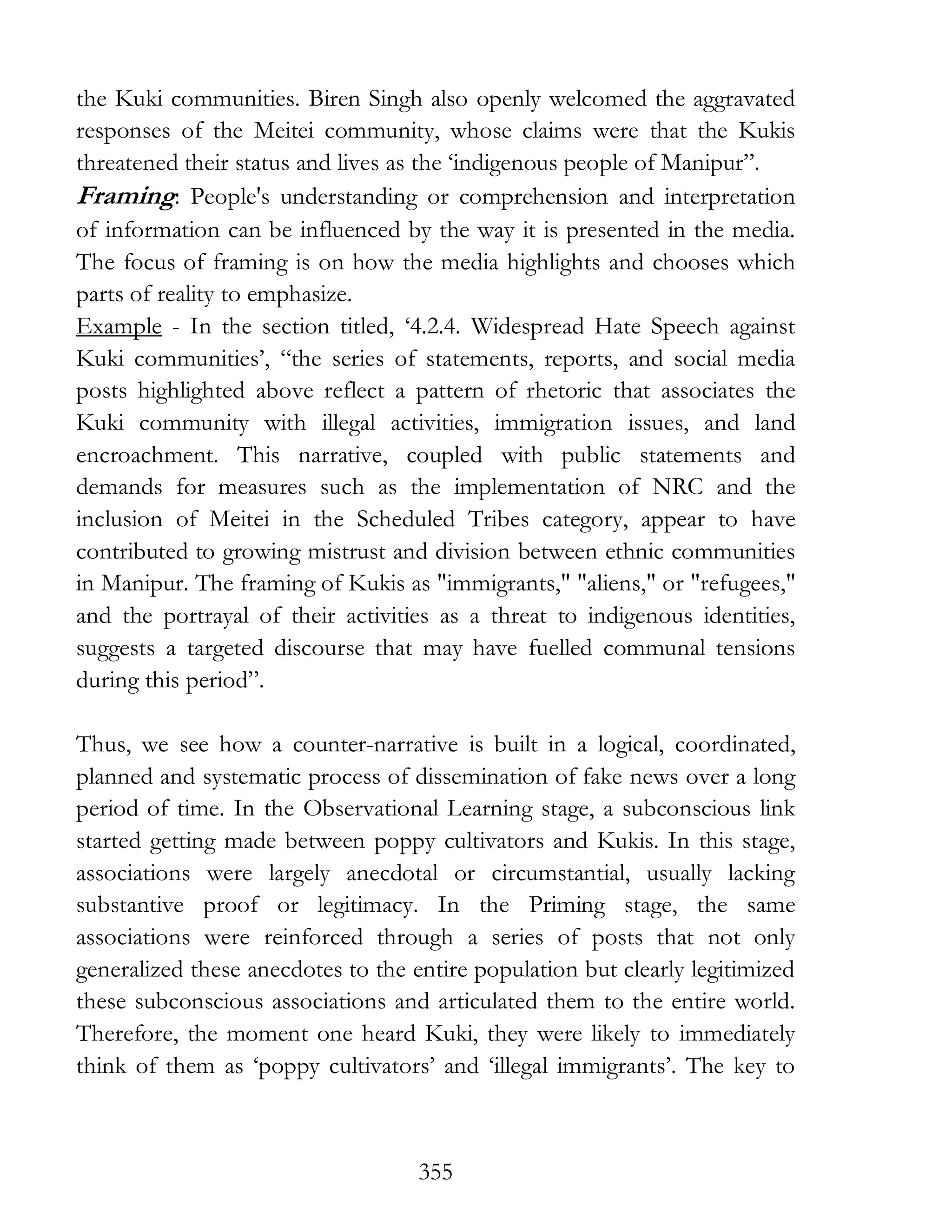 355
the Kuki communities. Biren Singh also openly welcomed the aggravated
responses of the Meitei community, whose claims were that the Kukis
threatened their status and lives as the ‘indigenous people of Manipur”.
Framing: People's understanding or comprehension and interpretation
of information can be influenced by the way it is presented in the media.
The focus of framing is on how the media highlights and chooses which
parts of reality to emphasize.
Example - In the section titled, ‘4.2.4. Widespread Hate Speech against
Kuki communities’, “the series of statements, reports, and social media
posts highlighted above reflect a pattern of rhetoric that associates the
Kuki community with illegal activities, immigration issues, and land
encroachment. This narrative, coupled with public statements and
demands for measures such as the implementation of NRC and the
inclusion of Meitei in the Scheduled Tribes category, appear to have
contributed to growing mistrust and division between ethnic communities
in Manipur. The framing of Kukis as "immigrants," "aliens," or "refugees,"
and the portrayal of their activities as a threat to indigenous identities,
suggests a targeted discourse that may have fuelled communal tensions
during this period”.
Thus, we see how a counter-narrative is built in a logical, coordinated,
planned and systematic process of dissemination of fake news over a long
period of time. In the Observational Learning stage, a subconscious link
started getting made between poppy cultivators and Kukis. In this stage,
associations were largely anecdotal or circumstantial, usually lacking
substantive proof or legitimacy. In the Priming stage, the same
associations were reinforced through a series of posts that not only
generalized these anecdotes to the entire population but clearly legitimized
these subconscious associations and articulated them to the entire world.
Therefore, the moment one heard Kuki, they were likely to immediately
think of them as ‘poppy cultivators’ and ‘illegal immigrants’. The key to
 