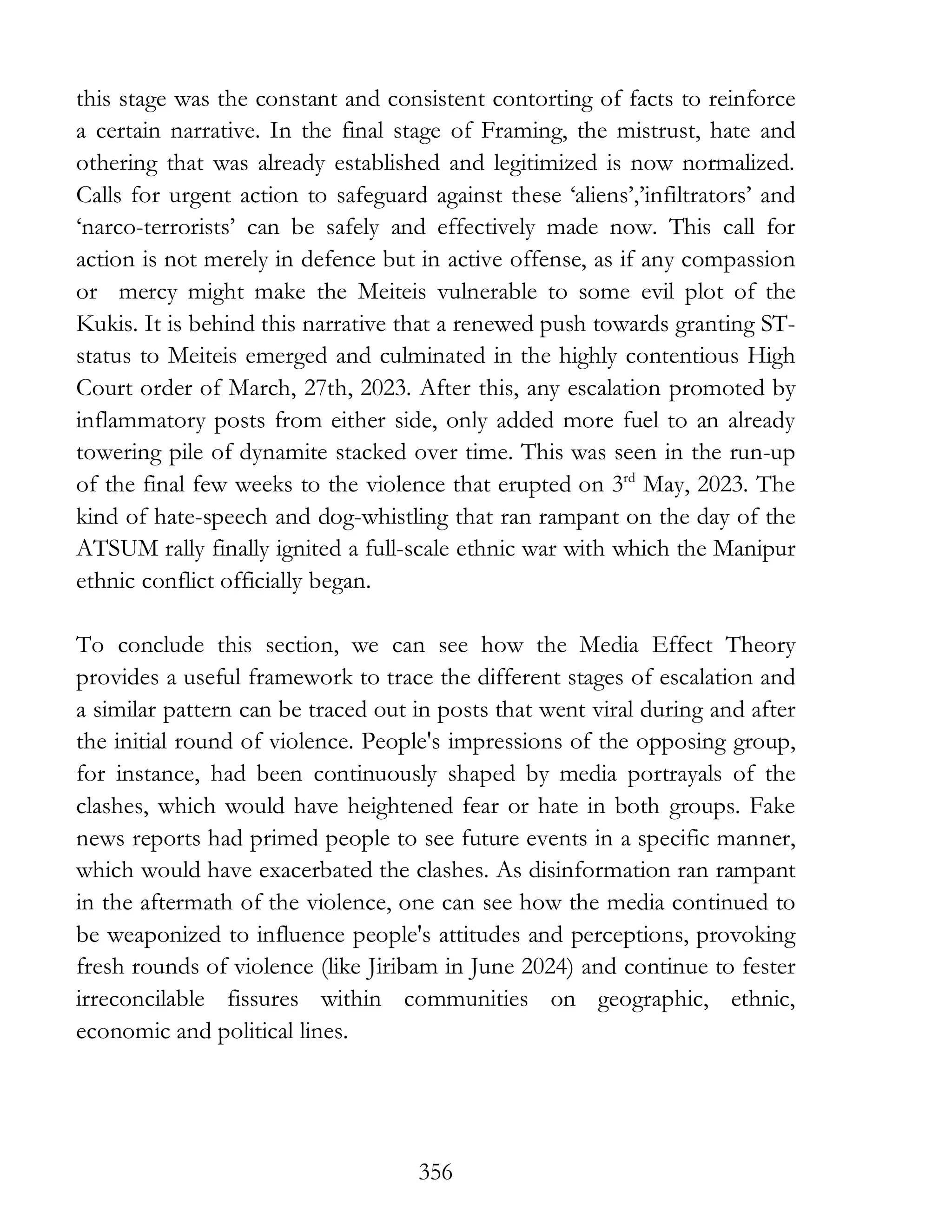 356
this stage was the constant and consistent contorting of facts to reinforce
a certain narrative. In the final stage of Framing, the mistrust, hate and
othering that was already established and legitimized is now normalized.
Calls for urgent action to safeguard against these ‘aliens’,’infiltrators’ and
‘narco-terrorists’ can be safely and effectively made now. This call for
action is not merely in defence but in active offense, as if any compassion
or mercy might make the Meiteis vulnerable to some evil plot of the
Kukis. It is behind this narrative that a renewed push towards granting ST-
status to Meiteis emerged and culminated in the highly contentious High
Court order of March, 27th, 2023. After this, any escalation promoted by
inflammatory posts from either side, only added more fuel to an already
towering pile of dynamite stacked over time. This was seen in the run-up
of the final few weeks to the violence that erupted on 3rd
May, 2023. The
kind of hate-speech and dog-whistling that ran rampant on the day of the
ATSUM rally finally ignited a full-scale ethnic war with which the Manipur
ethnic conflict officially began.
To conclude this section, we can see how the Media Effect Theory
provides a useful framework to trace the different stages of escalation and
a similar pattern can be traced out in posts that went viral during and after
the initial round of violence. People's impressions of the opposing group,
for instance, had been continuously shaped by media portrayals of the
clashes, which would have heightened fear or hate in both groups. Fake
news reports had primed people to see future events in a specific manner,
which would have exacerbated the clashes. As disinformation ran rampant
in the aftermath of the violence, one can see how the media continued to
be weaponized to influence people's attitudes and perceptions, provoking
fresh rounds of violence (like Jiribam in June 2024) and continue to fester
irreconcilable fissures within communities on geographic, ethnic,
economic and political lines.
 