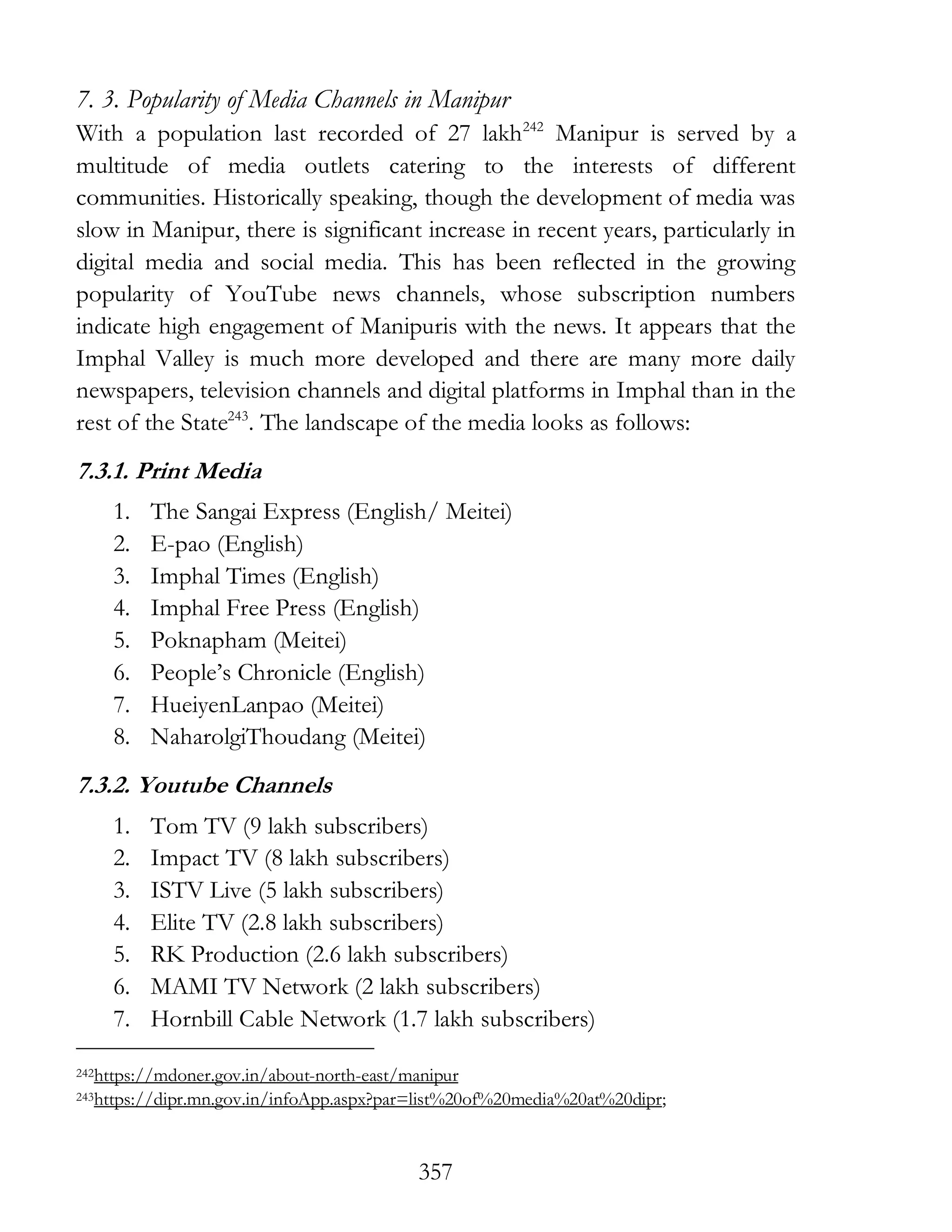 357
7. 3. Popularity of Media Channels in Manipur
With a population last recorded of 27 lakh242
Manipur is served by a
multitude of media outlets catering to the interests of different
communities. Historically speaking, though the development of media was
slow in Manipur, there is significant increase in recent years, particularly in
digital media and social media. This has been reflected in the growing
popularity of YouTube news channels, whose subscription numbers
indicate high engagement of Manipuris with the news. It appears that the
Imphal Valley is much more developed and there are many more daily
newspapers, television channels and digital platforms in Imphal than in the
rest of the State243
. The landscape of the media looks as follows:
7.3.1. Print Media
1. The Sangai Express (English/ Meitei)
2. E-pao (English)
3. Imphal Times (English)
4. Imphal Free Press (English)
5. Poknapham (Meitei)
6. People’s Chronicle (English)
7. HueiyenLanpao (Meitei)
8. NaharolgiThoudang (Meitei)
7.3.2. Youtube Channels
1. Tom TV (9 lakh subscribers)
2. Impact TV (8 lakh subscribers)
3. ISTV Live (5 lakh subscribers)
4. Elite TV (2.8 lakh subscribers)
5. RK Production (2.6 lakh subscribers)
6. MAMI TV Network (2 lakh subscribers)
7. Hornbill Cable Network (1.7 lakh subscribers)
242https://mdoner.gov.in/about-north-east/manipur
243https://dipr.mn.gov.in/infoApp.aspx?par=list%20of%20media%20at%20dipr;
 