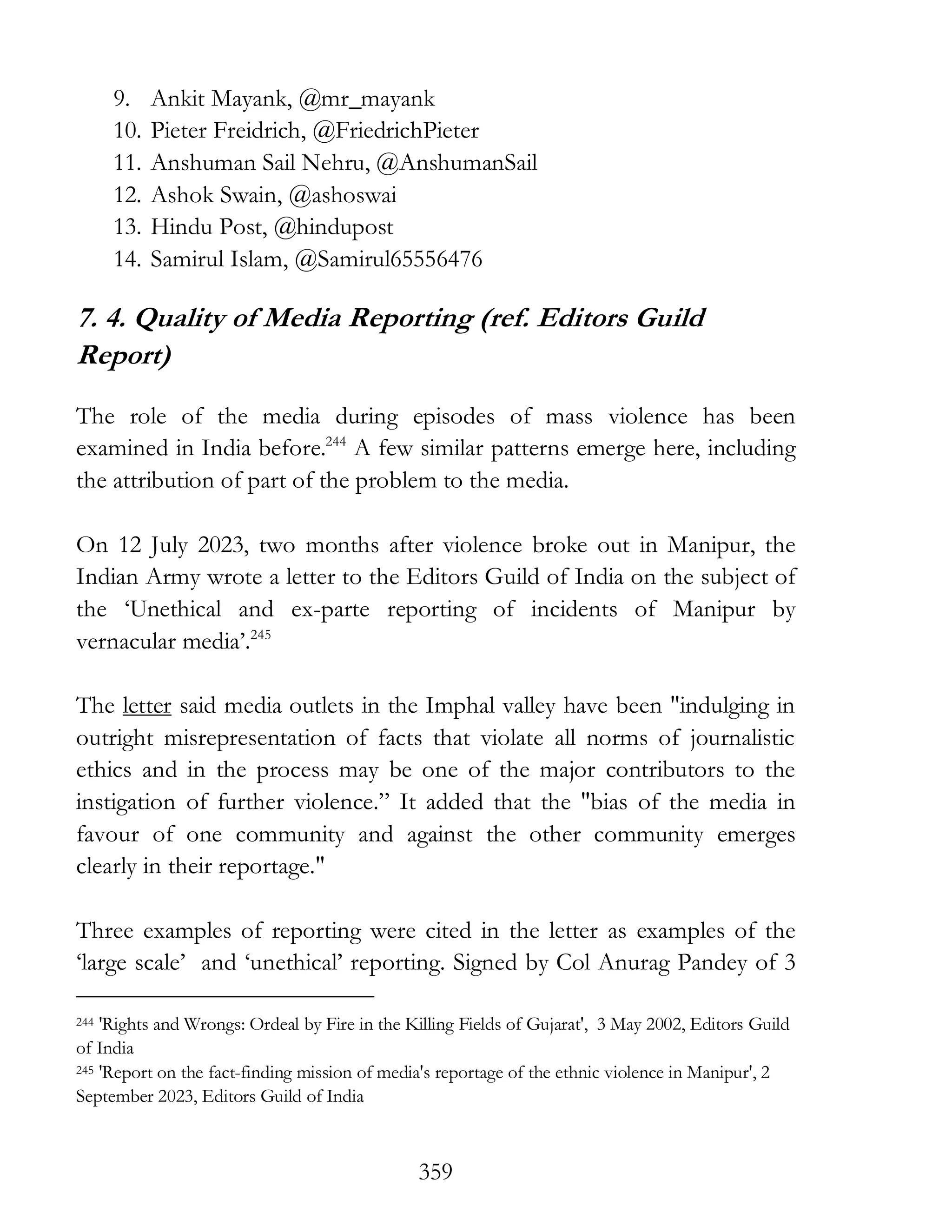 359
9. Ankit Mayank, @mr_mayank
10. Pieter Freidrich, @FriedrichPieter
11. Anshuman Sail Nehru, @AnshumanSail
12. Ashok Swain, @ashoswai
13. Hindu Post, @hindupost
14. Samirul Islam, @Samirul65556476
7. 4. Quality of Media Reporting (ref. Editors Guild
Report)
The role of the media during episodes of mass violence has been
examined in India before.244
A few similar patterns emerge here, including
the attribution of part of the problem to the media.
On 12 July 2023, two months after violence broke out in Manipur, the
Indian Army wrote a letter to the Editors Guild of India on the subject of
the ‘Unethical and ex-parte reporting of incidents of Manipur by
vernacular media’.245
The letter said media outlets in the Imphal valley have been "indulging in
outright misrepresentation of facts that violate all norms of journalistic
ethics and in the process may be one of the major contributors to the
instigation of further violence.” It added that the "bias of the media in
favour of one community and against the other community emerges
clearly in their reportage."
Three examples of reporting were cited in the letter as examples of the
‘large scale’ and ‘unethical’ reporting. Signed by Col Anurag Pandey of 3
244 'Rights and Wrongs: Ordeal by Fire in the Killing Fields of Gujarat', 3 May 2002, Editors Guild
of India
245 'Report on the fact-finding mission of media's reportage of the ethnic violence in Manipur', 2
September 2023, Editors Guild of India
 