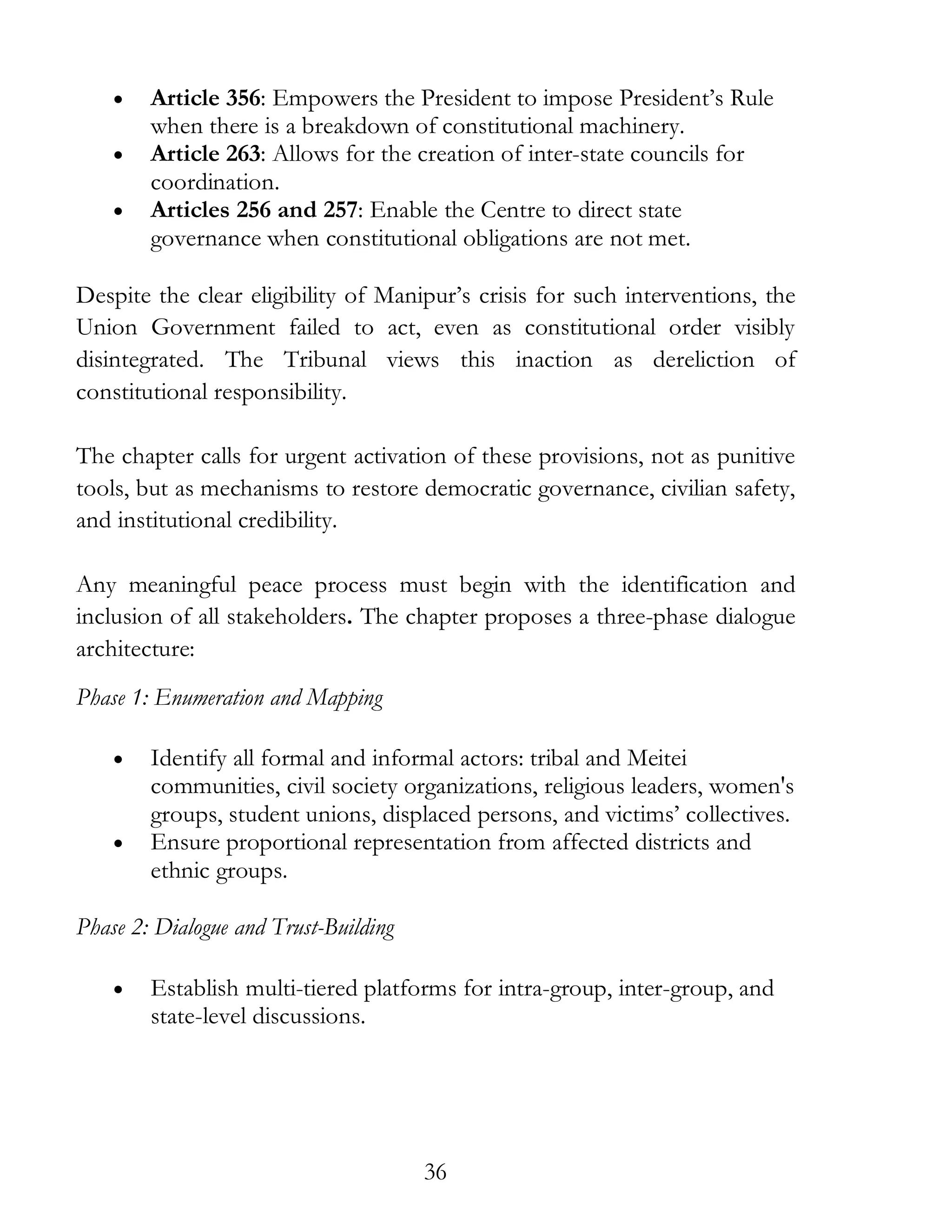 36
• Article 356: Empowers the President to impose President’s Rule
when there is a breakdown of constitutional machinery.
• Article 263: Allows for the creation of inter-state councils for
coordination.
• Articles 256 and 257: Enable the Centre to direct state
governance when constitutional obligations are not met.
Despite the clear eligibility of Manipur’s crisis for such interventions, the
Union Government failed to act, even as constitutional order visibly
disintegrated. The Tribunal views this inaction as dereliction of
constitutional responsibility.
The chapter calls for urgent activation of these provisions, not as punitive
tools, but as mechanisms to restore democratic governance, civilian safety,
and institutional credibility.
Any meaningful peace process must begin with the identification and
inclusion of all stakeholders. The chapter proposes a three-phase dialogue
architecture:
Phase 1: Enumeration and Mapping
• Identify all formal and informal actors: tribal and Meitei
communities, civil society organizations, religious leaders, women's
groups, student unions, displaced persons, and victims’ collectives.
• Ensure proportional representation from affected districts and
ethnic groups.
Phase 2: Dialogue and Trust-Building
• Establish multi-tiered platforms for intra-group, inter-group, and
state-level discussions.
 