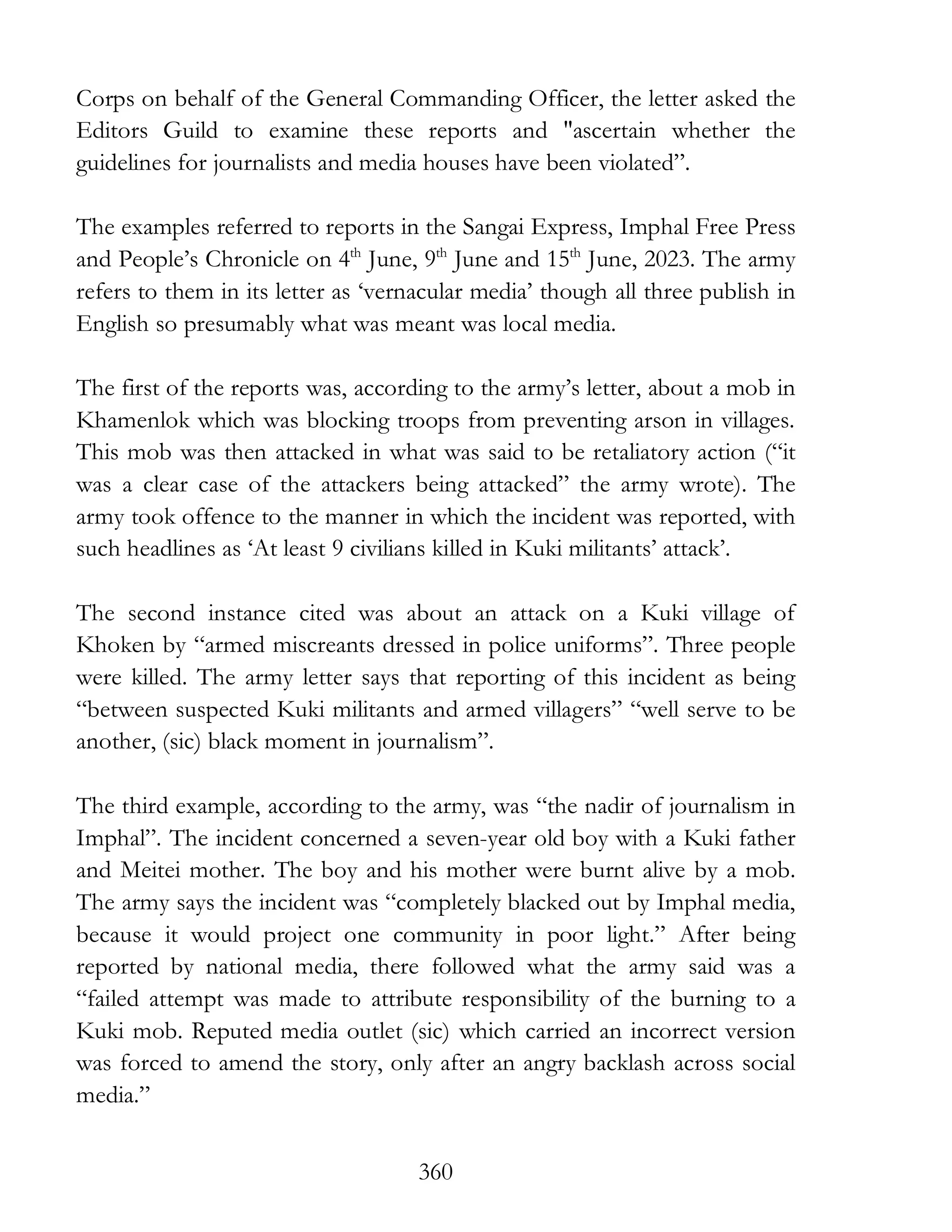 360
Corps on behalf of the General Commanding Officer, the letter asked the
Editors Guild to examine these reports and "ascertain whether the
guidelines for journalists and media houses have been violated”.
The examples referred to reports in the Sangai Express, Imphal Free Press
and People’s Chronicle on 4th
June, 9th
June and 15th
June, 2023. The army
refers to them in its letter as ‘vernacular media’ though all three publish in
English so presumably what was meant was local media.
The first of the reports was, according to the army’s letter, about a mob in
Khamenlok which was blocking troops from preventing arson in villages.
This mob was then attacked in what was said to be retaliatory action (“it
was a clear case of the attackers being attacked” the army wrote). The
army took offence to the manner in which the incident was reported, with
such headlines as ‘At least 9 civilians killed in Kuki militants’ attack’.
The second instance cited was about an attack on a Kuki village of
Khoken by “armed miscreants dressed in police uniforms”. Three people
were killed. The army letter says that reporting of this incident as being
“between suspected Kuki militants and armed villagers” “well serve to be
another, (sic) black moment in journalism”.
The third example, according to the army, was “the nadir of journalism in
Imphal”. The incident concerned a seven-year old boy with a Kuki father
and Meitei mother. The boy and his mother were burnt alive by a mob.
The army says the incident was “completely blacked out by Imphal media,
because it would project one community in poor light.” After being
reported by national media, there followed what the army said was a
“failed attempt was made to attribute responsibility of the burning to a
Kuki mob. Reputed media outlet (sic) which carried an incorrect version
was forced to amend the story, only after an angry backlash across social
media.”
 