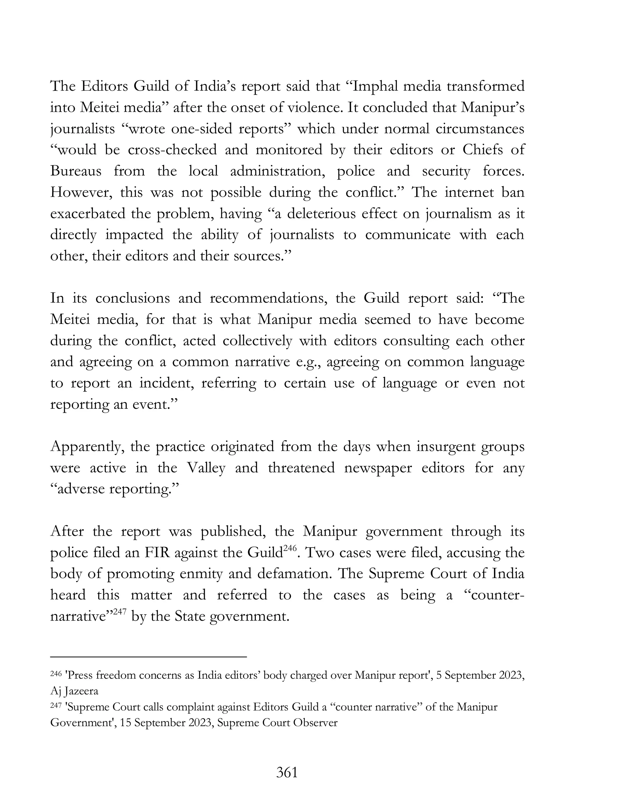 361
The Editors Guild of India’s report said that “Imphal media transformed
into Meitei media” after the onset of violence. It concluded that Manipur’s
journalists “wrote one-sided reports” which under normal circumstances
“would be cross-checked and monitored by their editors or Chiefs of
Bureaus from the local administration, police and security forces.
However, this was not possible during the conflict.” The internet ban
exacerbated the problem, having “a deleterious effect on journalism as it
directly impacted the ability of journalists to communicate with each
other, their editors and their sources.”
In its conclusions and recommendations, the Guild report said: “The
Meitei media, for that is what Manipur media seemed to have become
during the conflict, acted collectively with editors consulting each other
and agreeing on a common narrative e.g., agreeing on common language
to report an incident, referring to certain use of language or even not
reporting an event.”
Apparently, the practice originated from the days when insurgent groups
were active in the Valley and threatened newspaper editors for any
“adverse reporting.”
After the report was published, the Manipur government through its
police filed an FIR against the Guild246
. Two cases were filed, accusing the
body of promoting enmity and defamation. The Supreme Court of India
heard this matter and referred to the cases as being a “counter-
narrative”247
by the State government.
246 'Press freedom concerns as India editors’ body charged over Manipur report', 5 September 2023,
Aj Jazeera
247 'Supreme Court calls complaint against Editors Guild a “counter narrative” of the Manipur
Government', 15 September 2023, Supreme Court Observer
 