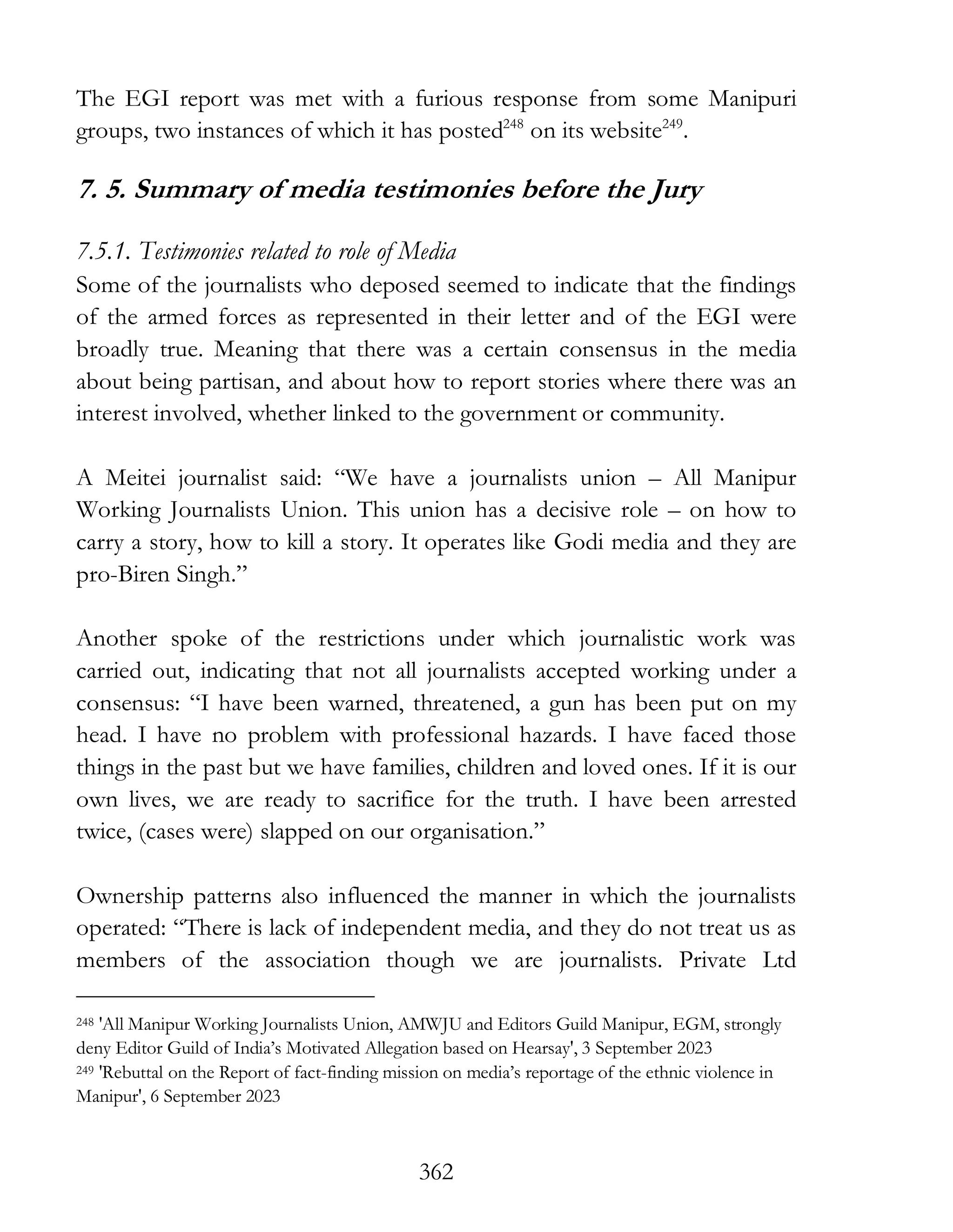 362
The EGI report was met with a furious response from some Manipuri
groups, two instances of which it has posted248
on its website249
.
7. 5. Summary of media testimonies before the Jury
7.5.1. Testimonies related to role of Media
Some of the journalists who deposed seemed to indicate that the findings
of the armed forces as represented in their letter and of the EGI were
broadly true. Meaning that there was a certain consensus in the media
about being partisan, and about how to report stories where there was an
interest involved, whether linked to the government or community.
A Meitei journalist said: “We have a journalists union – All Manipur
Working Journalists Union. This union has a decisive role – on how to
carry a story, how to kill a story. It operates like Godi media and they are
pro-Biren Singh.”
Another spoke of the restrictions under which journalistic work was
carried out, indicating that not all journalists accepted working under a
consensus: “I have been warned, threatened, a gun has been put on my
head. I have no problem with professional hazards. I have faced those
things in the past but we have families, children and loved ones. If it is our
own lives, we are ready to sacrifice for the truth. I have been arrested
twice, (cases were) slapped on our organisation.”
Ownership patterns also influenced the manner in which the journalists
operated: “There is lack of independent media, and they do not treat us as
members of the association though we are journalists. Private Ltd
248 'All Manipur Working Journalists Union, AMWJU and Editors Guild Manipur, EGM, strongly
deny Editor Guild of India’s Motivated Allegation based on Hearsay', 3 September 2023
249 'Rebuttal on the Report of fact-finding mission on media’s reportage of the ethnic violence in
Manipur', 6 September 2023
 