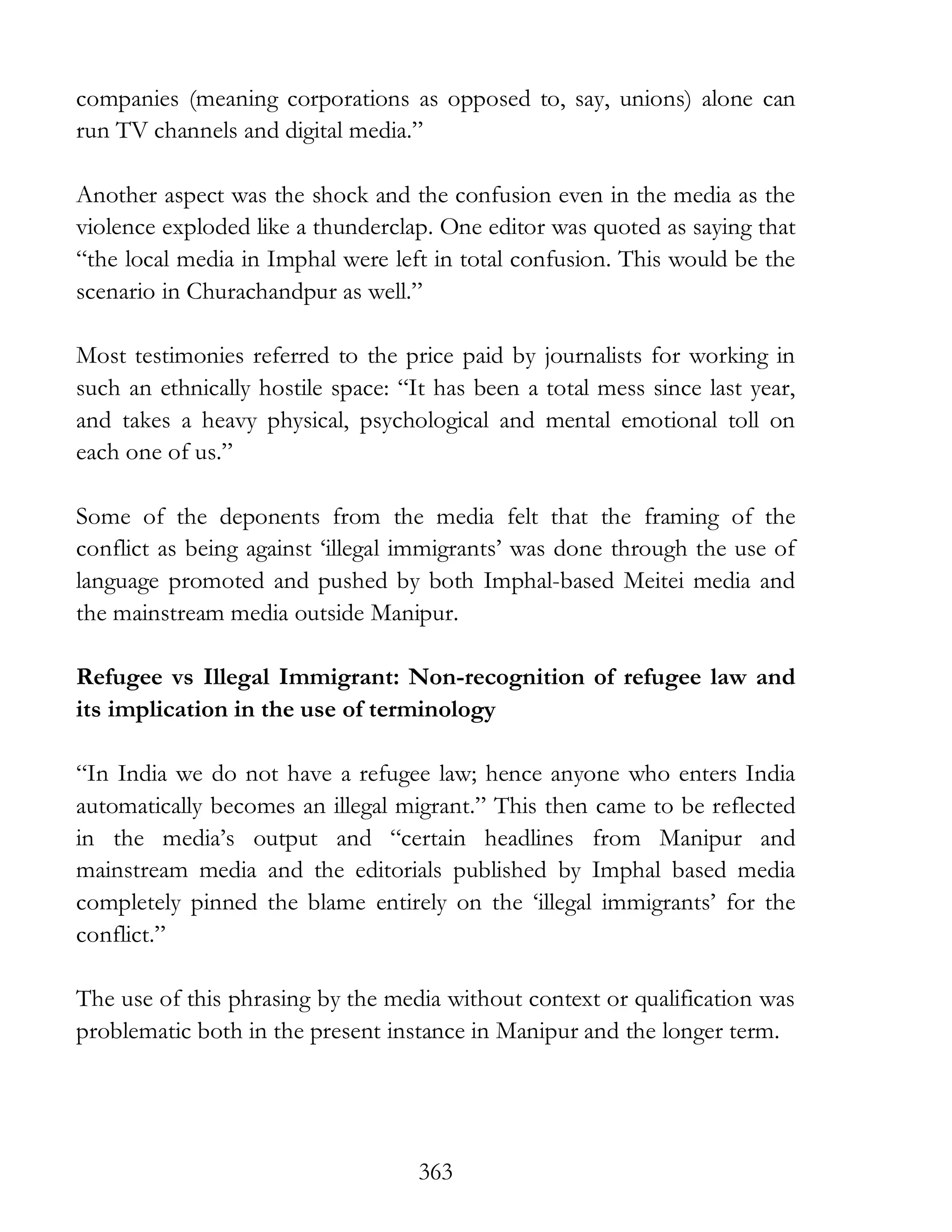363
companies (meaning corporations as opposed to, say, unions) alone can
run TV channels and digital media.”
Another aspect was the shock and the confusion even in the media as the
violence exploded like a thunderclap. One editor was quoted as saying that
“the local media in Imphal were left in total confusion. This would be the
scenario in Churachandpur as well.”
Most testimonies referred to the price paid by journalists for working in
such an ethnically hostile space: “It has been a total mess since last year,
and takes a heavy physical, psychological and mental emotional toll on
each one of us.”
Some of the deponents from the media felt that the framing of the
conflict as being against ‘illegal immigrants’ was done through the use of
language promoted and pushed by both Imphal-based Meitei media and
the mainstream media outside Manipur.
Refugee vs Illegal Immigrant: Non-recognition of refugee law and
its implication in the use of terminology
“In India we do not have a refugee law; hence anyone who enters India
automatically becomes an illegal migrant.” This then came to be reflected
in the media’s output and “certain headlines from Manipur and
mainstream media and the editorials published by Imphal based media
completely pinned the blame entirely on the ‘illegal immigrants’ for the
conflict.”
The use of this phrasing by the media without context or qualification was
problematic both in the present instance in Manipur and the longer term.
 