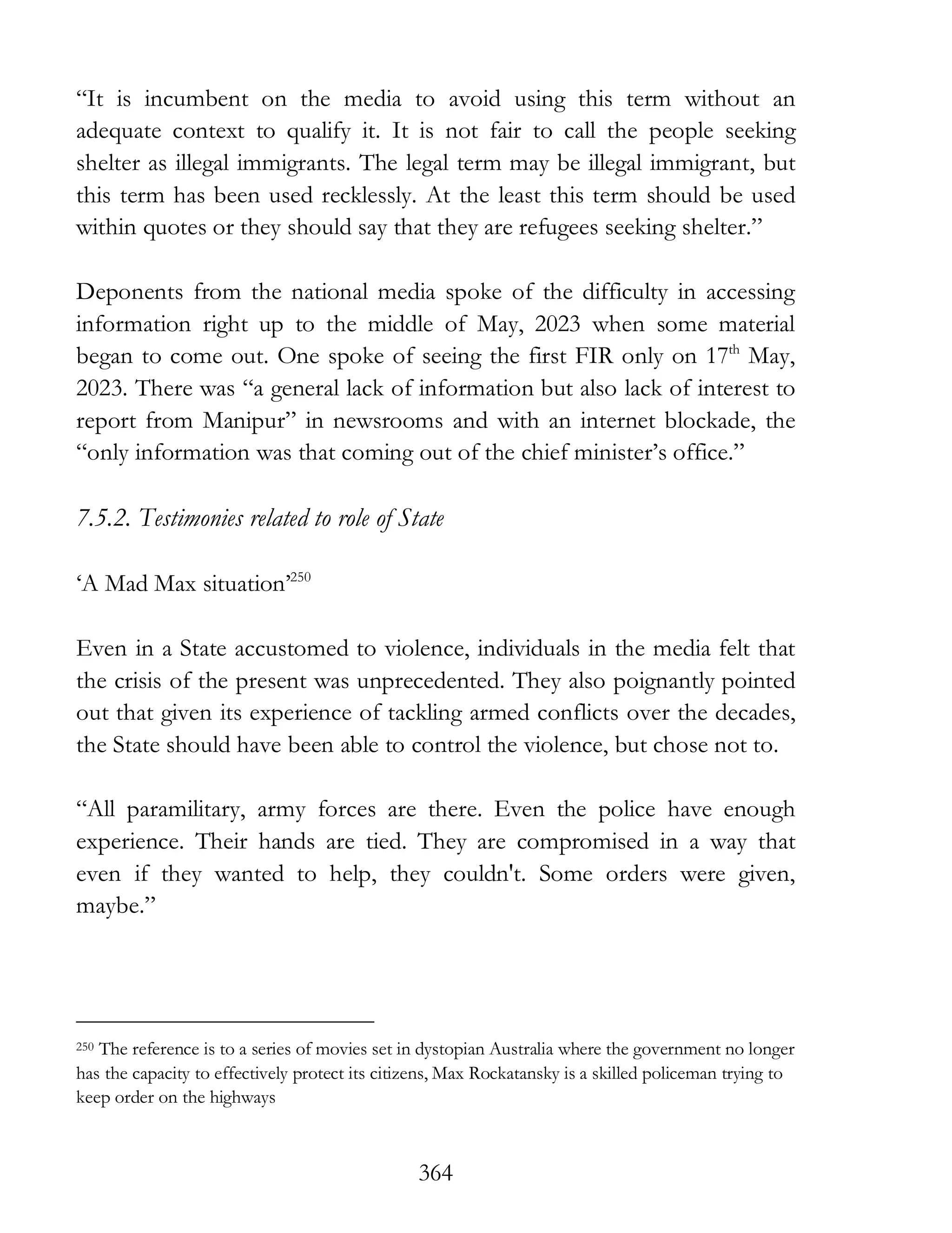 364
“It is incumbent on the media to avoid using this term without an
adequate context to qualify it. It is not fair to call the people seeking
shelter as illegal immigrants. The legal term may be illegal immigrant, but
this term has been used recklessly. At the least this term should be used
within quotes or they should say that they are refugees seeking shelter.”
Deponents from the national media spoke of the difficulty in accessing
information right up to the middle of May, 2023 when some material
began to come out. One spoke of seeing the first FIR only on 17th
May,
2023. There was “a general lack of information but also lack of interest to
report from Manipur” in newsrooms and with an internet blockade, the
“only information was that coming out of the chief minister’s office.”
7.5.2. Testimonies related to role of State
‘A Mad Max situation’250
Even in a State accustomed to violence, individuals in the media felt that
the crisis of the present was unprecedented. They also poignantly pointed
out that given its experience of tackling armed conflicts over the decades,
the State should have been able to control the violence, but chose not to.
“All paramilitary, army forces are there. Even the police have enough
experience. Their hands are tied. They are compromised in a way that
even if they wanted to help, they couldn't. Some orders were given,
maybe.”
250 The reference is to a series of movies set in dystopian Australia where the government no longer
has the capacity to effectively protect its citizens, Max Rockatansky is a skilled policeman trying to
keep order on the highways
 