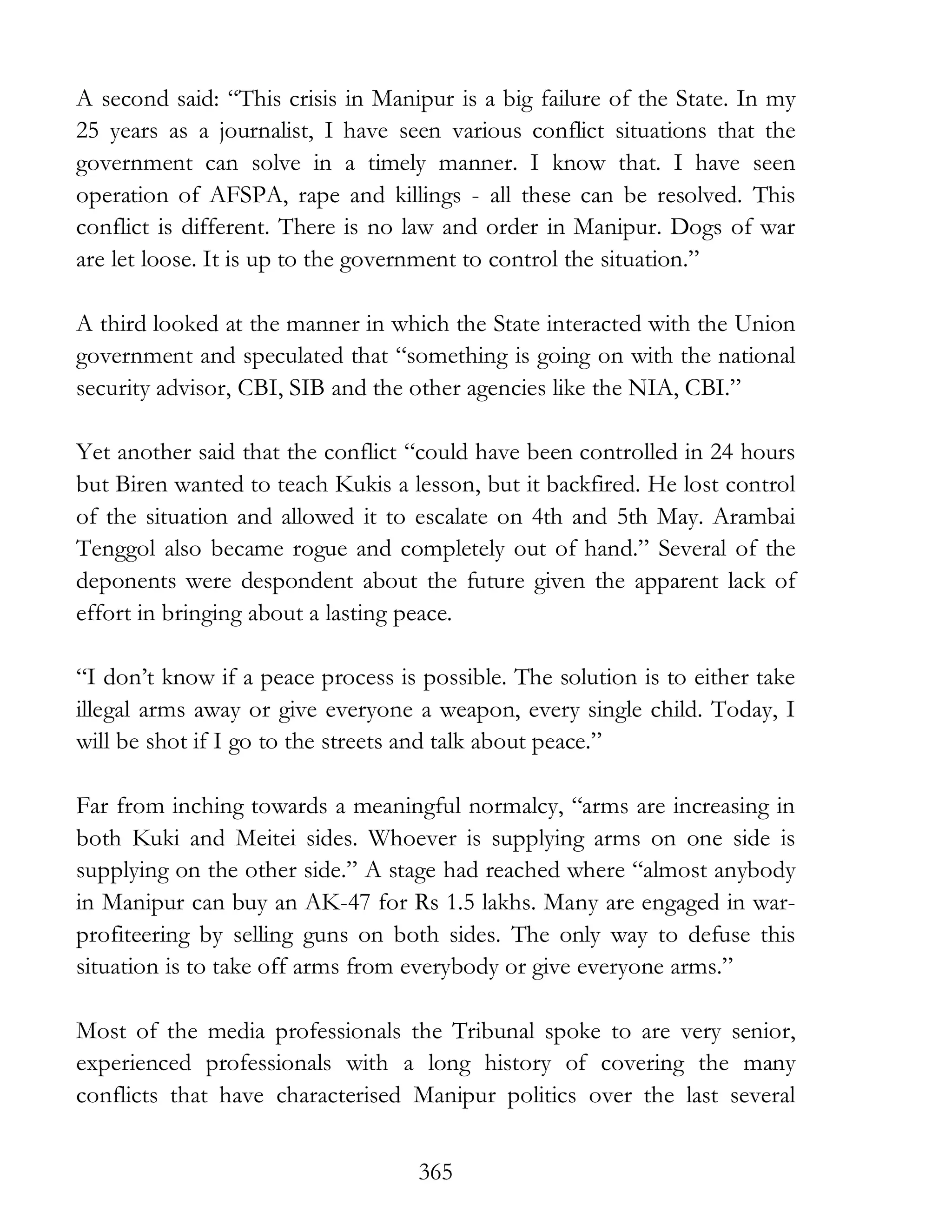 365
A second said: “This crisis in Manipur is a big failure of the State. In my
25 years as a journalist, I have seen various conflict situations that the
government can solve in a timely manner. I know that. I have seen
operation of AFSPA, rape and killings - all these can be resolved. This
conflict is different. There is no law and order in Manipur. Dogs of war
are let loose. It is up to the government to control the situation.”
A third looked at the manner in which the State interacted with the Union
government and speculated that “something is going on with the national
security advisor, CBI, SIB and the other agencies like the NIA, CBI.”
Yet another said that the conflict “could have been controlled in 24 hours
but Biren wanted to teach Kukis a lesson, but it backfired. He lost control
of the situation and allowed it to escalate on 4th and 5th May. Arambai
Tenggol also became rogue and completely out of hand.” Several of the
deponents were despondent about the future given the apparent lack of
effort in bringing about a lasting peace.
“I don’t know if a peace process is possible. The solution is to either take
illegal arms away or give everyone a weapon, every single child. Today, I
will be shot if I go to the streets and talk about peace.”
Far from inching towards a meaningful normalcy, “arms are increasing in
both Kuki and Meitei sides. Whoever is supplying arms on one side is
supplying on the other side.” A stage had reached where “almost anybody
in Manipur can buy an AK-47 for Rs 1.5 lakhs. Many are engaged in war-
profiteering by selling guns on both sides. The only way to defuse this
situation is to take off arms from everybody or give everyone arms.”
Most of the media professionals the Tribunal spoke to are very senior,
experienced professionals with a long history of covering the many
conflicts that have characterised Manipur politics over the last several
 