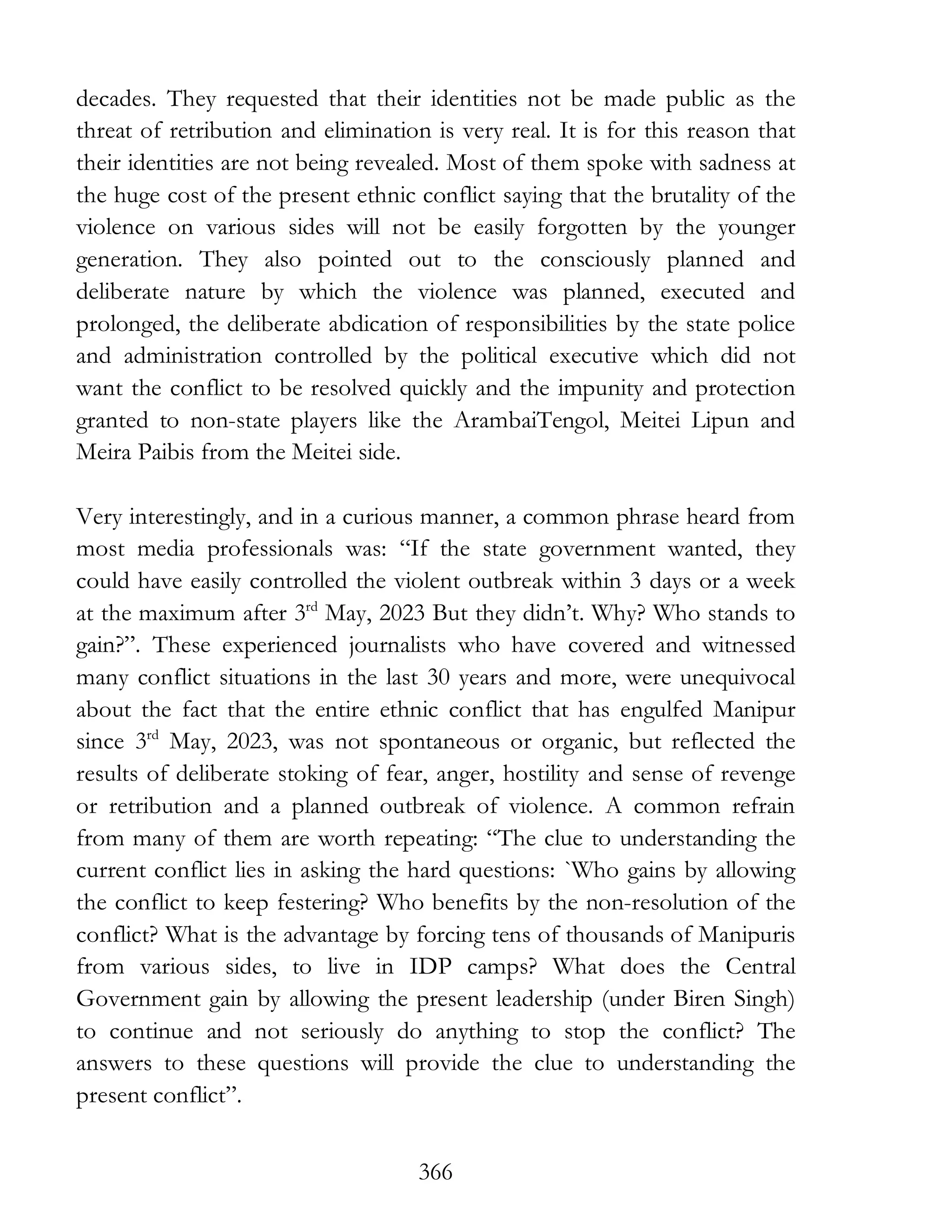 366
decades. They requested that their identities not be made public as the
threat of retribution and elimination is very real. It is for this reason that
their identities are not being revealed. Most of them spoke with sadness at
the huge cost of the present ethnic conflict saying that the brutality of the
violence on various sides will not be easily forgotten by the younger
generation. They also pointed out to the consciously planned and
deliberate nature by which the violence was planned, executed and
prolonged, the deliberate abdication of responsibilities by the state police
and administration controlled by the political executive which did not
want the conflict to be resolved quickly and the impunity and protection
granted to non-state players like the ArambaiTengol, Meitei Lipun and
Meira Paibis from the Meitei side.
Very interestingly, and in a curious manner, a common phrase heard from
most media professionals was: “If the state government wanted, they
could have easily controlled the violent outbreak within 3 days or a week
at the maximum after 3rd
May, 2023 But they didn’t. Why? Who stands to
gain?”. These experienced journalists who have covered and witnessed
many conflict situations in the last 30 years and more, were unequivocal
about the fact that the entire ethnic conflict that has engulfed Manipur
since 3rd
May, 2023, was not spontaneous or organic, but reflected the
results of deliberate stoking of fear, anger, hostility and sense of revenge
or retribution and a planned outbreak of violence. A common refrain
from many of them are worth repeating: “The clue to understanding the
current conflict lies in asking the hard questions: `Who gains by allowing
the conflict to keep festering? Who benefits by the non-resolution of the
conflict? What is the advantage by forcing tens of thousands of Manipuris
from various sides, to live in IDP camps? What does the Central
Government gain by allowing the present leadership (under Biren Singh)
to continue and not seriously do anything to stop the conflict? The
answers to these questions will provide the clue to understanding the
present conflict”.
 