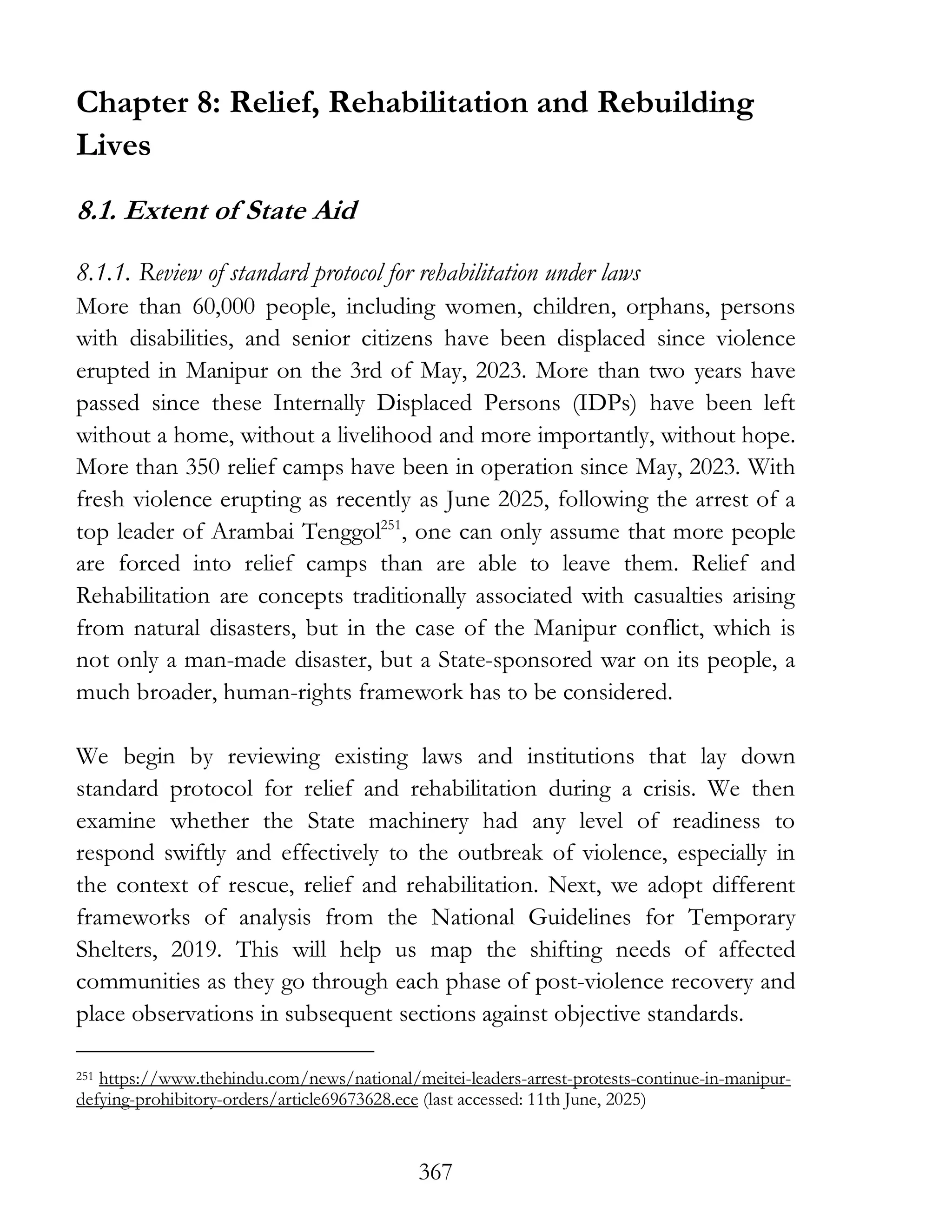 367
Chapter 8: Relief, Rehabilitation and Rebuilding
Lives
8.1. Extent of State Aid
8.1.1. Review of standard protocol for rehabilitation under laws
More than 60,000 people, including women, children, orphans, persons
with disabilities, and senior citizens have been displaced since violence
erupted in Manipur on the 3rd of May, 2023. More than two years have
passed since these Internally Displaced Persons (IDPs) have been left
without a home, without a livelihood and more importantly, without hope.
More than 350 relief camps have been in operation since May, 2023. With
fresh violence erupting as recently as June 2025, following the arrest of a
top leader of Arambai Tenggol251
, one can only assume that more people
are forced into relief camps than are able to leave them. Relief and
Rehabilitation are concepts traditionally associated with casualties arising
from natural disasters, but in the case of the Manipur conflict, which is
not only a man-made disaster, but a State-sponsored war on its people, a
much broader, human-rights framework has to be considered.
We begin by reviewing existing laws and institutions that lay down
standard protocol for relief and rehabilitation during a crisis. We then
examine whether the State machinery had any level of readiness to
respond swiftly and effectively to the outbreak of violence, especially in
the context of rescue, relief and rehabilitation. Next, we adopt different
frameworks of analysis from the National Guidelines for Temporary
Shelters, 2019. This will help us map the shifting needs of affected
communities as they go through each phase of post-violence recovery and
place observations in subsequent sections against objective standards.
251 https://www.thehindu.com/news/national/meitei-leaders-arrest-protests-continue-in-manipur-
defying-prohibitory-orders/article69673628.ece (last accessed: 11th June, 2025)
 