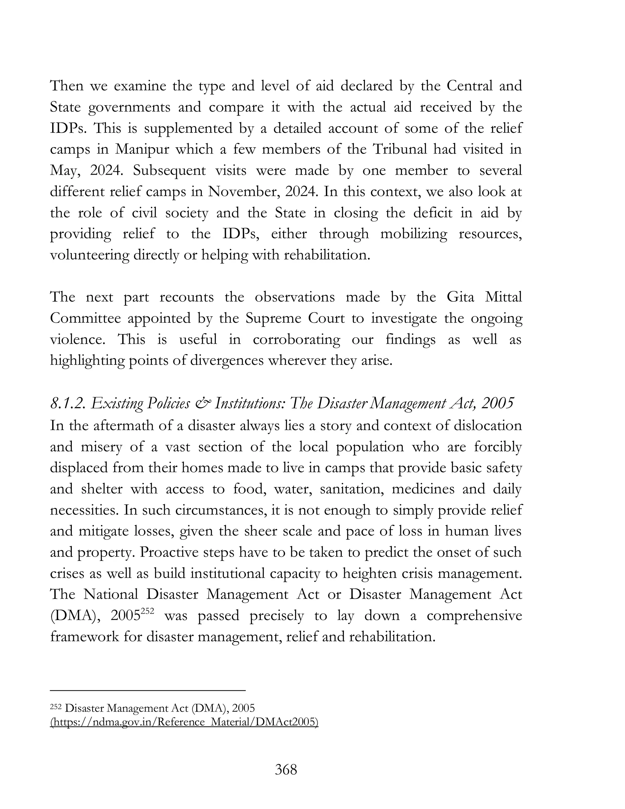 368
Then we examine the type and level of aid declared by the Central and
State governments and compare it with the actual aid received by the
IDPs. This is supplemented by a detailed account of some of the relief
camps in Manipur which a few members of the Tribunal had visited in
May, 2024. Subsequent visits were made by one member to several
different relief camps in November, 2024. In this context, we also look at
the role of civil society and the State in closing the deficit in aid by
providing relief to the IDPs, either through mobilizing resources,
volunteering directly or helping with rehabilitation.
The next part recounts the observations made by the Gita Mittal
Committee appointed by the Supreme Court to investigate the ongoing
violence. This is useful in corroborating our findings as well as
highlighting points of divergences wherever they arise.
8.1.2. Existing Policies & Institutions: The Disaster Management Act, 2005
In the aftermath of a disaster always lies a story and context of dislocation
and misery of a vast section of the local population who are forcibly
displaced from their homes made to live in camps that provide basic safety
and shelter with access to food, water, sanitation, medicines and daily
necessities. In such circumstances, it is not enough to simply provide relief
and mitigate losses, given the sheer scale and pace of loss in human lives
and property. Proactive steps have to be taken to predict the onset of such
crises as well as build institutional capacity to heighten crisis management.
The National Disaster Management Act or Disaster Management Act
(DMA), 2005252
was passed precisely to lay down a comprehensive
framework for disaster management, relief and rehabilitation.
252 Disaster Management Act (DMA), 2005
(https://ndma.gov.in/Reference_Material/DMAct2005)
 