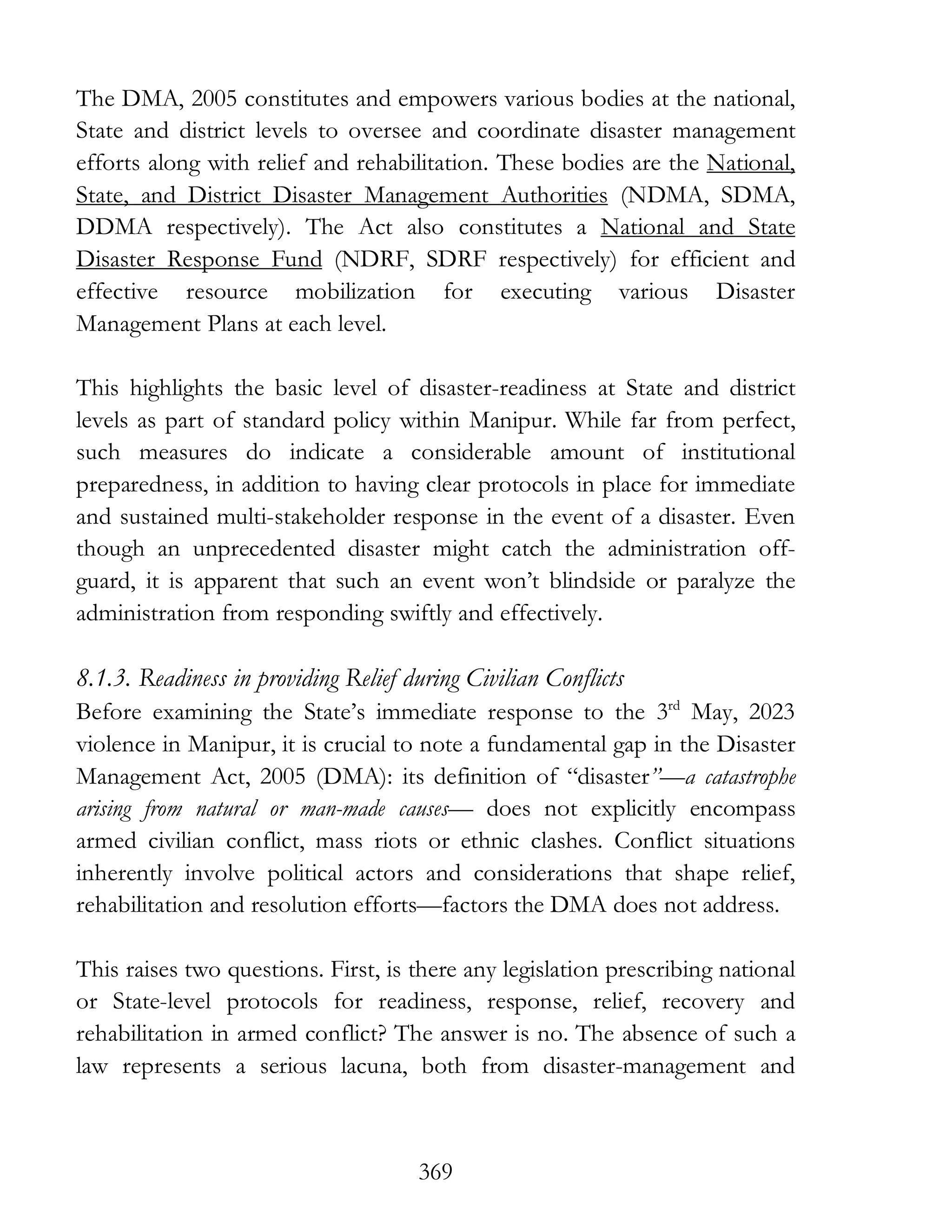 369
The DMA, 2005 constitutes and empowers various bodies at the national,
State and district levels to oversee and coordinate disaster management
efforts along with relief and rehabilitation. These bodies are the National,
State, and District Disaster Management Authorities (NDMA, SDMA,
DDMA respectively). The Act also constitutes a National and State
Disaster Response Fund (NDRF, SDRF respectively) for efficient and
effective resource mobilization for executing various Disaster
Management Plans at each level.
This highlights the basic level of disaster-readiness at State and district
levels as part of standard policy within Manipur. While far from perfect,
such measures do indicate a considerable amount of institutional
preparedness, in addition to having clear protocols in place for immediate
and sustained multi-stakeholder response in the event of a disaster. Even
though an unprecedented disaster might catch the administration off-
guard, it is apparent that such an event won’t blindside or paralyze the
administration from responding swiftly and effectively.
8.1.3. Readiness in providing Relief during Civilian Conflicts
Before examining the State’s immediate response to the 3rd
May, 2023
violence in Manipur, it is crucial to note a fundamental gap in the Disaster
Management Act, 2005 (DMA): its definition of “disaster”—a catastrophe
arising from natural or man-made causes— does not explicitly encompass
armed civilian conflict, mass riots or ethnic clashes. Conflict situations
inherently involve political actors and considerations that shape relief,
rehabilitation and resolution efforts—factors the DMA does not address.
This raises two questions. First, is there any legislation prescribing national
or State-level protocols for readiness, response, relief, recovery and
rehabilitation in armed conflict? The answer is no. The absence of such a
law represents a serious lacuna, both from disaster-management and
 