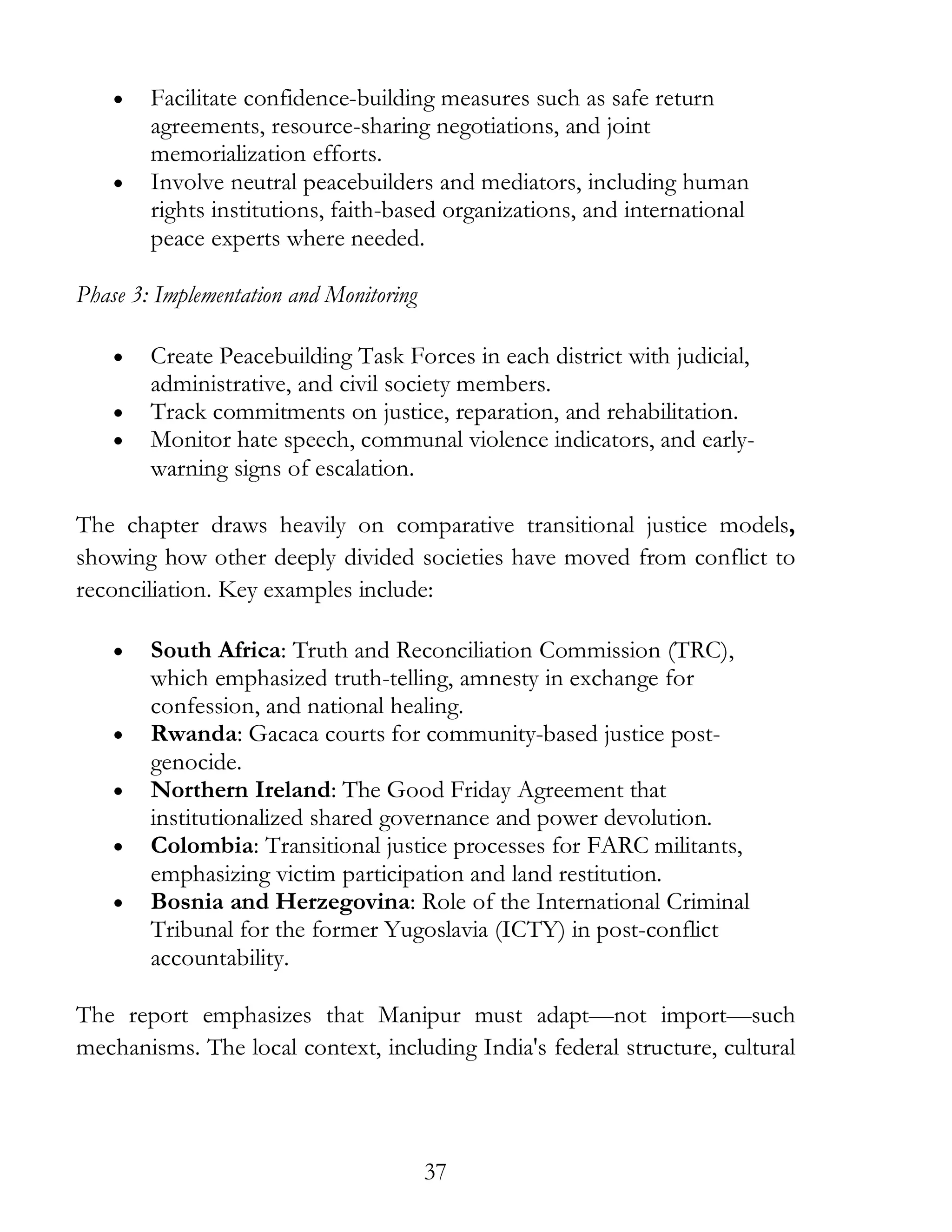 37
• Facilitate confidence-building measures such as safe return
agreements, resource-sharing negotiations, and joint
memorialization efforts.
• Involve neutral peacebuilders and mediators, including human
rights institutions, faith-based organizations, and international
peace experts where needed.
Phase 3: Implementation and Monitoring
• Create Peacebuilding Task Forces in each district with judicial,
administrative, and civil society members.
• Track commitments on justice, reparation, and rehabilitation.
• Monitor hate speech, communal violence indicators, and early-
warning signs of escalation.
The chapter draws heavily on comparative transitional justice models,
showing how other deeply divided societies have moved from conflict to
reconciliation. Key examples include:
• South Africa: Truth and Reconciliation Commission (TRC),
which emphasized truth-telling, amnesty in exchange for
confession, and national healing.
• Rwanda: Gacaca courts for community-based justice post-
genocide.
• Northern Ireland: The Good Friday Agreement that
institutionalized shared governance and power devolution.
• Colombia: Transitional justice processes for FARC militants,
emphasizing victim participation and land restitution.
• Bosnia and Herzegovina: Role of the International Criminal
Tribunal for the former Yugoslavia (ICTY) in post-conflict
accountability.
The report emphasizes that Manipur must adapt—not import—such
mechanisms. The local context, including India's federal structure, cultural
 