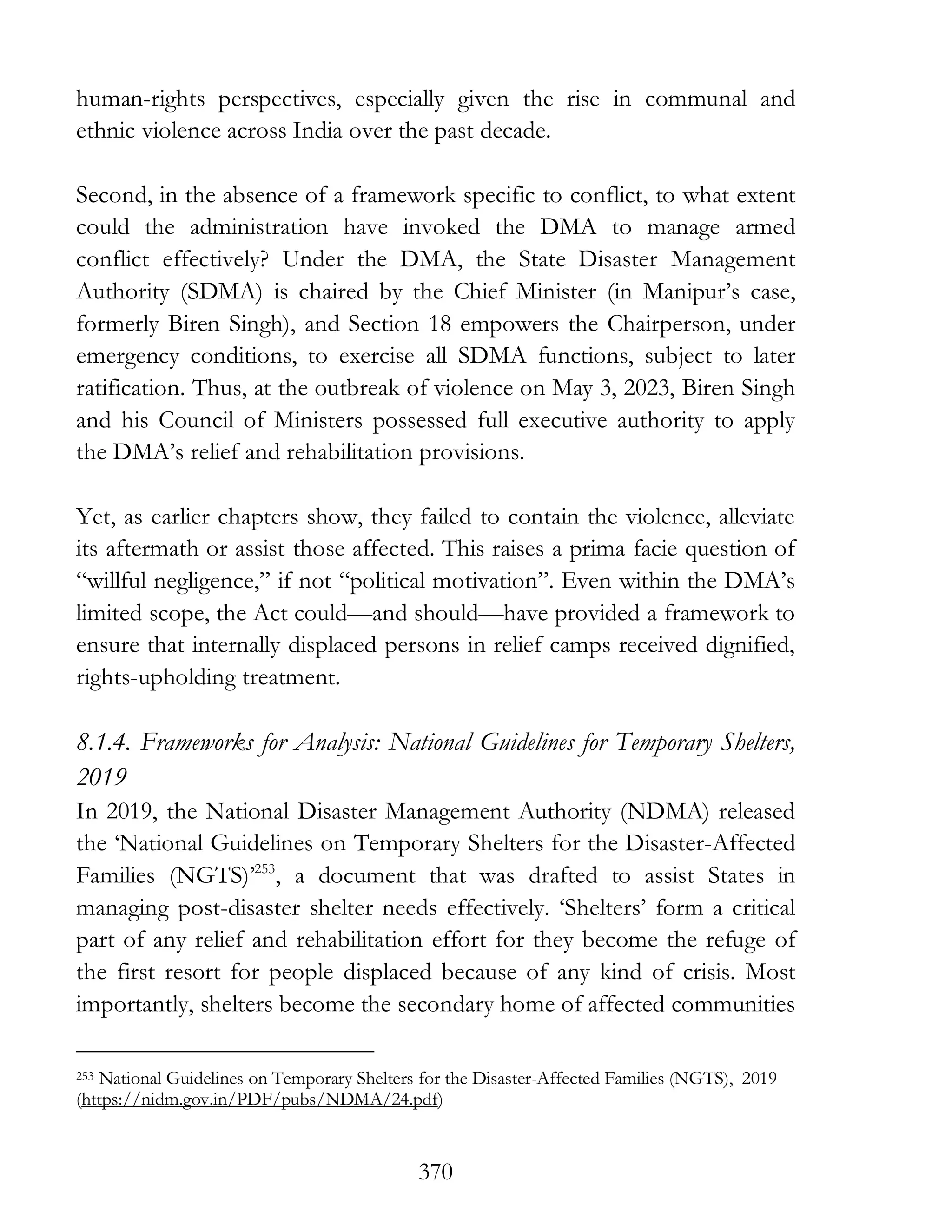 370
human-rights perspectives, especially given the rise in communal and
ethnic violence across India over the past decade.
Second, in the absence of a framework specific to conflict, to what extent
could the administration have invoked the DMA to manage armed
conflict effectively? Under the DMA, the State Disaster Management
Authority (SDMA) is chaired by the Chief Minister (in Manipur’s case,
formerly Biren Singh), and Section 18 empowers the Chairperson, under
emergency conditions, to exercise all SDMA functions, subject to later
ratification. Thus, at the outbreak of violence on May 3, 2023, Biren Singh
and his Council of Ministers possessed full executive authority to apply
the DMA’s relief and rehabilitation provisions.
Yet, as earlier chapters show, they failed to contain the violence, alleviate
its aftermath or assist those affected. This raises a prima facie question of
“willful negligence,” if not “political motivation”. Even within the DMA’s
limited scope, the Act could—and should—have provided a framework to
ensure that internally displaced persons in relief camps received dignified,
rights-upholding treatment.
8.1.4. Frameworks for Analysis: National Guidelines for Temporary Shelters,
2019
In 2019, the National Disaster Management Authority (NDMA) released
the ‘National Guidelines on Temporary Shelters for the Disaster-Affected
Families (NGTS)’253
, a document that was drafted to assist States in
managing post-disaster shelter needs effectively. ‘Shelters’ form a critical
part of any relief and rehabilitation effort for they become the refuge of
the first resort for people displaced because of any kind of crisis. Most
importantly, shelters become the secondary home of affected communities
253 National Guidelines on Temporary Shelters for the Disaster-Affected Families (NGTS), 2019
(https://nidm.gov.in/PDF/pubs/NDMA/24.pdf)
 