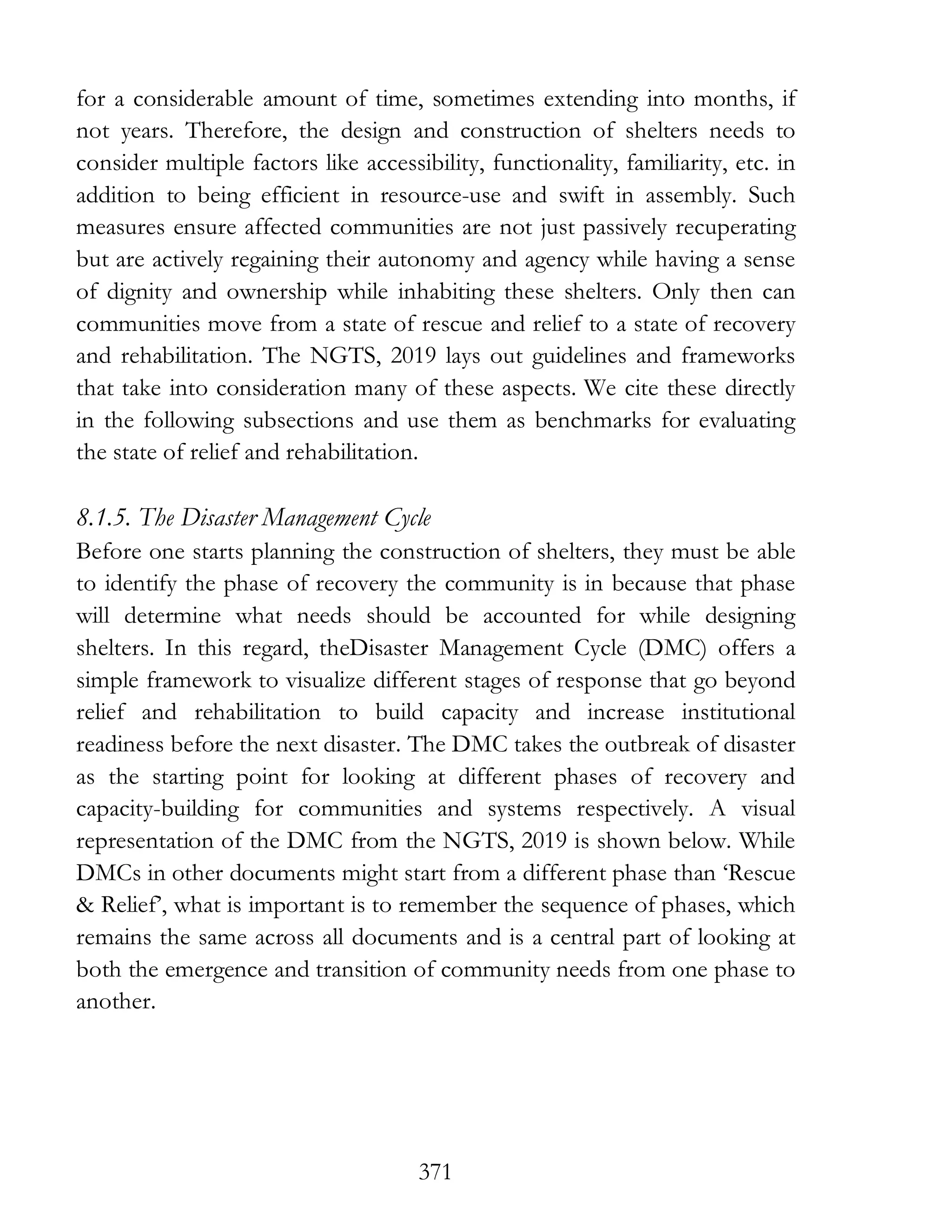 371
for a considerable amount of time, sometimes extending into months, if
not years. Therefore, the design and construction of shelters needs to
consider multiple factors like accessibility, functionality, familiarity, etc. in
addition to being efficient in resource-use and swift in assembly. Such
measures ensure affected communities are not just passively recuperating
but are actively regaining their autonomy and agency while having a sense
of dignity and ownership while inhabiting these shelters. Only then can
communities move from a state of rescue and relief to a state of recovery
and rehabilitation. The NGTS, 2019 lays out guidelines and frameworks
that take into consideration many of these aspects. We cite these directly
in the following subsections and use them as benchmarks for evaluating
the state of relief and rehabilitation.
8.1.5. The Disaster Management Cycle
Before one starts planning the construction of shelters, they must be able
to identify the phase of recovery the community is in because that phase
will determine what needs should be accounted for while designing
shelters. In this regard, theDisaster Management Cycle (DMC) offers a
simple framework to visualize different stages of response that go beyond
relief and rehabilitation to build capacity and increase institutional
readiness before the next disaster. The DMC takes the outbreak of disaster
as the starting point for looking at different phases of recovery and
capacity-building for communities and systems respectively. A visual
representation of the DMC from the NGTS, 2019 is shown below. While
DMCs in other documents might start from a different phase than ‘Rescue
& Relief’, what is important is to remember the sequence of phases, which
remains the same across all documents and is a central part of looking at
both the emergence and transition of community needs from one phase to
another.
 