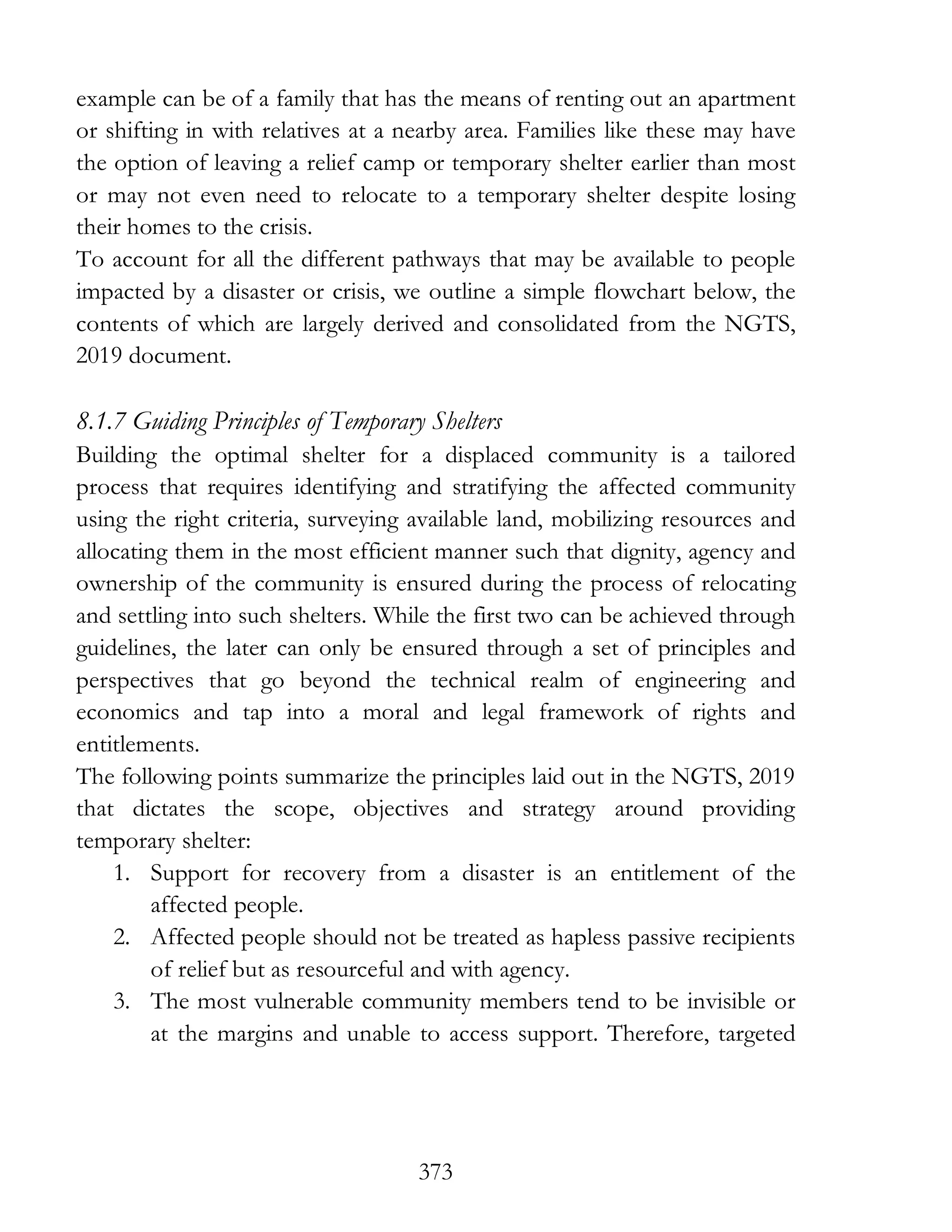 373
example can be of a family that has the means of renting out an apartment
or shifting in with relatives at a nearby area. Families like these may have
the option of leaving a relief camp or temporary shelter earlier than most
or may not even need to relocate to a temporary shelter despite losing
their homes to the crisis.
To account for all the different pathways that may be available to people
impacted by a disaster or crisis, we outline a simple flowchart below, the
contents of which are largely derived and consolidated from the NGTS,
2019 document.
8.1.7 Guiding Principles of Temporary Shelters
Building the optimal shelter for a displaced community is a tailored
process that requires identifying and stratifying the affected community
using the right criteria, surveying available land, mobilizing resources and
allocating them in the most efficient manner such that dignity, agency and
ownership of the community is ensured during the process of relocating
and settling into such shelters. While the first two can be achieved through
guidelines, the later can only be ensured through a set of principles and
perspectives that go beyond the technical realm of engineering and
economics and tap into a moral and legal framework of rights and
entitlements.
The following points summarize the principles laid out in the NGTS, 2019
that dictates the scope, objectives and strategy around providing
temporary shelter:
1. Support for recovery from a disaster is an entitlement of the
affected people.
2. Affected people should not be treated as hapless passive recipients
of relief but as resourceful and with agency.
3. The most vulnerable community members tend to be invisible or
at the margins and unable to access support. Therefore, targeted
 