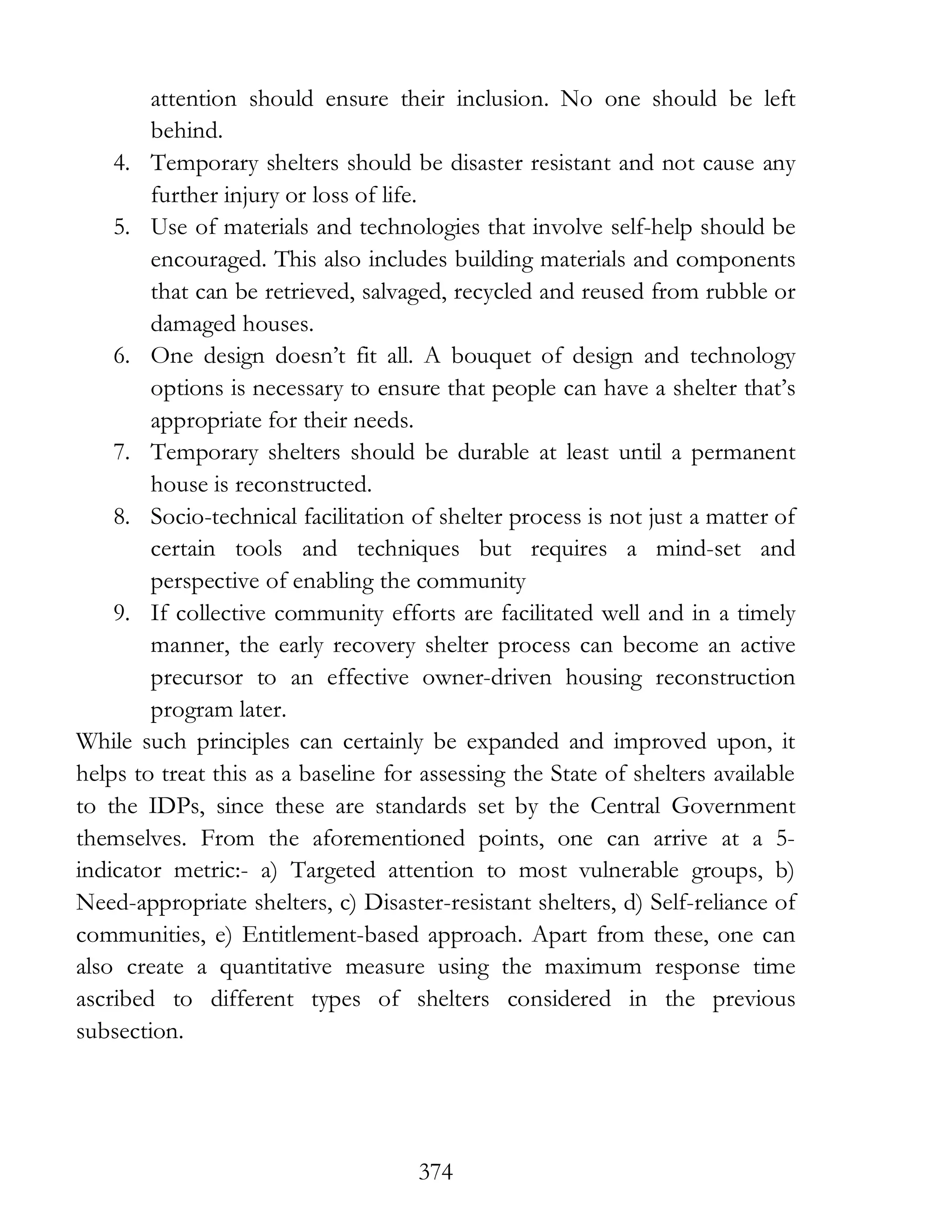374
attention should ensure their inclusion. No one should be left
behind.
4. Temporary shelters should be disaster resistant and not cause any
further injury or loss of life.
5. Use of materials and technologies that involve self-help should be
encouraged. This also includes building materials and components
that can be retrieved, salvaged, recycled and reused from rubble or
damaged houses.
6. One design doesn’t fit all. A bouquet of design and technology
options is necessary to ensure that people can have a shelter that’s
appropriate for their needs.
7. Temporary shelters should be durable at least until a permanent
house is reconstructed.
8. Socio-technical facilitation of shelter process is not just a matter of
certain tools and techniques but requires a mind-set and
perspective of enabling the community
9. If collective community efforts are facilitated well and in a timely
manner, the early recovery shelter process can become an active
precursor to an effective owner-driven housing reconstruction
program later.
While such principles can certainly be expanded and improved upon, it
helps to treat this as a baseline for assessing the State of shelters available
to the IDPs, since these are standards set by the Central Government
themselves. From the aforementioned points, one can arrive at a 5-
indicator metric:- a) Targeted attention to most vulnerable groups, b)
Need-appropriate shelters, c) Disaster-resistant shelters, d) Self-reliance of
communities, e) Entitlement-based approach. Apart from these, one can
also create a quantitative measure using the maximum response time
ascribed to different types of shelters considered in the previous
subsection.
 