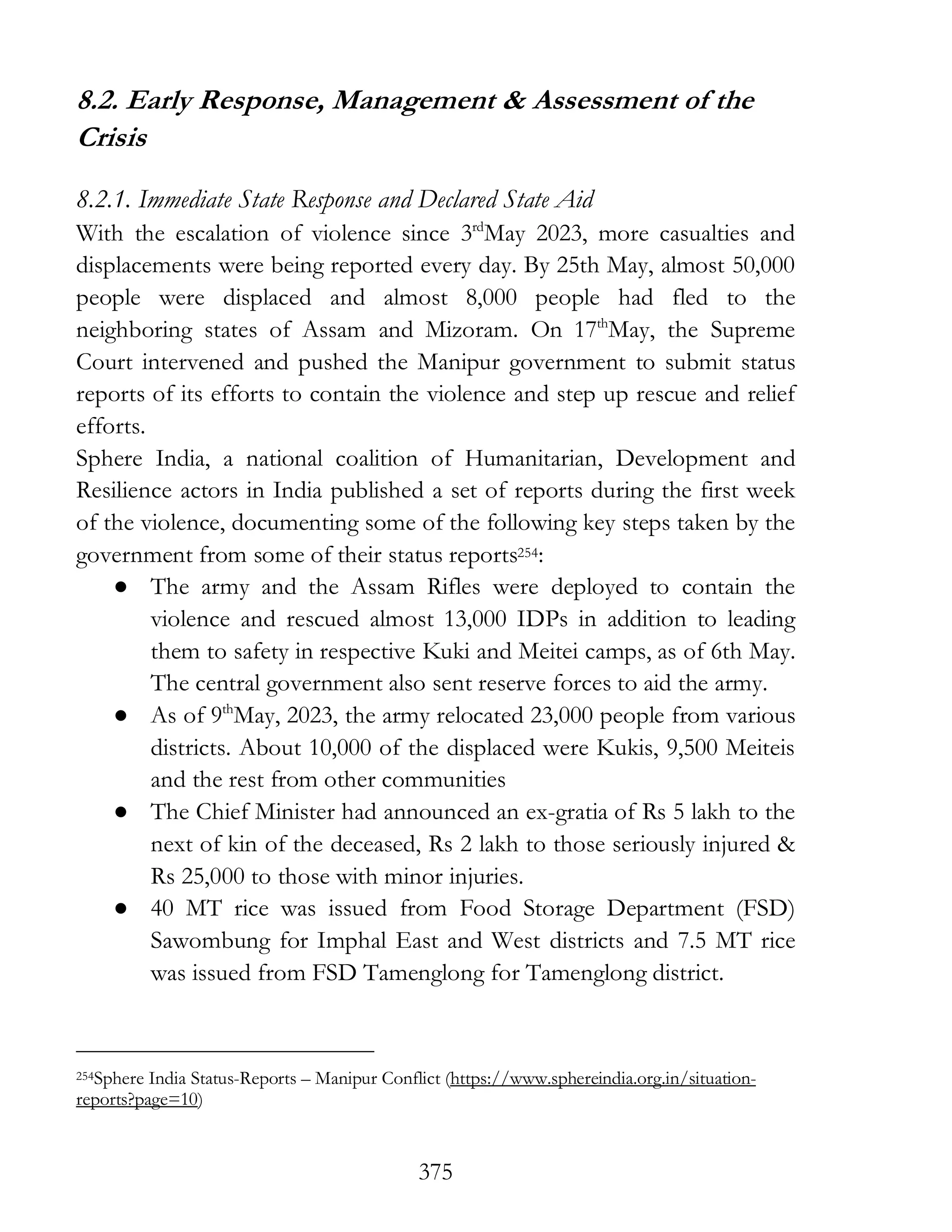375
8.2. Early Response, Management & Assessment of the
Crisis
8.2.1. Immediate State Response and Declared State Aid
With the escalation of violence since 3rd
May 2023, more casualties and
displacements were being reported every day. By 25th May, almost 50,000
people were displaced and almost 8,000 people had fled to the
neighboring states of Assam and Mizoram. On 17th
May, the Supreme
Court intervened and pushed the Manipur government to submit status
reports of its efforts to contain the violence and step up rescue and relief
efforts.
Sphere India, a national coalition of Humanitarian, Development and
Resilience actors in India published a set of reports during the first week
of the violence, documenting some of the following key steps taken by the
government from some of their status reports254:
● The army and the Assam Rifles were deployed to contain the
violence and rescued almost 13,000 IDPs in addition to leading
them to safety in respective Kuki and Meitei camps, as of 6th May.
The central government also sent reserve forces to aid the army.
● As of 9th
May, 2023, the army relocated 23,000 people from various
districts. About 10,000 of the displaced were Kukis, 9,500 Meiteis
and the rest from other communities
● The Chief Minister had announced an ex-gratia of Rs 5 lakh to the
next of kin of the deceased, Rs 2 lakh to those seriously injured &
Rs 25,000 to those with minor injuries.
● 40 MT rice was issued from Food Storage Department (FSD)
Sawombung for Imphal East and West districts and 7.5 MT rice
was issued from FSD Tamenglong for Tamenglong district.
254Sphere India Status-Reports – Manipur Conflict (https://www.sphereindia.org.in/situation-
reports?page=10)
 