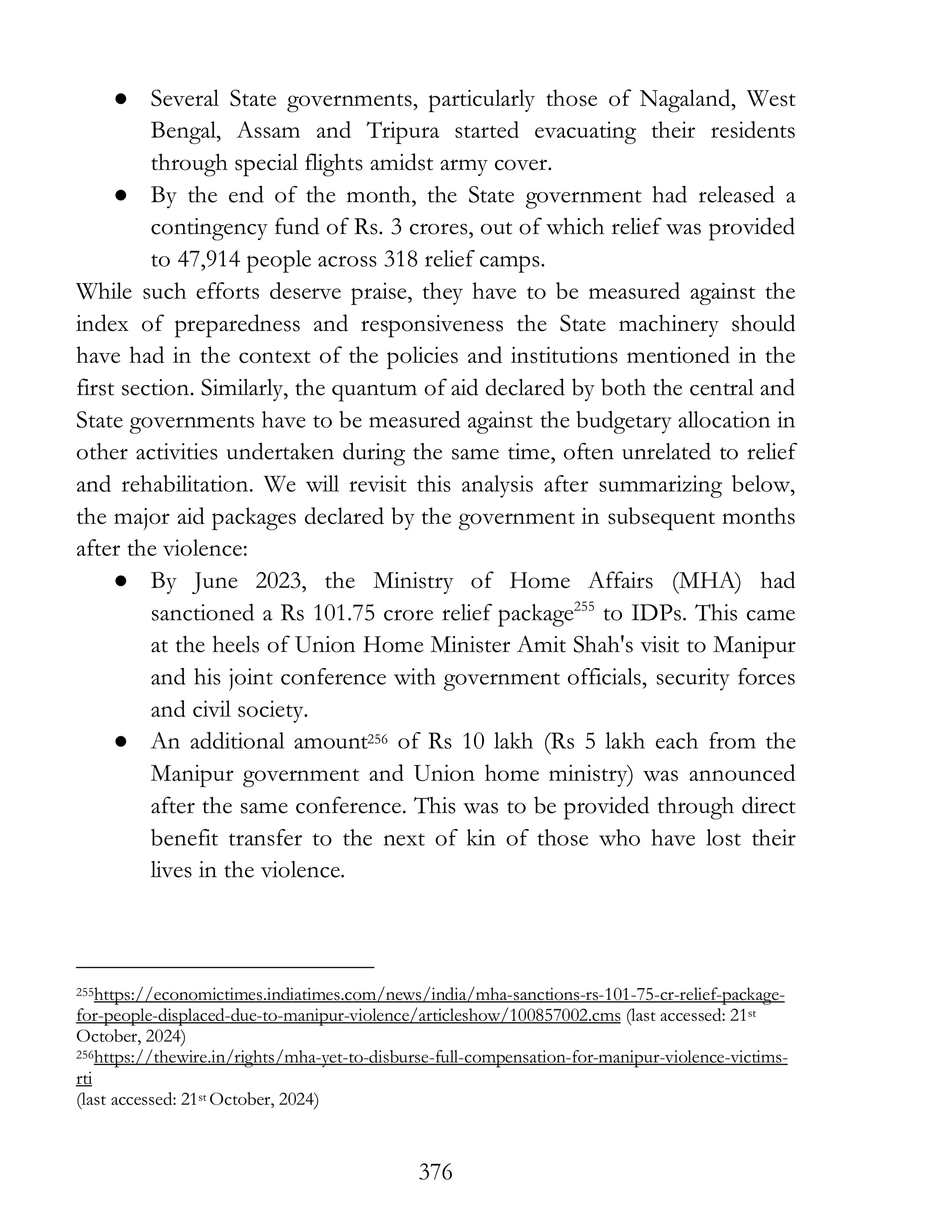 376
● Several State governments, particularly those of Nagaland, West
Bengal, Assam and Tripura started evacuating their residents
through special flights amidst army cover.
● By the end of the month, the State government had released a
contingency fund of Rs. 3 crores, out of which relief was provided
to 47,914 people across 318 relief camps.
While such efforts deserve praise, they have to be measured against the
index of preparedness and responsiveness the State machinery should
have had in the context of the policies and institutions mentioned in the
first section. Similarly, the quantum of aid declared by both the central and
State governments have to be measured against the budgetary allocation in
other activities undertaken during the same time, often unrelated to relief
and rehabilitation. We will revisit this analysis after summarizing below,
the major aid packages declared by the government in subsequent months
after the violence:
● By June 2023, the Ministry of Home Affairs (MHA) had
sanctioned a Rs 101.75 crore relief package255
to IDPs. This came
at the heels of Union Home Minister Amit Shah's visit to Manipur
and his joint conference with government officials, security forces
and civil society.
● An additional amount256 of Rs 10 lakh (Rs 5 lakh each from the
Manipur government and Union home ministry) was announced
after the same conference. This was to be provided through direct
benefit transfer to the next of kin of those who have lost their
lives in the violence.
255https://economictimes.indiatimes.com/news/india/mha-sanctions-rs-101-75-cr-relief-package-
for-people-displaced-due-to-manipur-violence/articleshow/100857002.cms (last accessed: 21st
October, 2024)
256https://thewire.in/rights/mha-yet-to-disburse-full-compensation-for-manipur-violence-victims-
rti
(last accessed: 21st October, 2024)
 