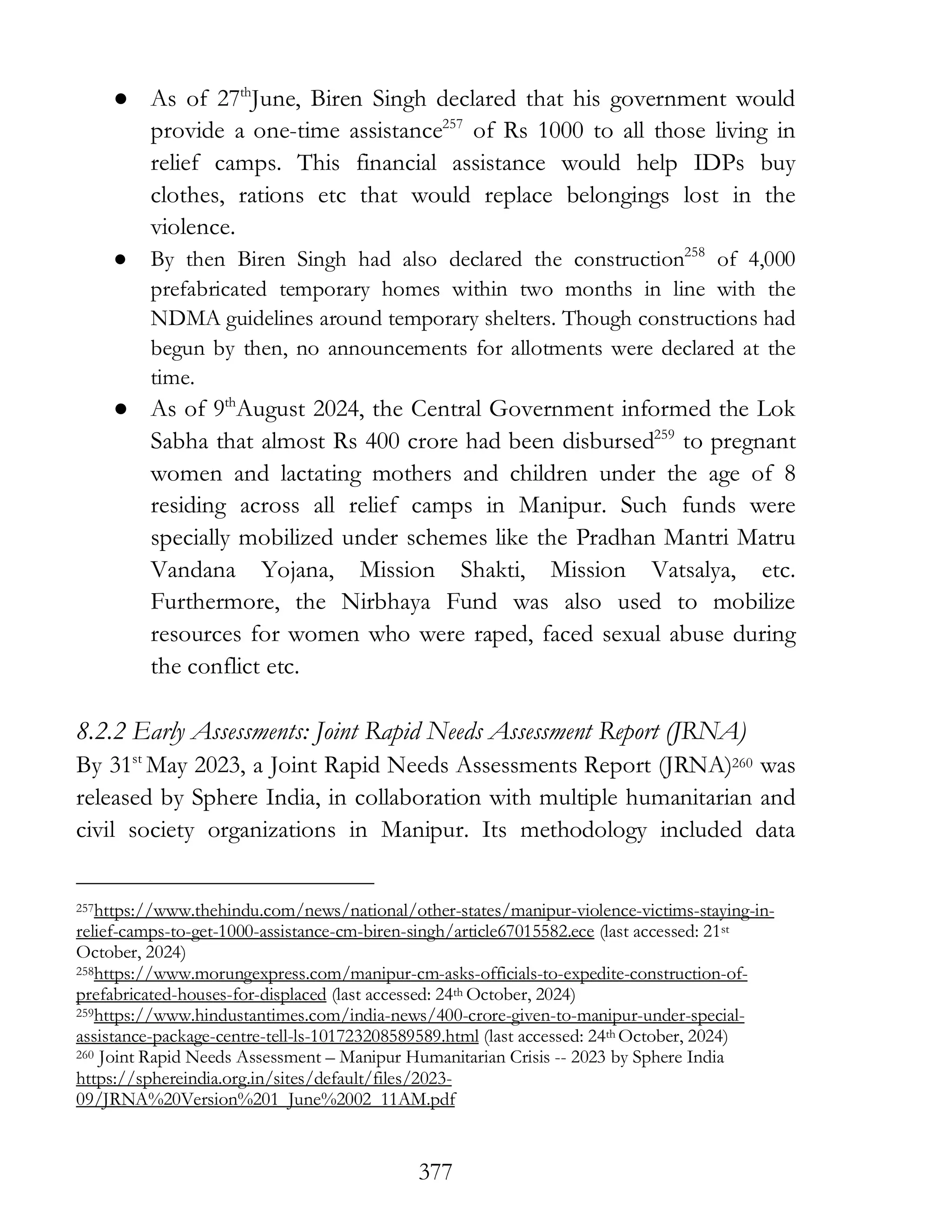 377
● As of 27th
June, Biren Singh declared that his government would
provide a one-time assistance257
of Rs 1000 to all those living in
relief camps. This financial assistance would help IDPs buy
clothes, rations etc that would replace belongings lost in the
violence.
● By then Biren Singh had also declared the construction258
of 4,000
prefabricated temporary homes within two months in line with the
NDMA guidelines around temporary shelters. Though constructions had
begun by then, no announcements for allotments were declared at the
time.
● As of 9th
August 2024, the Central Government informed the Lok
Sabha that almost Rs 400 crore had been disbursed259
to pregnant
women and lactating mothers and children under the age of 8
residing across all relief camps in Manipur. Such funds were
specially mobilized under schemes like the Pradhan Mantri Matru
Vandana Yojana, Mission Shakti, Mission Vatsalya, etc.
Furthermore, the Nirbhaya Fund was also used to mobilize
resources for women who were raped, faced sexual abuse during
the conflict etc.
8.2.2 Early Assessments: Joint Rapid Needs Assessment Report (JRNA)
By 31st
May 2023, a Joint Rapid Needs Assessments Report (JRNA)260 was
released by Sphere India, in collaboration with multiple humanitarian and
civil society organizations in Manipur. Its methodology included data
257https://www.thehindu.com/news/national/other-states/manipur-violence-victims-staying-in-
relief-camps-to-get-1000-assistance-cm-biren-singh/article67015582.ece (last accessed: 21st
October, 2024)
258https://www.morungexpress.com/manipur-cm-asks-officials-to-expedite-construction-of-
prefabricated-houses-for-displaced (last accessed: 24th October, 2024)
259https://www.hindustantimes.com/india-news/400-crore-given-to-manipur-under-special-
assistance-package-centre-tell-ls-101723208589589.html (last accessed: 24th October, 2024)
260 Joint Rapid Needs Assessment – Manipur Humanitarian Crisis -- 2023 by Sphere India
https://sphereindia.org.in/sites/default/files/2023-
09/JRNA%20Version%201_June%2002_11AM.pdf
 